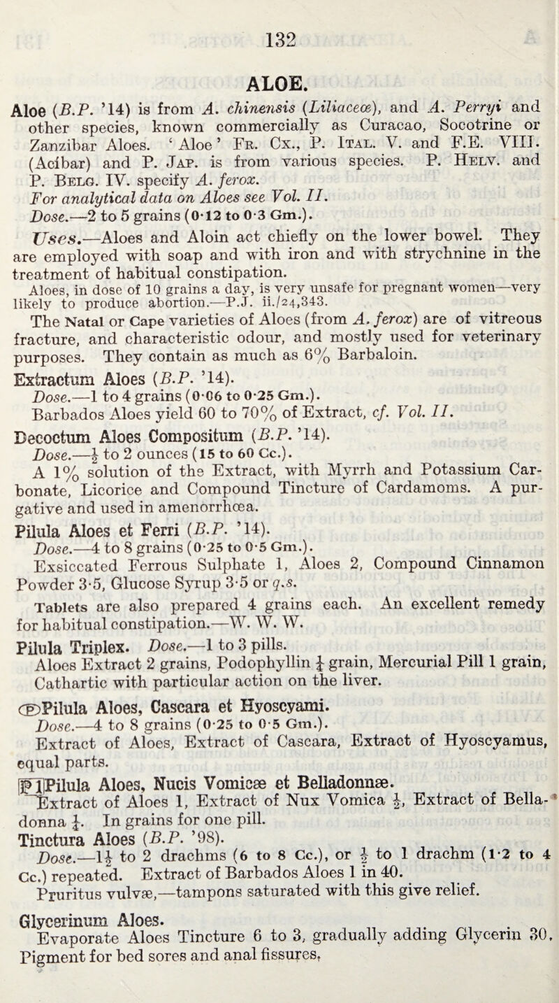 ALOE. Aloe (B.P. ’14) is from A. chinensis {Liliacece), and A. Perryi and other species, known commercially as Curacao, Socotrine or Zanzibar Aloes. ‘Aloe’ Fr. Cx., P. Ital. V. and F.E. YII1. (Acibar) and P. Jap. is from various species. P. Helv. and P. Belg. IV. specify A. ferox. For analytical data on Aloes see Vol. II. Dose.—2 to 5 grains (0*12 to 0-3 Gm.). Uses.—Aloes and Aloin act chiefly on the lower bowel. They are employed with soap and with iron and with strychnine in the treatment of habitual constipation. Aloes, in dose of 10 grains a day, is very unsafe for pregnant women—very likely to produce abortion.—P.J. ii./24,343. The Natal or Cape varieties of Aloes (from A. ferox) are of vitreous fracture, and characteristic odour, and mostly used for veterinary purposes. They contain as much as 6% Barbaloin. Extraction Aloes {B.P. ’14). Dose.—1 to 4 grains (0*06 to 0*25 Gm.). Barbados Aloes yield 60 to 70% of Extract, cf. Vol. II. Deeoctum Aloes Compositum {B.P. ’14). Dose.—J to 2 ounces (15 to 60 Cc.). A 1% solution of the Extract, with Myrrh and Potassium Car¬ bonate, Licorice and Compound Tincture of Cardamoms. A pur¬ gative and used in amenorrhcea. Pilula Aloes et Ferri {B.P. ’14). Dose.—4 to 8 grains (0-25 to 0-5 Gm.). Exsiccated Ferrous Sulphate 1, Aloes 2, Compound Cinnamon Powder 3-5, Glucose Syrup 3-5 or q.s. Tablets are also prepared 4 grains each. An excellent remedy for habitual constipation.—W. W. W. Pilula Triplex. Dose.—1 to 3 pills. Aloes Extract 2 grains, Podophyllin £ grain, Mercurial Pill 1 grain, Cathartic with particular action on the liver. ®Pilula Aloes, Cascara et Hyoscyami. Dose.—4 to 8 grains (0-25 to 0-5 Gm.). Extract of Aloes, Extract of Cascara, Extract of Hyoscyamus, equal parts. pTfPilula Aloes, Nucis Vomicae et Belladonna. ^Extract of Aloes 1, Extract of Nux Vomica £, Extract of Bella- r donna J. In grains for one pill. Tinctura Aloes {B.P. ’98). Dost%—ii to 2 drachms (6 to 8 Cc.), or | to 1 drachm (1-2 to 4 Cc.) repeated. Extract of Barbados Aloes 1 in 40. Pruritus vulvffi,—tampons saturated with this give relief. Glycerinum Aloes. Evaporate Aloes Tincture 6 to 3; gradually adding Glycerin 30, Pigment for bed sores and anal fissures.