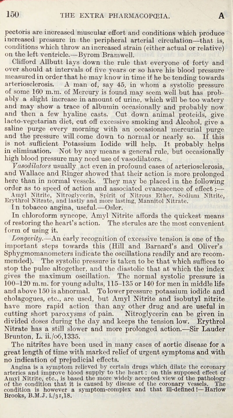 pectoris are increased muscular effort and conditions which produce increased pressure in the peripheral arterial circulation—that is, conditions which throw an increased strain (either actual or relative) on the left ventricle.—Byrom Bramwell. Clifford Allbutt lays down the rule that everyone of forty and over should at intervals of five years or so have his blood pressure measured in order that he may know in time if he be tending towards arteriosclerosis. A man of, say 45, in whom a systolic pressure of some 160 m.m. of Mercury is found may seem well but has prob¬ ably a slight increase in amount of urine, which will be too watery and may show a trace of albumin occasionally and probably now and then a few hyaline casts. Cut down animal proteids, give lacto-vegetarian diet, cut off excessive smoking and Alcohol, give a saline purge every morning with an occasional mercurial purge and the pressure will come down to normal or nearly so. If this is not sufficient Potassium Iodide will help. It probably helps in elimination. Not by any means a general rule, but occasionally high blood pressure may need use of vasodilators. Vasodilators usually act even in profound cases of arteriosclerosis, and Wallace and Ringer showed that their action is more prolonged here than in normal vessels. They may be placed in the following order as to speed of action and associated evanescence of effect:— Amyl Nitrite, Nitroglycerin, Spirit of Nitrous Ether, Sodium Nitrite, Erythrol Nitrate, and lastly and more lasting, Mannitol Nitrate. In tobacco angina, useful.—Osier. In chloroform syncope, Amyl Nitrite affords the quickest means of restoring the heart’s action. The sterules are the most convenient form of using it. Longevity.—An early recognition of excessive tension is one of the important steps towards this (Hill and Barnard’s and Oliver’s Sphygmomanometers indicate the oscillations readily and are recom¬ mended). The systolic pressure is taken to be that which suffices to stop the pulse altogether, and the diastolic that at which the index gives the maximum oscillation. The normal systolic pressure is 100-120 m.m. for young adults, 115-135 or 140 for men in middle life and above 150 is abnormal. To lower pressure potassium iodide and cholagogues, etc., are used, but Amyl Nitrite and isobutyl nitrite have more rapid action than any other drug and are useful in cutting short paroxysms of pain. Nitroglycerin can be given in divided doses during the day and keeps the tension low. Erythrol Nitrate has a still slower and more prolonged action.—Sir Lauder Brunton, L. ii./o6,1335. The nitrites have been used in many cases of aortic disease for a great length of time with marked relief of urgent symptoms and with no indication of prejudicial effects. Angina is a symptom relieved by certain drugs which dilate the coronary arteries and improve blood supply to the heart: on this supposed effect of Amyl Nitrite, etc., is based the more widely accepted view of the pathology of the condition that it is caused by disease of the coronary vessels. The condition is however a symptom-complex and that ill-defined!— Harlow Brooks, B.M.J. i./31,18.