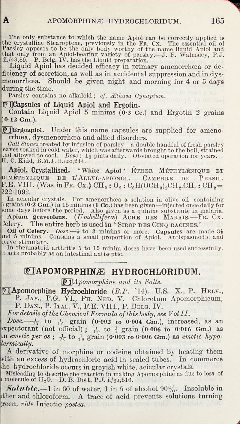 The only substance to which the name Apiol can be correctly applied is the crystalline Stearoptene, previously in the Fr. Cx. The essential oil of Parsley appears to be the only body worthy of the name liquid Apiol and that only from an Apiol-bearing variety of parsley.—J. F. Walmsley, P.J. ! ii./28,89. P. Belg. IV. has the Liquid preparation. Liquid Apiol has decided efficacy in primary amenorrhoea or de- fficiency of secretion, as well as in accidental suppression and in dys- menorrhcea. Should be given night and morning for 4 or 5 days during the time. Parsley contains no alkaloid ; cf. JEthusa Cynapium. ;£l]Gapsules of Liquid Apiol and Ergotin. Contain Liquid Apiol 5 minims (0-3 Cc.) and Ergotin 2 grains [(012 Gm.). jPjjErgoapioI. Under this name capsules are supplied for ameno¬ rrhoea, dysmenorrhoea and allied disorders. Gall Stones treated by infusion of parsley—a double handful of fresh parsley ^ eaves soaked in cold water, which was afterwards brought to the boil, strained und allowed to cool. Dose : 14 pints daily. Obviated operation for years.— EL C. Kidd, B.M.J. ii./2o,244. Apiol, Crystallised. ‘ White Apiol ’ Ether Methylenique et DIMETHYLIQUE DE U ALLYL-APIONOL. CaMPHRE DE PERSIL. E.E. VIII. (Was inFR. Cx.) CH2: 02: C6H(OCH3)2CH2.CH. : CH2= 222-1092. In acicular crystals. For amenorrhoea a solution in olive oil containing p grains (0-2 Gm.) in 15 minims (1 Cc.) has been given—injected once daily for tome days before the period. Also given as a quinine substitute in malaria. Apium graveclens. (Umbelliferce) Ache des Marais.—Fr. Cx. Celery. The entire herb is used in ‘ Sirop des Cinq racines.’ Oil of Celery. Dose.—£ to 3 minims or more. Capsules are made 3£ md 5 minims. Contains a small proportion of Apiol. Antispasmodic and lerve stimulant. In rheumatoid arthritis 5 to 15 minim doses have been used successfully, t acts probably as an intestinal antiseptic. HAPOMORPHINiE HYDROCHLORIDUM. (Fj]Apomorphine and its Salts. Q Apomorphine Hydrochloride (B.P. ’14). U.S. X., P. Helv., P. Jap., P.G. VI., Ph. Ned. V. Chloretum Apomorphicum, P. Dan., P. Ital. V., E.E. VIII., P. Belg. IV. For details of the Chemical Formula of this body, see Volll. Dose.—to W grain (0-002 to 0-004 Gm.), increased, as an expectorant (not official) ; f-() to | grain (0-006 to 0-016 Gm.) as m emetic per os ; to y^- grain (0-003 to 0-006 Gm.) as emetic hypo- lermically. A derivative of morphine or codeine obtained by heating them vith an excess of hydrochloric acid in sealed tubes. In commerce he hydrochloride occurs in greyish white, acicular crystals. Misleading to describe the reaction in making Apomorphine as due to loss of i molecule of II20.—D. B. Dott, P.J. i./3i,516. Soluble,—1 in GO of water, 1 in 5 of alcohol 90%. Insoluble in ither and chloroform. A trace of acid prevents solutions turning jreen, vide Injectio postea.