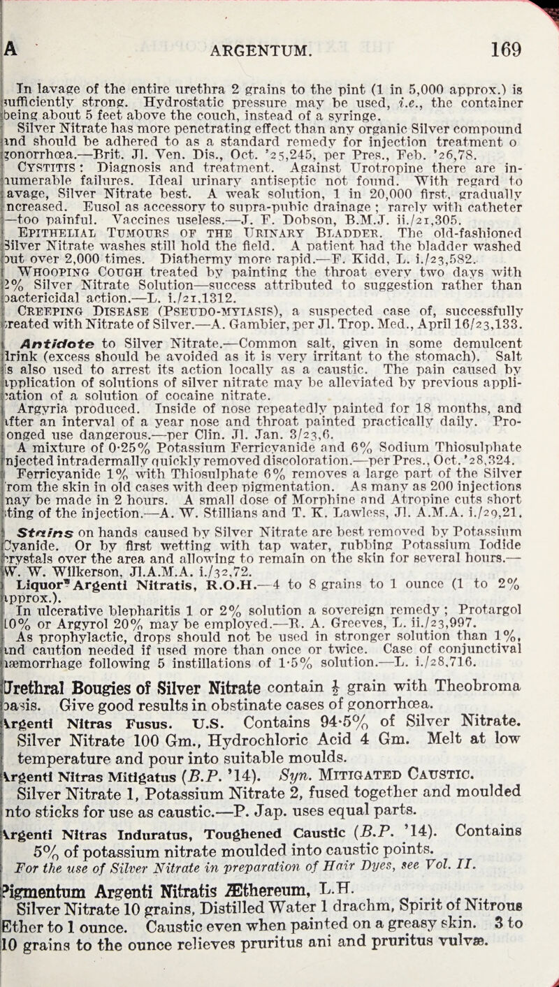 In lavage of the entire urethra 2 grains to the pint (1 in 5,000 approx.) is jmfficiently strong. Hydrostatic pressure may be used, i.e., the container being about 5 feet above the couch, instead of a syringe. Silver Nitrate has more penetrating effect than any organic Silver compound jmd should be adhered to as a standard remedy for injection treatment o gonorrhoea.—Brit. Jl. Yen. Dis., Oct. ’25,245, per Pres., Feb. ’26,78. Cystitis : Diagnosis and treatment. Against IJrotropine there are in¬ numerable failures. Ideal urinary antiseptic not found. With regard to avage, Silver Nitrate best. A weak solution, 1 in 20,000 first, gradually ncreased. Eusol as accessory to supra-pubic drainage ; rarely with catheter —too painful. Vaccines useless.—J. F. Dobson, B.M.J. ii./21,305. Epithelial Tumours of the Urinary Bladder. The old-fashioned Silver Nitrate washes still hold the field. A patient had the bladder washed Dut over 2,000 times. Diathermy more rapid.—F. Kidd, L. i./23,582. Whooping Cough treated by painting the throat every two days with 11% Silver Nitrate Solution—success attributed to suggestion rather than Dactericidal action.—L. i./2i.l312. Creeping Disease (Pseudo-myiasis), a suspected case of, successfully created with Nitrate of Silver.—A. Gambier, per Jl. Trop. Med., April 16/23,133. Antidote to Silver Nitrate.—Common salt, given in some demulcent irink (excess should be avoided as it is very irritant to the stomach). Salt is also used to arrest its action locally as a caustic. The pain caused by ipplication of solutions of silver nitrate may be alleviated by previous appli¬ cation of a solution of cocaine nitrate. Argyria produced. Inside of nose repeatedly painted for 18 months, and ifter an interval of a year nose and throat painted practically daily. Pro- onged use dangerous.—per Clin. Jl. Jan. 3/23,6. A mixture of 0-25% Potassium Ferricvanide and 6% Sodium Thiosulphate njected infradermally quickly removed discoloration.—per Pres., Oct. '2 8,324. Ferricyanide 1% with Thiosulphate 6% removes a large part of the Silver rom the skin in old cases with deep pigmentation. As many as 200 injections nay be made in 2 hours. A small dose of Morphine and Atropine cuts short iting of the injection.—A. W. Stillians and T. K. Lawless, Jl. A.M.A. i./2q,21. Strains on hands caused by Silver Nitrate are best removed by Potassium Oyanide. Or by first wetting with tap water, rubbing Potassium Iodide Crystals over the area and allowing to remain on the skin for several hours.— W. W. Wilkerson. Jl.A.M.A. L/32,72. Liquor® Argent! Nitratis, R.O.H.—4 to 8 grains to 1 ounce (1 to 2% ipprox.). In ulcerative blepharitis 1 or 2% solution a sovereign remedy ; Protargol L0% or Argyrol 20% may be employed.—It. A. Greeves, L. ii./23,997. As prophylactic, drops should not be used in stronger solution than 1%, md caution needed if used more than once or twice. Case of conjunctival laemorrhage following 5 instillations of 1-5% solution.—L. i./28,716. [Jrethral Bougies of Silver Nitrate contain £ grain with Theobroma Dasis. Give good results in obstinate cases of gonorrhoea. Vrgenti Nltras Fusus. U.S. Contains 94*5% of Silver Nitrate. Silver Nitrate 100 Gm., Hydrochloric Acid 4 Gm. Melt at low ! temperature and pour into suitable moulds. Argent! Nitras Mitlgatus (B.P. ’14). Syn. MITIGATED CAUSTIC. Silver Nitrate 1, Potassium Nitrate 2, fused together and moulded nto sticks for use as caustic.—P. Jap. uses equal parts. Vrgenti Nitras Induratus, Toughened Caustic (B.P. ’14). Contains 5% of potassium nitrate moulded into caustic points. For the use of Silver Nitrate in preparation of Hair Byes, see Yol. II. Pigmentum Argenti Nitratis ZEthereum, L.H. Silver Nitrate 10 grains, Distilled Water 1 drachm, Spirit of Nitrous Ether to 1 ounce. Caustic even when painted on a greasy skin. 3 to 10 grains to the ounce relieves pruritus ani and pruritus vulv®.