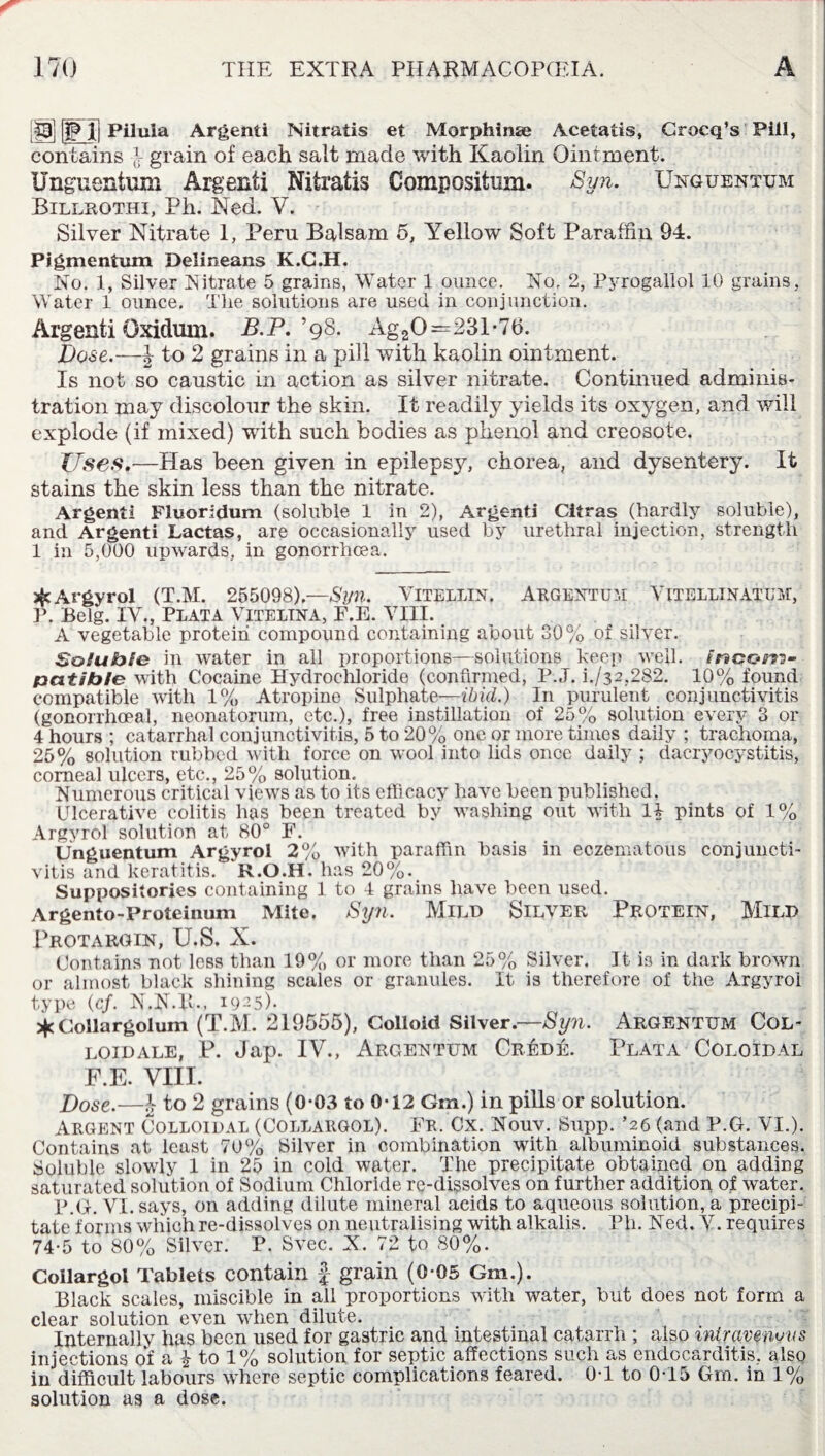 [§ji ||P l] Piluia Argenti Nitratis et Morphinte Acetalis, Crocq’s Pill, contains } grain of each salt made with Kaolin Ointment. Unguentum Argenti Nitratis Composition. Syn. Unguentum Billrothi, Ph. Ned. V. Silver Nitrate 1, Peru Balsam 5, Yellow Soft Paraffin 94. Pigmentum Delineans K.G.H. No. 1, Silver Nitrate 5 grains, Water 1 ounce. No. 2, Pyrogallol 10 grains. Water 1 ounce. The solutions are used in conjunction. Argenti Oxidmn. B.P. ’98. Ag20—231-76. Dose.— J to 2 grains in a pill with kaolin ointment. Is not so caustic in action as silver nitrate. Continued adminis¬ tration may discolour the skin. It readily yields its oxygen, and will explode (if mixed) with such bodies as phenol and creosote. ZTses.—Has been given in epilepsy, chorea, and dysentery. It stains the skin less than the nitrate. Argenti Fluoridum (soluble 1 iu 2), Argenti Citras (hardly soluble), and Argenti Lactas, are occasionally used by urethral injection, strength 1 in 5,000 upwards, in gonorrhoea. £ Argyrol (T.M. 255098).—Syn. VlTELLIN. ARGENTUM VlTELLINATUM, P. Belg. IV., Plata Vitelina, F.E. VIII. A vegetable protein compound containing about 30% of silver. Soluble in water in all proportions—solutions keep well. Inpom- patib/e with Cocaine Hydrochloride (confirmed, P.J. h/32,282. 10% found compatible with 1% Atropine Sulphate—ibid.) In purulent conjunctivitis (gonorrhoeal, neonatorum, etc.), free instillation of 25% solution every 3 or 4 hours ; catarrhal conjunctivitis, 5 to 20% one or more times daily ; trachoma, 25% solution rubbed with force on wool into lids once daily ; dacryocystitis, comeal ulcers, etc., 25% solution. Numerous critical views as to its efficacy have been published. Ulcerative colitis has been treated by washing out with IT pints of 1% Argyrol solution at 80° F. Unguentum Argyrol 2% with paraffin basis in eczematous conjuncti¬ vitis and keratitis. R.O.H. has 20%. Suppositories containing 1 to 4 grains have been used. Argento-Proteinum Mite. Syn. MlLD SILVER PROTEIN, MlLP Protargin, U.S. X. Contains not less than 19% or more than 25% Silver. It is in dark brown or almost black shining scales or granules. It is therefore of the Argyrol type (cf. N.N.1U, 1925). * Collargolum (T.M. 219555), Colloid Silver.—Syn. Argentum Col¬ loid ale, P. Jap. IV., Argentum Cr£de. Plata Coloidal F.E. VIII. Dose.—£ to 2 grains (0-03 to 0-12 Gtn.) in pills or solution. Argent Colloidal (Collargol). Fr. Cx. Nouv. Supp. ’26 (and P.G. VI.). Contains at least 70% Silver in combination with albuminoid substances. Soluble slowly 1 in 25 in cold water. The precipitate obtained on adding saturated solution of Sodium Chloride re-dissolves on further addition of water. P.G. VI. says, on adding dilute mineral acids to aqueous solution, a precipi¬ tate forms which re-dissolves on neutralising with alkalis. Ph. Ned. V. requires 74-5 to 80% Silver. P. Svec. X. 72 to 80%. Collargol Tablets contain £ grain (0-05 Gm.). Black scales, miscible in all proportions with water, but does not form a clear solution even when dilute. Internally has been used for gastric and intestinal catarrh ; also inirqvenws injections of a i to 1% solution for septic affections such as endocarditis, also in difficult labours where septic complications feared. 0T to 0T5 Gm. in 1% solution as a dose.