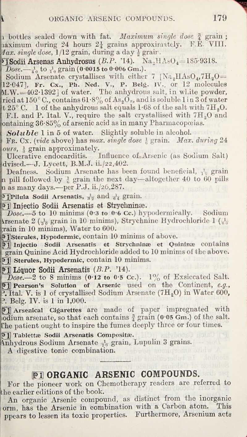 i bottles sealed down with fat. Maximum single dose £ grain ; raximum during 24 hours 2-J grains approximately. RE. VIII. Max. single dose, 1/12 grain, during a da,y J grair. [ISodii Arsenas Anhydrosus (B.P. ’14). Dose.—-£q to Pq grain (0 0015 to 0-006 Gm.). Sodium Arsenate, crystallises with either 7 [Na2HAs04,7H20 = 12-047], Fr. Cx., Ph. Ned. V., P. Belg. IV., or 12 molecules Ah W.=402-1392] of water. The anhydrous salt, in white powder, ried at 150° C., contains 61-8% of As20?;, and is soluble 1 i n 3 of water t 25° C. 1 of the anhydrous salt equals 1-68 of the salt with 7H20. F.I. and P. I tab V., require the salt crystallised with 7ELO and ontaining 36-85% of arsenic acid as in many Pharmacopoeias. Soluble 1 in 5 of water. Slightly soluble in alcohol. Fr. Cx. (vide above) has max. single dose -}■ grain. Max. during 24 ours, J grain approximately. Ulcerative endocarditis. Influence of Arsenic (as Sodium Salt) dvised.—J. Lvcett, B.M.J. ii./22,402. Deafness. Sodium Arsenate has been found beneficial, p2 grain n pill followed by * grain the next day—altogether 40 to 60 pills n as many days.—per P.J. ii./26,287. JjFilula Sodii Arsenatis, V2 and Wf grain- FJ] Injectio Sodii Arsenatis et Strychnine. Dose.—5 to 10 minims (0-3 to 0-6 Cc.) hypodermically. Sodium Arsenate 2 (-fo grain in 10 minims), Strychnine Hydrochloride 1 (p0 j;rain in 10 minims), Water to 600. 2 i Ster-dles, Hypodermic, contain 10 minims of above. M] Injectio Sodii Arsenatis et Strychninse et Quininee contains j. grain Quinine Acid Hydrochloride added to 10 minims of the above. Vf| Stemles, Hypodermic, contain 10 minims. Pi] Liquor Sodii Arsenatis (B.P. T4). 1% of Exsiccated Salt. i Dose.—2 to 8 minims (0-12 to 0-5 Cc.). M] Pearson’s Solution of Arsenic used on the Continent, e.g.y A Ital. V. is 1 of crystallised Sodium Arsenate (7H20) in Water 600, P. Belg. IV. is 1 in 1,000. Ml Arsenical Cigarettes are made of paper impregnated with odium arsenate, so that each contains | grain (0-05 Gm.) of the salt. The patient ought to inspire the fumes deeply three or four times. Ml Tablettse Sodii Arsenatis Composite. Anhydrous Sodium Arsenate Vq grain, Lupulin 3 grains. A digestive tonic combination. IO ORGANIC ARSENIC COMPOUNDS. For the pioneer work on Chemotherapy readers are referred to the earlier editions of the book. An organic Arsenic compound, as distinct from the inorganic orm, has the Arsenic in combination with a Carbon atom. This ppears to lessen its toxic properties. Furthermore, Arsenium acts