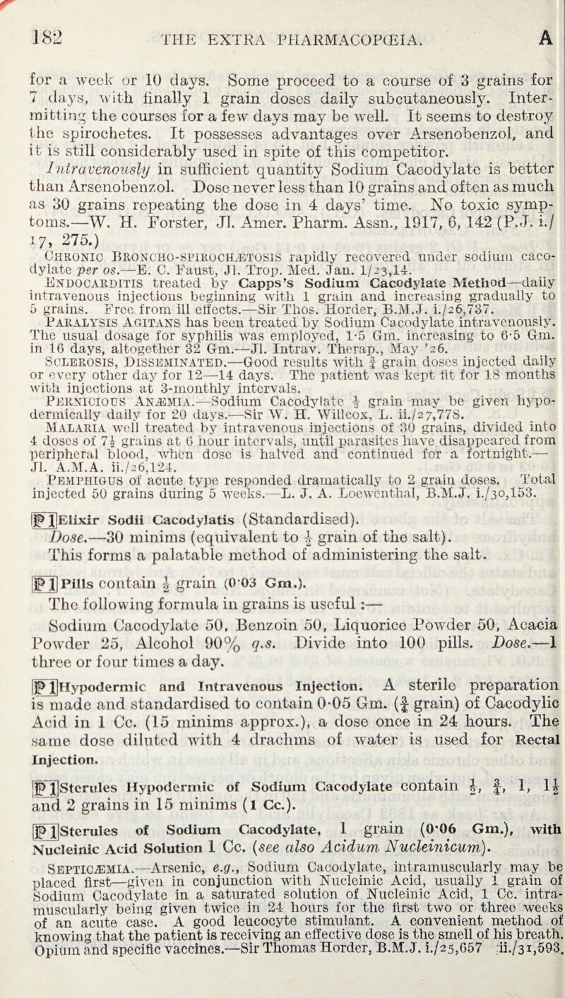 for a week or 10 days. Some proceed to a course of 3 grains for 7 days, with finally 1 grain doses daily subcutaneously. Inter¬ mitting the courses for a few days may be well. It seems to destroy the spirochetes. It possesses advantages over Arsenobenzol, and it is still considerably used in spite of this competitor. Intravenously in sufficient quantity Sodium Cacodylate is better than Arsenobenzol. Dose never less than 10 grains and often as much as 30 grains repeating the dose in 4 days’ time. No toxic symp¬ toms.—W. H. Forster, Jl. Amer. Pharm. Assn., 1917, 6, 142 (P. J. i./ 17, 275.) Chronic Broncho-spirochetosis rapidly recovered under sodium caco¬ dylate per os.—E. C. Paust, Jl. Prop. Med. Jan. 1/23,14. Endocarditis treated by Capps’s Sodium Cacodylate Method—daily intravenous injections beginning with 1 grain and increasing gradually to 5 grains. Free from ill effects.—Sir Thos. Horder, B.M.J. i./26,737. Paralysis Agitans has been treated by Sodium Cacodylate intravenously. The usual dosage for syphilis was employed, 1-5 Gm. increasing to 6-5 Gm. in 16 days, altogether 32 Gm.—Jl. Intrav. Therap., May ’26. Sclerosis, Disseminated.—Good results with f grain doses injected daily or every other day for 12—14 days. The patient was kept fit for 18 months with injections at 3-monthly intervals. Pernicious Anaemia.—Sodium Cacodylate 4 grain may be given hypo¬ dermically daily for 20 days.—Sir IV. H. Willcox, L. ii./27,77S. Malaria well treated by intravenous injections of 30 grains, divided into 4 doses of 74 grains at 6 hour intervals, until parasites have disappeared from peripheral blood, when dose is halved and continued for a fortnight.— Jl. A.M.A. ii./26,124. Pemphigus of acute type responded dramatically to 2 grain doses. Total injected 50 grains during 5 weeks.—L. J. A. Loewenthal, B.M.J. i./3o,153. I^XlElixir Sodii Cacodylatis (Standardised). Dose.—30 minima (equivalent to 4 grain of the salt). This forms a palatable method of administering the salt. IDJPills contain 4 grain (0-03 Gm.). The following formula in grains is useful:— Sodium Cacodylate 50, Benzoin 50, Liquorice Powder 50, Acacia Powder 25, Alcohol 90% q.s. Divide into 100 pills. Dose.—4 three or four times a day. UjHypodermic and Intravenous Injection. A sterile preparation is made and standardised to contain 0*05 Gm. (J grain) of Cacodylic Acid in 1 Cc. (15 minims approx.), a dose once in 24 hours. The same dose diluted with 4 drachms of water is used for Rectal Injection. !D l]Stcrulcs Hypodermic of Sodium Cacodylate contain 4, §, 1, 14 and 2 grains in 15 minims (l Cc.). [jpTSterules of Sodium Cacodylate, 1 grain (0*06 Gm.), with Nucleinic Acid Solution 1 Cc. (see also Acidum Nucleinicum). Septicaemia.—Arsenic, e.g., Sodium Cacodylate, intramuscularly may be placed first—given in conjunction with Nucleinic Acid, usually 1 grain of Sodium Cacodylate in a saturated solution of Nucleinic Acid, 1 Cc. intra¬ muscularly being given twice in 24 hours for the first two or three weeks of an acute case. A good leucocyte stimulant. A convenient method of knowing that the patient is receiving an effective close is the smell of his breath. Opium and specific vaccines.—-Sir Thomas Horder, B.M.J. i./25,G57 :ii./3i,593.