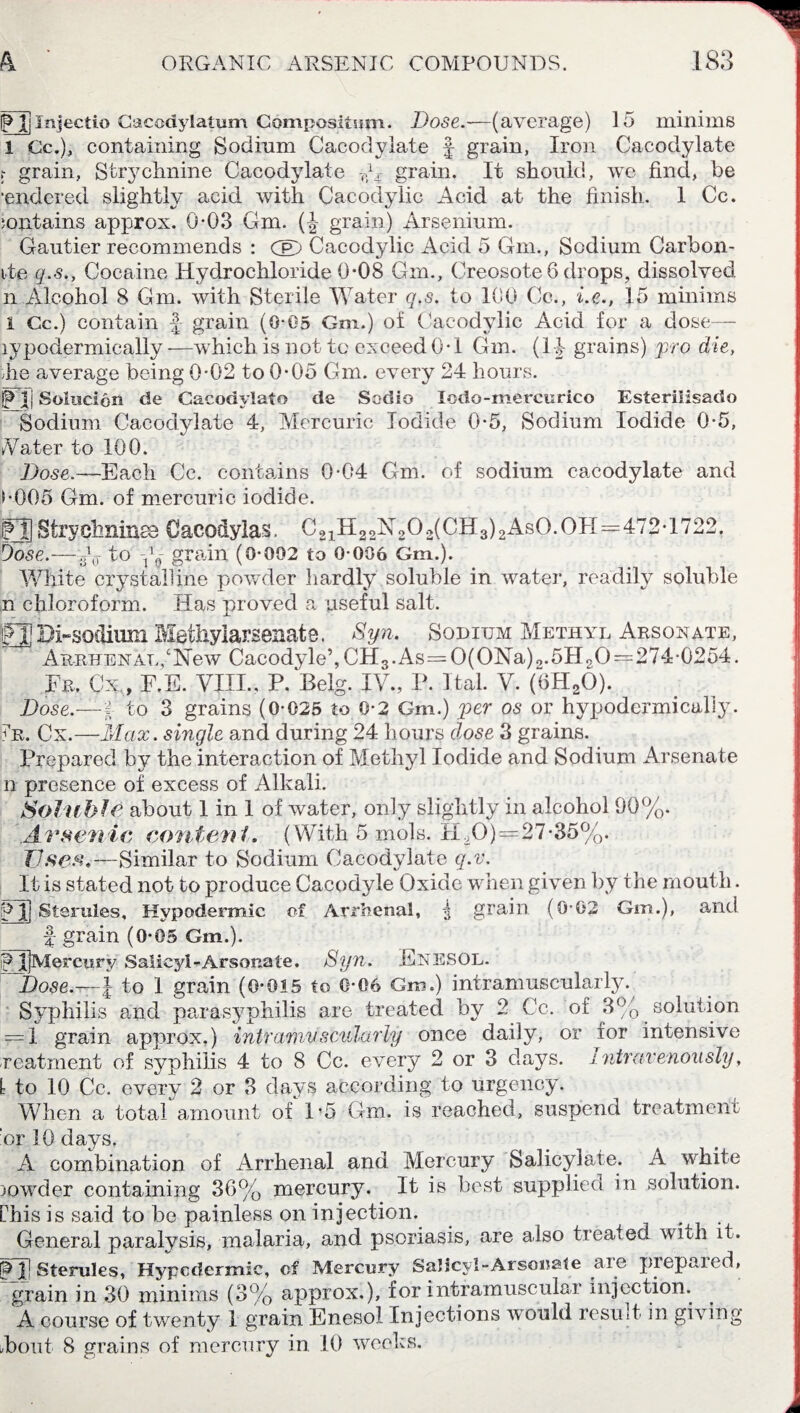 FJInjectio Cacodylatum Compositum. Dose.—(average) 15 minims 1 Cc.), containing Sodium Cacodylate f grain, Iron Cacodylate ? grain, Strychnine Cacodydate dr grain. It should, we find, be •endered slightly acid with Cacodylic Acid at the finish. 1 Cc. iontains approx. 0-03 Gm. (J grain) Arsenium. Gautier recommends : CB) Cacodylic Acid 5 Gm., Sodium Carbon- ite q.s., Cocaine Hydrochloride 0-08 Gm., Creosote 6 drops, dissolved n Alcohol 8 Gm. with Sterile Water q.s. to 100 Cc., i.e., 15 minims 1 Cc.) contain J- grain (0-05 Gm.) of Cacodylic Acid for a dose— lypodermieally —which is not to exceed 0*1 Gm. (14 grains) pro die, lie average being 0-02 to 0-05 Gm. every 24 hours. P 1| Solucion de Cacodylato de Sodio Iodo-mercurico Esterilisado Sodium Cacodylate 4, Mercuric Iodide 0-5, Sodium Iodide 0-5, Vater to 100. Hose.—-Each Cc. contains 0-04 Gm. of sodium cacodylate and s-005 Gm. of mercuric iodide. FT] Strychnines Cacodylas. C222NT20,(CH3)2AsO.OH=472-1722. 8 0 ,T to 1 1 0 grain (0-002 to 0-006 Gm.). Dose.- White crystalline powder hardly soluble in water, readily soluble n chloroform. Has proved a useful salt. £33 Di-sodium Methylarsenate. Syn. Sodium Methyl Arsonate, Arrhe nat.New Cacodyle’,CH3.As=0(ONa)o.5H90=274-0254. Fr. Cx,, F.E. VIII., P.Belg. IV., P. Hal. V. (6HaO). Dose.—-I to 3 grains (0-025 to 0-2 Gm.) per os or hypodermically. Ir. Cx.—Max. single and during 24 hours dose 3 grains. Prepared by the interaction of Methyl Iodide and Sodium Arsenate n presence of excess of Alkali. Soluble about 1 in 1 of water, only slightly in alcohol 90%. Arsenic content. (With 5 mols. H,0)=27-35%. Uses.—Similar to Sodium Cacodylate q.v. It is stated not to produce Cacodyle Oxide when given by the mouth. FT Sterules, Hypodermic of Arrhenal, i grain (0-02 Gm.), and f grain (0-05 Gm.). F ijMercury Salicyl- Arsonate. Syn. EnesOL. ~Dose.~l to 1 grain (0-015 to 0-06 Gm.) intramuscularly. Syphilis and parasyphilis are treated by 2 Cc. of 3% solution 1 grain approx.) intramuscularly once daily, or for intensive reatment of syphilis 4 to 8 Cc. every 2 or 3 days, intravenously, 1 to 10 Cc. every 2 or 3 days according to urgency. When a total amount of P5 Gm. is reached, suspend treatment :or 10 days. A combination of Arrhenal and Mercury Salicylate. A white )owder containing 36% mercury. It is best supplied in solution. this is said to be painless on injection. General paralysis, malaria, and psoriasis, are also treated with it. FT Sterules, Hypcdermic, of Mercury Salicyl-Arsouale are prepared, grain in 30 minims (3% approx.), for intramuscular injection. A course of twenty 1 grain Enesol Injections would result in giving Font 8 grains of mercury in 10 weeks. O’