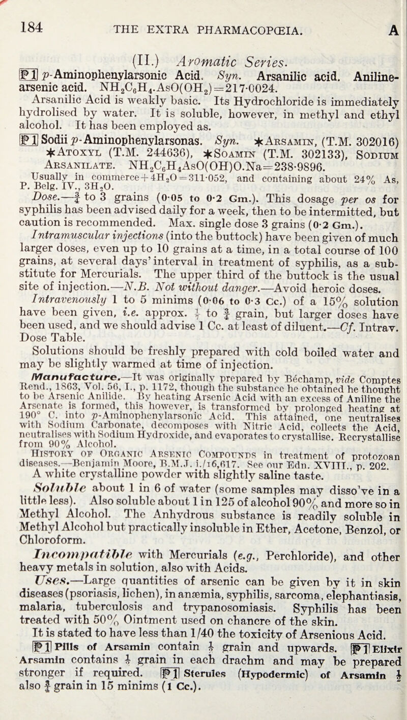 (II.) Aromatic Series. LO p-Aminopiienylarsonic Acid, Syn. Arsanilic acid. Aniline- arsenic acid. NH2C6H4.AsO(OH2)=217*0024. Arsanilic Acid is weakly basic. Its Hydrochloride is immediately hydrolised by water. It is soluble, however, in methyl and ethyl alcohol. It has been employed as. ED Sodii p-Aminophenylarsonas. Syn. * Arsamin, (T.M. 302016) *Atoxyl (T.M. 244636), *Soamin (T.M. 302133), Sodium Arsanilate. NH2C6H4AsO(OH)O.Na=238*9896. Usually in commerce + 4H20 = 311*052, and containing about 24% As, P. Belg. IV., 3H20. Dose.— f to 3 grains (0*05 to 0*2 Gm.). This dosage per os for syphilis has been advised daily for a week, then to be intermitted, but caution is recommended. Max. single dose 3 grains (0*2 Gm.). Intramuscular injections (into the buttock) have been given of much larger doses, even up to 10 grains at a time, in a total course of 100 grains, at several days’interval in treatment of syphilis, as a sub¬ stitute for Mercurials. The upper third of the buttock is the usual site of injection.—N.B. Not without danger.—Avoid heroic doses. Intravenously 1 to 5 minims (0*06 to 0*3 Cc.) of a 15% solution have been given, i.e. approx. \ to f grain, but larger doses have been used, and we should advise 1 Cc. at least of diluent.—Cf. Intrav. Dose Table. Solutions should be freshly prepared with cold boiled water and may be slightly warmed at time of injection. Manufacture.—-It was originally prepared by Bechamp, vide Comptes Bend., 1863, Vol. 56,1., p. 1172, though the substance he obtained he thought to be Arsenic Anilide. By heating Arsenic Acid with an excess of Aniline the Arsenate is formed, this however, is transformed bv prolonged heating at 190° C. into p-Aminophenylarsonic Acid. This attained, one neutralises with Sodium Carbonate, decomposes with Nitric Acid, collects the Acid neutralises with Sodium Hydroxide, and evaporates to crystallise. Becrystallise from 90% Alcohol. History of Organic Arsenic Compounds in treatment of protozoan diseases.—Benjamin Moore, B.M.J. i./i6,617. See our Edn. XVIIT., p 202 A white crystalline powder with slightly saline taste. Soluble about 1 in 6 of water (some samples may dissoVe in a little less). Also soluble about 1 in 125 of alcohol 90% and more so in Methyl Alcohol. The Anhydrous substance is readily soluble in Methyl Alcohol but practically insoluble in Ether, Acetone, Benzol, or Chloroform. Incompatible with Mercurials (e.gPerchloride), and other heavy metals in solution, also with Acids. Uses.—Large quantities of arsenic can be given by it in skin diseases (psoriasis, lichen), in anaemia, syphilis, sarcoma, eiephantiasis, malaria, tuberculosis and trypanosomiasis. Syphilis has been treated with 50% Ointment used on chancre of the skin. It is stated to have less than 1/40 the toxicity of Arsenious Acid. SO Pills of Arsamin contain ^ grain and upwards. [JppElixir Arsamin contains i grain in each drachm and may be prepared stronger if required. ffjl Sferules (Hypodermic) of Arsamin J also J grain in 15 minims (l Cc.).