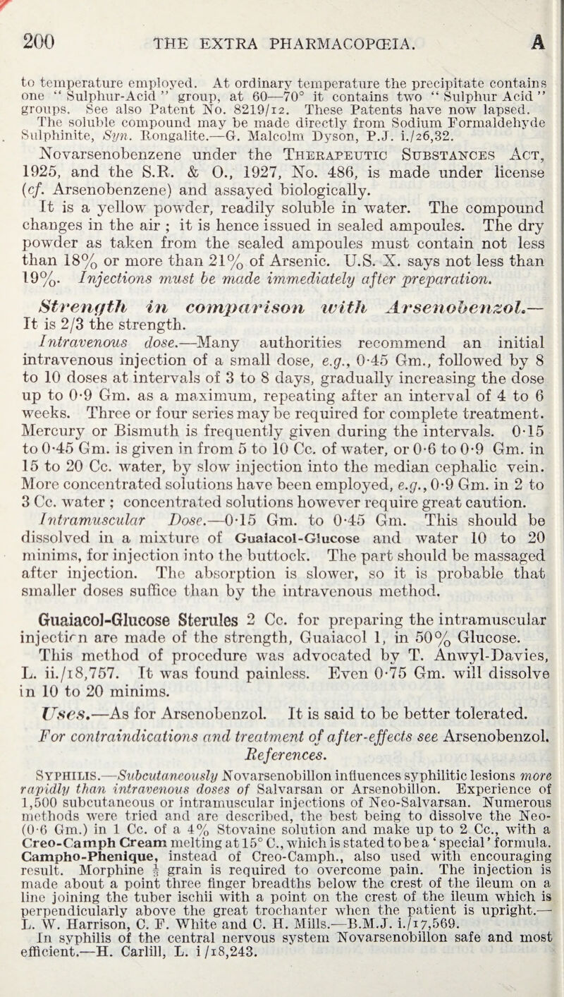 to temperature employed. At ordinary temperature the precipitate contains one “Sulphur-Acid” group, at 60—70° it contains two “ Sulphur Acid ” groups. See also Patent No. 8219/i2. These Patents have now lapsed. The soluble compound may be made directly from Sodium Formaldehyde Sulphinite, Syn. Fongalite.—G. Malcolm Dyson, P.J. i./26,32. Novarsenobenzene under the Therapeutic Substances Act, 1925, and the S.R. & 0., 1927, No. 486, is made under license (cf. Arsenobenzene) and assayed biologically. It is a yellow powder, readily soluble in water. The compound changes in the air ; it is hence issued in sealed ampoules. The dry powder as taken from the sealed ampoules must contain not less than 18% or more than 21% of Arsenic. U.S. X. says not less than 19%. Injections must be made immediately after preparation. Strength in comparison with A rsenobenzoh— It is 2/3 the strength. Intravenous dose.—Many authorities recommend an initial intravenous injection of a small dose, e.g., 0-45 Gnu, followed by 8 to 10 doses at intervals of 3 to 8 days, gradually increasing the dose up to 0-9 Gm. as a maximum, repeating after an interval of 4 to 6 weeks. Three or four series may be required for complete treatment. Mercury or Bismuth is frequently given during the intervals. 0T5 to 0-45 Gm. is given in from 5 to 10 Cc. of wTater, or 0-6 to 0-9 Gm. in 15 to 20 Cc. water, by slow injection into the median cephalic vein. More concentrated solutions have been employed, e.g., 0*9 Gm. in 2 to 3 Cc. water ; concentrated solutions however require great caution. Intramuscular Dose.—0T5 Gm. to 0-45 Gm. This should be dissolved in a mixture of Guaiacol-Glucose and water 10 to 20 minims, for injection into the buttock. The part should be massaged after injection. The absorption is slower, so it is probable that smaller doses suffice than by the intravenous method. Guaiacol-Glucose Sterules 2 Cc. for preparing the intramuscular injectirn are made of the strength, Guaiacol 1, in 50% Glucose. This method of procedure was advocated by T. Anwyl-Davies, L. ii./i8,757. It was found painless. Even 0-75 Gm. will dissolve in 10 to 20 minims. Lises,—As for Arsenobenzol. It is said to be better tolerated. For contraindications and treatment of after-effects see Arsenobenzol. References. Syphilis.—Subcutaneously Novarsenobillon influences syphilitic lesions more rapidly than intravenous doses of Salvarsan or Arsenobillon. Experience of 1,500 subcutaneous or intramuscular injections of Neo-Salvarsan. Numerous methods were tried and are described, the best being to dissolve the Neo- (0-6 Gm.) in 1 Cc. of a 4% Stovaine solution and make up to 2 Cc., with a Creo-Camph Cream melting at 15° C., which is stated to be a ‘ special ’ formula. Campho-Phenique, instead of Creo-Camph., also used with encouraging result. Morphine § grain is required to overcome pain. The injection is made about a point three finger breadths below the crest of the ileum on a line joining the tuber ischii with a point on the crest of the ileum which is perpendicularly above the great trochanter when the patient is upright.— L. W. Harrison, C. F. White and C. H. Mills.-—B.M.J. i./i7,569. In syphilis of the central nervous system Novarsenobillon safe and most efficient.—H. Carlill, L. i /18,243.