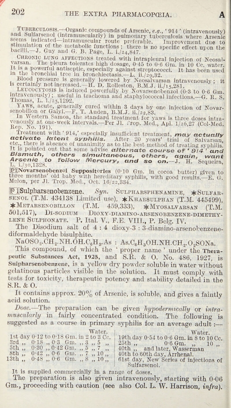 nJjUJE1^CUL0SI1S-—Organic compounds of Arsenic, e.g., ‘ 914 ’ (intravenously) kuuarsenol (intramuscularly) in pulmonary tuberculosis where Arsenic oems indicated—intramuscular route preferable. Improvement due to stimulation of the metabolic functions ; there is no specific effect upon the bacilli.—J. Guy and G. B. Page, L. i./24,847. Chronic lung affections treated with intrapleural injection of Neosai- varsan. The pleura tolerates high dosage, 0-45 to 0-6 Gm. in 10 Cc. water, it is a powerful antiseptic, especially against streptococci. It has been used m the bronchial tree in bronchiectasis.-—L. ih/29,32. . ^l°ocf pressure is generally lowered by Neosalvarsan intravenouslv * it is certainly not increased.—H. D. Rolleston, B.M.J. ii./i5,281. . Heucocytosis is induced powerfully by Novarsenobenzol (0-3 to 0-6 Gm. intravenously) ; useful 111 trachoma and staphylococcal infections.—G. R. S Thomas, L. 1./25,1292. Yaws, acuta, generally cured within 3 days by one injection of Novar- senobillon or Galyl.—F. T. Auden, B.M.J. ii./22,83. In W estern Samoa, the standard treatment for yaws is three doses intra¬ venously at one-week intervals.—Per Jl. iTop. Med., Apl. 1/26,27 (Col-Med. Eep. No. 191). Treatment with ‘ 914,’ especially insufficient treatment, may actually activate latent syphilis. After 20 years’ trial of Salvarsan, etc;, c nere is absence of unanimity as to the best method of treating syphilis, -t is pointed out that some advise alternate course of ‘ 914- ' anc# tsismuth, others simultaneous, others3 again, wan t Arsenic t° Follow Mercury, and so on.—J. H. Sequeira, -Li. 1./30,1348. (pjNovarsenobenzol Suppositories (0-10 Gm. in cocoa butter) given to three months’ old baby with hereditary syphilis, with good results.—E. G. Melon, per Jl. Trop. Med., Oct. 16/22,334. FTSulpharsenobenzene. Syn. Sulpharsphen amine, ^Sulfar- senol (T.M. 434138 Limited use), *Khaksulphan (T.M. 445499), *Metarsenobillon (T.M. 459,333), ^Myosalvarsan (T.M. 501,517), Di-sodium Dioxy-diamino-arsenobenzene-dimethy- lene Sulpiionate. P. Ital. V., F.E. VIII., P. Belg. IV. I he Disodium salt of 4 : 4 dioxy-3 : 3-diamino-arsenobenzene- diformaldehyde bisulphite. Na0S02.CH2.NH.0H.C6H3.As : As.C6H30H.NH.CH2.02S0Na. This compound, of which the 1 proper name ’ under the Thera¬ peutic Substances Act, 1925, and S.R. & 0. No. 486, 1927, is Sulpharsenobenzene, is a yellow dry powder soluble in water without gelatinous particles visible in the solution. It must comply with tests for toxicity, therapeutic potency and stability detailedin the S.R. & O. ” It contains approx. 20% of Arsenic, is soluble, and gives a faintly acid solution. Dose.—The preparation can be given hypodermically or intra¬ muscularly in fairly concentrated condition. The following is suggested as a course in primary syphilis for an average adult :— Water. 1st day 0T2 to 0T8 Gm. in 2 to 3 Cc. 3rd ,, 0T8 ,, 0-3 Gm. ,, 3 ,, 5 ,, 5th „ 0-30 ,, 0-42 Gm. ,, 5 ,, 7 ,, 8th „ 0-42 „ 0-6 Gm. „ 7 „ 10 „ 13th „ 0-48 „ 0-6 Gm. „ 8 „ 10 „ Water. 19th day 0-54 to 0-6 Gm. in 8 to 10 Cc. 25th „ 0-6 Gm. „ 10 „ 40th,, and later, Wasserman 40th to 60th day, Arrhenal. 61st day, New Series of injections of Sulfarsenol. It is supplied commercially in a range of doses. The preparation is also given intravenously, starting with 0*06 Gm., proceeding with caution (see also Col L. W. Harrison, infra).