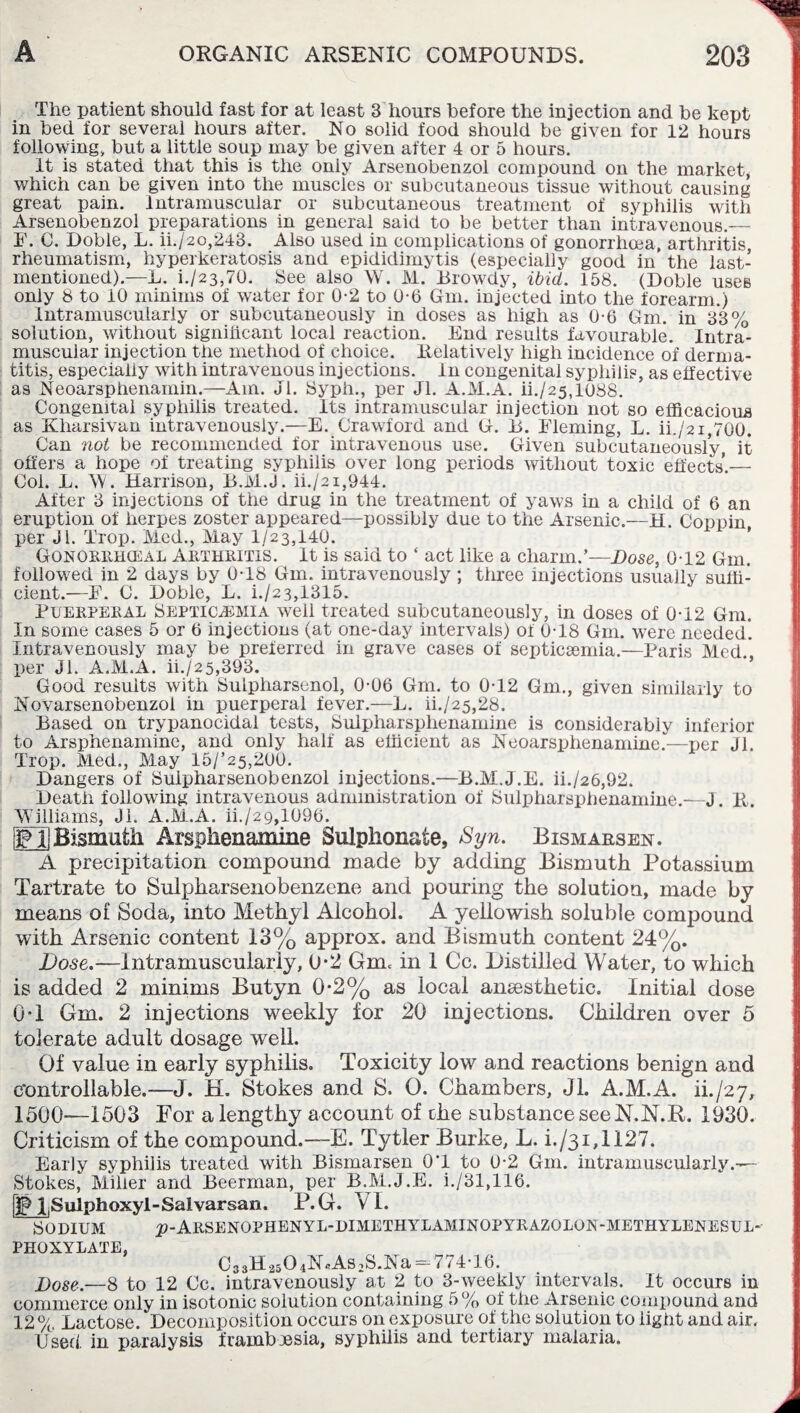 The patient should fast for at least 3 hours before the injection and be kept in bed for several hours after. No solid food should be given for 12 hours following, but a little soup may be given after 4 or 5 hours. It is stated that this is the oniy Arsenobenzol compound on the market, which can be given into the muscles or subcutaneous tissue without causing great pain. Intramuscular or subcutaneous treatment of syphilis with Arsenobenzol preparations in general said to be better than intravenous.— I'. C. Doble, L. ii./2o,243. Also used in complications of gonorrhoea, arthritis, rheumatism, hyperkeratosis and epididimytis (especially good in the last- mentioned).—L. i./23,70. See also W. M. Browdy, ibid. 158. (Doble uses only 8 to 10 minims of water for 0-2 to 0-6 Gm. injected into the forearm.) Intramuscularly or subcutaneously in doses as high as 0-6 Gm. in 3*3% solution, without significant local reaction. End results favourable. Intra¬ muscular injection the method of choice. Relatively high incidence of derma¬ titis, especially with intravenous injections. In congenital syphilis, as effective as Neoarsphenamin.—Am. Jl. Syph., per Jl. A.M.A. ii./25,108s. Congenital syphilis treated. Its intramuscular injection not so efficacious as Kharsivan intravenously.—E. Crawford and G. B. Fleming, L. ii./21,700. Can not be recommended for intravenous use. Given subcutaneously, it offers a hope of treating syphilis over long periods without toxic effects’.— Col. L. W. Harrison, B.M.J. ii./2i,944. After 3 injections of the drug in the treatment of yaws in a child of 6 an eruption of herpes zoster appeared—possibly due to the Arsenic.—H. Coppin per Ji. Trop. Med., May 1/23,140. Gqnorrhceal ARTHRITIS. It is said to ‘ act like a charm.’—Dose, 0T2 Gm. followed in 2 days by 0-18 Gm. intravenously; three injections usually suffi¬ cient.—F. C. Doble, L. i./23,1315. Puerperal Septicaemia well treated subcutaneously, in doses of 0-12 Gm. In some cases 5 or 6 injections (at one-day intervals) of 0-18 Gm. were needed*. Intravenously may be preferred in grave cases of septicsemia.—Paris Med * per Jl. A.M.A. ii./2 5,393. Good results with Sulpharsenol, 0-06 Gm. to 0-12 Gm., given similarly to Novarsenobenzol in puerperal fever.—L. it/25,28. Based on trypanocidal tests, Sulpharsplienamine is considerably inferior to Arsphenamine, and only half as efficient as Neoarsphenamine.—per Jl. Trop. Med., May 15/’25,200. Dangers of Suipharsenobenzol injections.—B.M.J.E. ii./26,92. Death following intravenous administration of Sulpharsplienamine.—J. R. Williams, Jl, A.M.A. ii./29,1096. gjBismuth Arsphenamine Sulphonate, Syn. Bismar3en. A precipitation compound made by adding Bismuth Potassium Tartrate to Sulpharsenobenzene and pouring the solution, made by means of Soda, into Methyl Alcohol. A yellowish soluble compound with Arsenic content 13% approx, and Bismuth content 24%. Dose.—Intramuscularly, 0*2 Gm, in 1 Cc. Distilled Water, to which is added 2 minims Butyn 0-2% as local ansesthetic. Initial dose OT Gm. 2 injections weekly for 20 injections. Children over 5 tolerate adult dosage well. Of value in early syphilis. Toxicity low and reactions benign and controllable.—J. H. Stokes and S. O. Chambers, Jl. A.M.A. ik/27, 1500—1503 For a lengthy account of the substance see N.N.R. 1930. Criticism of the compound.—E. Tytler Burke, L. i./31,1127. Early syphilis treated with Bismarsen 0T to 0-2 Gm. intramuscularly.— Stokes, Miller and Beerman, per B.M.J.E. i./31,116. [jfp l|Sulphoxyi-Salvarsan. P.G. VI. SODIUM 2?-Arsenophenyl-dimethylaminopyrazqlon-methylenesul- PHOXYLATE, C33H2504NAs2S.Na- 774-16. Dose.—8 to 12 Cc. intravenously at 2 to 3-weekly intervals. It occurs in commerce only in isotonic solution containing 5% of the Arsenic compound and 12 % Lactose. Decomposition occurs on exposure of the solution to light and air. Used, in paralysis framboesia, syphilis and tertiary malaria.