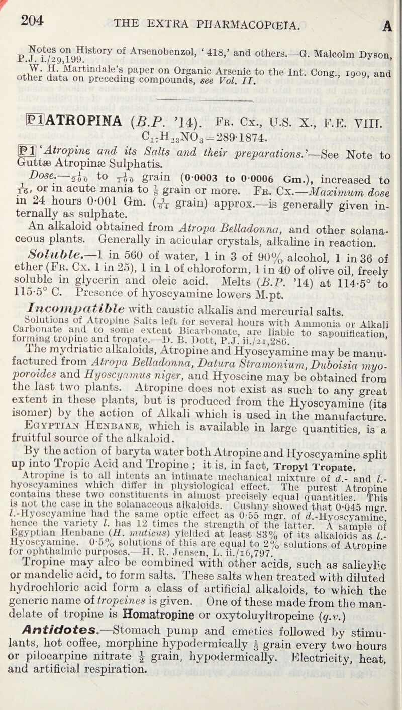 P J '0i^g%^iatOTY 0f Arsen°benzol, ‘ 418/ and others.—G. Malcolm Hyson, W. H. Mart indale’s paper on Organic Arsenic to the Int. Cong., iqoq and other data on preceding compounds, see Vol. II. 9 9 MATROPINA (B.P. ’14). Fr. Cx., U.S. X., F.E. VIII. Ci7H23N03 = 289-1874. EE Atropine and its Salts and their preparations—See Note to Guttse Atropinse Sulphatis. Dose. sod tt>o grain (0-0003 to 0-0006 Gm.), increased to T®' or in acute mania to g grain or more. Fr. Cx.—Maximum dose m ^4 hours 0-001 Gm. grain) approx.—is generally given in¬ ternally as sulphate. An alkaloid obtained from Atropa Belladonna, and other solana- ceous plants. Generally in acicular crystals, alkaline in reaction. Soluble.—1 in 560 of water, 1 in 3 of 90% alcohol, 1 in 36 of ethei (Fr. Cx. 1 in 25), 1 in 1 of chloroform, 1 in 40 of olive oil, freely soluble in glycerin and oleic acid. Melts (B.P. ’14) at 114-5° to 115-5° C. Presence of hyoscyamine lowers M.pt. Incompatible with caustic alkalis and mercurial salts. Solutions of Atropine Salts left for several hours with Ammonia or Alkali Carbonate and to some extent Bicarbonate, are liable to saponification forming tropine and tropate.—B. B. Dott, P.J. ii./2i,286. * 5 Tne mydriatic alkaloids, Atropine and Hyoscyamine may be manu¬ factured from Atropa Belladonna, Datura Stramonium, Duboisia myo- poroides and Hyoscyamus niger, and Hyoscine may be obtained from the last two plants. Atropine does not exist as such to any great extent in these plants, but is produced from the Hyoscyamine (its isomer) by the action of Alkali which is used in the manufacture. Egyptian Henbane, which is available in large quantities, is a fruitful source of the alkaloid. 13y the action of baryta water both Atropine and Hyoscyamine split up into Tropic Acid and Tropine ; it is, in fact, Tropyl Tropate. Atropine is to all intents an intimate mechanical mixture of d.~ and /.- hyoscyaminos which differ in physiological effect. The purest Atropine contains these two constituents in almost precisely equal quantities. This is not the case in the solanaceous alkaloids. Cushny showed that 0-045 mgr /.-Hyoscyamine had the same optic effect as 0-55 mgr. of d -Hyoscyamine’ hence the variety /. has 12 times the strength of the latter A sample of Egyptian Henbane (H. muticus) yielded at least 83% of its alkaloids as / - Hyoscyamine. 0-5% solutions of this are equal to 2% solutions of Atropine for ophthalmic purposes.—H. II. Jensen, L. ii./i6,797. I ropine may also be combined with other acids, such as salicylic or mandelic acid, to form salts. These salts when treated with diluted hydrochloric acid form a class of artificial alkaloids, to which the generic name of tropeines is given. One of these made from the man- delate of tropine is Homatropine or oxytoluyltropeine (q.v.) Amt/dot&s.—Stomach pump and emetics followed by stimu¬ lants, hot coffee, morphine hypodermically J grain every two hours or pilocarpine nitrate £ grain, hypodermically. Electricity, heat, and artificial respiration.