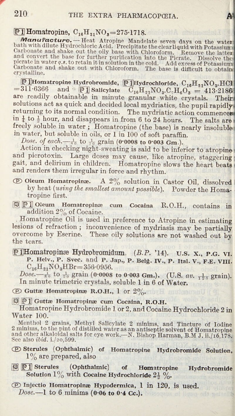 iFl!Homatropine. C16H21NOs=275-1718. Manufacture. -Heat Atropine Mandelate seven days on the water bath with dilute Hydrochloric Acid. Precipitate the clear liquid with Potassium Carbonate and shake out the oily base with Chloroform. Remove the latter and convert the base for further purification into the Picrate. Dissolve the pi crate in water q.s. to retain it in solution in the cold. Add excess of Potassium Carbonate and shake out with Chloroform. The base is difficult to obtain crystalline. fjpJjHomatropine Hydrobromide, [JJjHydrochloride, C16H21N03.HC1 = 311-6366 and ill] Salicylate C16H21N03.C7H603 = 413-2186 are readily obtainable in minute granular white crystals. Their solutions act as quick and decided local mydriatics, the pupil rapidly returning to its normal condition. The mydriatic action commences in J to J hour, and disappears in from 6 to 24 hours. The salts are freely soluble in water ; Homatropine (the base) is nearly insoluble in water, but soluble in oils, or 1 in 100 of soft paraffin. Dose, of each.—-fo to Ar grain (0-0008 to 0-003 Gm.). Action in checking night-sweating is said to be inferior to atropine and picrotoxin. Large doses may cause, like atropine, staggering gait, and delirium in children. Homatropine slowsthe heart beats i and renders them irregular in force and rhythm. CE) Oleum Homatropinae. A 2% solution in Castor Oil, dissolved by heat (using the smallest amount possible). Powder the Homa¬ tropine first. jPjj Oleum Homatropinae cum Cocaina addition 2% of Cocaine. R.O.H., contains in Homatropine Oil is used in preference to Atropine in estimating lesions of refraction ; inconvenience of mydriasis may be partially overcome by Eserine. These oily solutions are not washed out by the tears. EIHomatropinse Hydrobromidum, (B.P. ’14). u.s. x., p.g. vi. P. Helv., P. Svec. and P. Jap., P. Belg. IV., P. Ital. V., F.E. VIII. C16H21N03HBr= 356-0956. Dose. yV to t40 grain (0-0008 to 0-003 Gm.). (U.S. av. yUj grain). In minute trimetric crystals, soluble 1 in 6 of Water. GD Guttae Homatropinae R.O.H., 1 or 2%. IH 3FJ Guttae Homatropinae cum Cocaina, R.O.H. Homatropine Hydrobromide 1 or 2, and Cocaine Hydrochloride 2 in Water 100. Menthol 2 grains, Methyl Salicylate 2 minims, and Tincture of Iodine 2 minims, to the pint of distilled water as an antiseptic solvent of Homatropine and other alkaloidal salts for eye work.—N. Bishop Harman, B.M J. ii./i6,178. See also ibid. i./2o,599. CE> Sterules (Ophthalmic) of Homatropine Hydrobromide Solution, 1 % are prepared, also 13 E] Sterules (Ophthalmic) of Homatropine Solution 1% with Cocaine Hydrochloride 2J %. Hydrobromide GD Injectio Homatropinae Hypodermica, 1 in 120, is used. Dose.—1 to 6 minims (0-06 to 0-4 Cc.)»