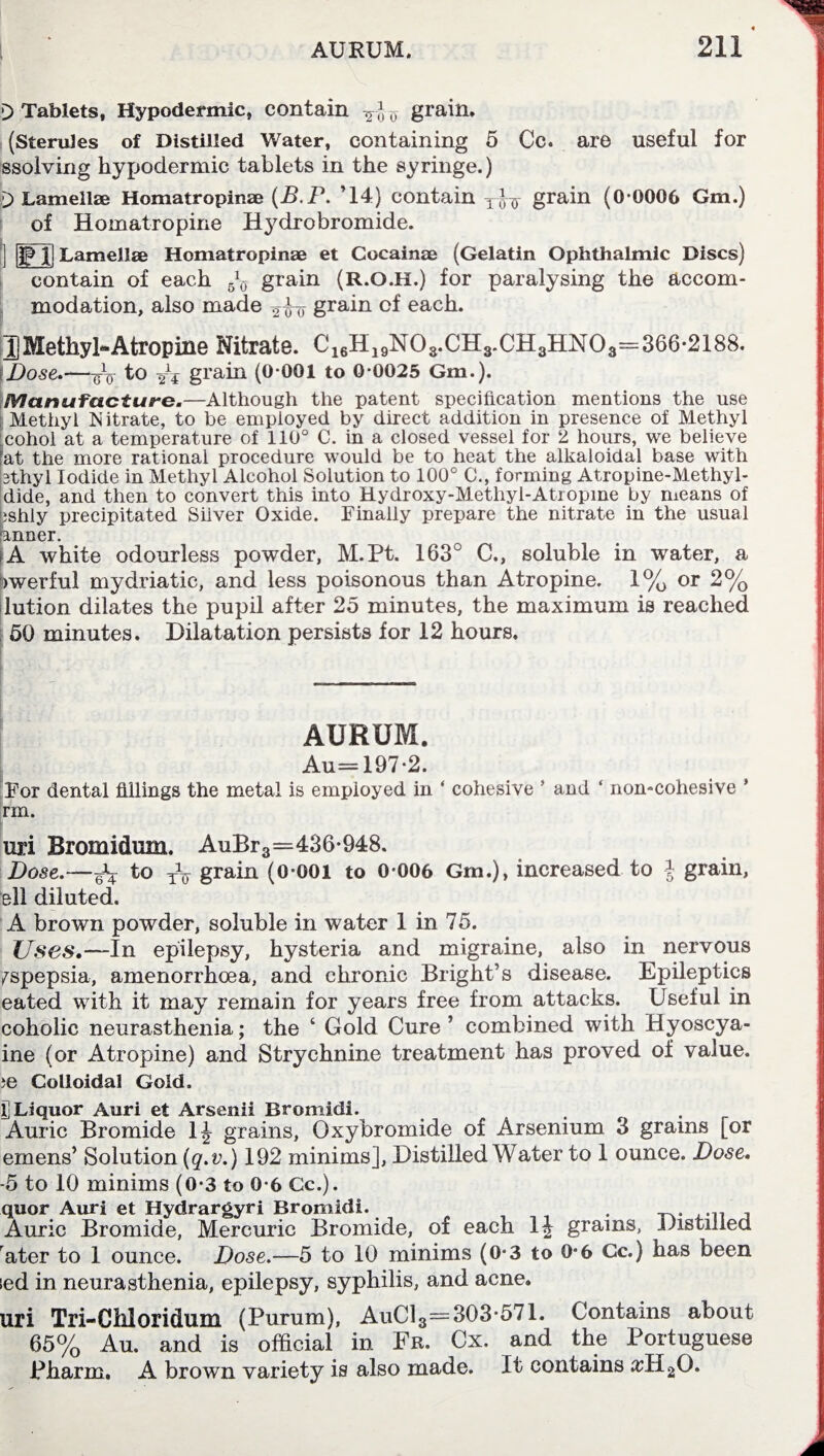 \) Tablets, Hypodermic, contain -2- *-0 grain. (Sterules of Distilled Water, containing 5 Cc. are useful for ssolving hypodermic tablets in the syringe.) 0 Lamellae Homatropinae (B.P. ’14) contain grain (0 0006 Gm.) of Homatropine Hydrobromide. j] Lamellae Homatropinae et Cocainae (Gelatin Ophthalmic Discs) contain of each grain (R.O.H.) for paralysing the accom¬ modation, also made grain of each. JJ Methyl-Atropine Nitrate. C16H19N03.CH3.CH3HN03=366-2188. Dose.—to Yt grain (0-001 to 0-0025 Gm.). Manufacture.—Although the patent specification mentions the use Methyl Nitrate, to be employed by direct addition in presence of Methyl :cohol at a temperature of 110° C. in a closed vessel for 2 hours, we believe fat the more rational procedure would be to heat the alkaloidal base with 3thyl Iodide in Methyl Alcohol Solution to 100° C., forming Atropine-Methyl- dide, and then to convert this into Hydroxy-M.ethyl-Ati opine by means of ishly precipitated Silver Oxide. Finally prepare the nitrate in the usual anner. • A white odourless powder, M.Pt. 163° C., soluble in water, a iwerful mydriatic, and less poisonous than Atropine. 1% or 2% lution dilates the pupil after 25 minutes, the maximum is reached 50 minutes. Dilatation persists for 12 hours. AURUM. Au=197-2. For dental fillings the metal is empioyed in * cohesive ’ and ‘ non-cohesive ’ rm. uri Broraidum. AuBr3—436-948. Dose.—^ to T\T grain (0-001 to 0-006 Gm.), increased to $ grain, ell diluted. A brown powder, soluble in water 1 in 75. Uses.—In epilepsy, hysteria and migraine, also in nervous fspepsia, amenorrhoea, and chronic Bright’s disease. Epileptics eated with it may remain for years free from attacks. Useful in coholic neurasthenia; the ‘ Gold Cure ’ combined with Hyoscya- ine (or Atropine) and Strychnine treatment has proved of value. ?e Colloidal Gold. I] Liquor Auri et Arsenii Bromidi. , Auric Bromide 1J grains, Oxybromide of Arsenium 3 grains [or emens’ Solution (q.v.) 192 minims], Distilled Water to 1 ounce. Dose. -5 to 10 minims (0-3 to 0-6 Cc.). quor Auri et Hydrargyri Bromidi. . Auric Bromide, Mercuric Bromide, of each 1£ grains, Distilled ater to 1 ounce. Dose.—5 to 10 minims (0-3 to 0-6 Cc.) has been led in neurasthenia, epilepsy, syphilis, and acne. uri Tri-Cilloridum (Purum), AuC13=303-571. Contains about 65% Au. and is official in Fr. Cx. and the Portuguese Pharm. A brown variety is also made. It contains #H20.