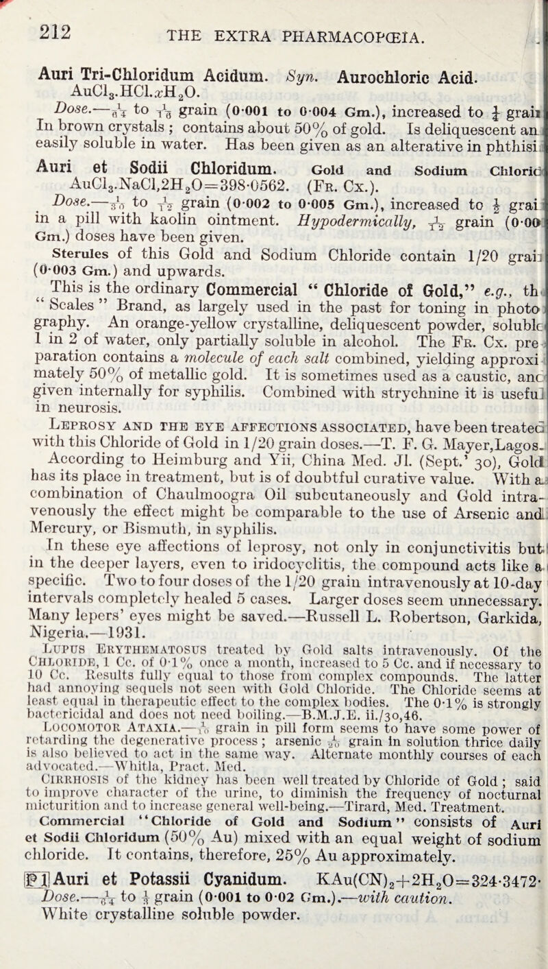 Auri Tri-Chloridum Aciduin. Syn. Aurochloric Acid. AuC13. HC1. a-H 20. Dose. Ar to Tc grain (0-001 to 0-004 Gm.), increased to J graii In brown crystals ; contains about 50% of gold. Is deliquescent an easily soluble in water. Has been given as an alterative in phthisi Auri 6t Sodii Chloridum. Gold and Sodium Chloritii AuCi3.NaCl,2H20 = 398-0562. (Fr. Cx.). Dose.—At to T\ grain (0-002 to 0-005 Gm.), increased to \ grai in a pill with kaolin ointment. Hypodermically, grain (0-00 Gm.) doses have been given. Sterules of this Gold and Sodium Chloride contain 1/20 grail (0-003 Gm.) and upwards. This is the ordinary Commercial “ Chloride of Gold,” e.g., th Scales ” Brand, as largely used in the past for toning in photo graphy. An orange-yellow crystalline, deliquescent powder, soluble 1 in 2 of water, only partially soluble in alcohol. The Fr. Cx. pre paration contains a molecule of each salt combined, yielding approxi mately 50% of metallic gold. It is sometimes used as a caustic, anc given internally for syphilis. Combined with strychnine it is useful in neurosis. Leprosy and the eye affections associated, have been treated with this Chloride of Gold in 1/20 grain doses.—T. F. G. Mayer,Lagos. According to Heimburg and Yii, China Med. Jl. (Sept.1 30), Gold has its place in treatment, but is of doubtful curative value. With a.d combination of Chaulmoogra Oil subcutaneously and Gold intra¬ venously the effect might be comparable to the use of Arsenic and Mercury, or Bismuth, in syphilis. In these eye affections of leprosy, not only in conjunctivitis but. in the deeper laj^ers, even to iridocyclitis, the compound acts like a specific. Two to four doses of the 1/20 grain intravenously at 10-day intervals completely healed 5 cases. Larger doses seem unnecessary. Many lepers’ eyes might be saved.—Russell L. Robertson, Garkida, Nigeria,—1931. Lupus Erythematosus treated by Gold salts intravenously. Of the Chloride, 1 Cc. of 0-1% once a month, increased to 5 Cc. and if necessary to 10 Cc. Results fully equal to those from complex compounds. The latter had annoying sequels not seen with Gold Chloride. The Chloride seems at least equal in therapeutic effect to the complex bodies. The 0-1% is strongly bactericidal and does not need boiling.—B.M.J.E. ih/30,46. Locomotor Ataxia.—grain in pill form seems to have some power of retarding the degenerative process; arsenic A grain in solution thrice daily is also believed to act in the same way. Alternate monthly courses of each advocated.—Whitla, Tract. Med. Cirrhosis of the kidney has been well treated by Chloride of Gold ; said to improve character of the urine, to diminish the frequency of nocturnal micturition and to increase general well-being.—Tirard, Med. Treatment. Commercial “Chloride of Gold and Sodium” consists of Auri et Sodii Chloridum (50% Au) mixed with an equal weight of sodium chloride. It contains, therefore, 25% Au approximately. iFIjAuri et Potassii Cyanidum. KAu(CN)2-f-2H20== 324-3472- Dose.—At t° ^ grain (0-001 to 0-02 Gm.).—with caution. White crystalline soluble powder.