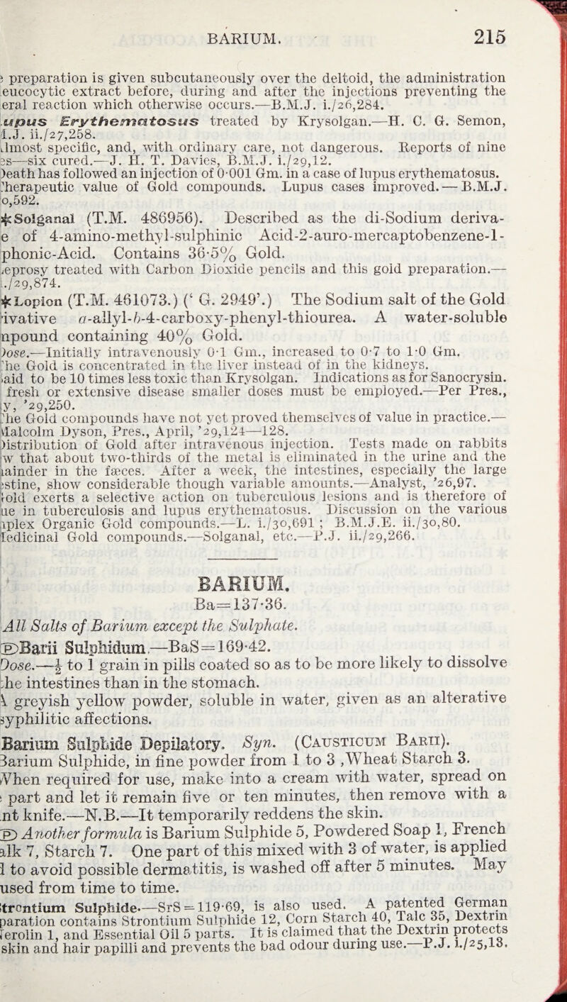 3 preparation is given subcutaneously over the deltoid, the administration eucocytic extract before, during and after the injections preventing the era! reaction which otherwise occurs.-—B.M.J. i./26,284. .sji3MS Erythematosus treated by Krysolgan.—H. C. G. Semon, l.J. ii.[27,258. dmost specific, and, with ordinary care, not dangerous. Reports of nine 3S—six cured.—J. II. T. Davies, B.M.J. h/29,12. )eathhas followed an injection of 0-001 Gm. in a case of lupus erythematosus, therapeutic value of Gold compounds. Lupus cases improved. — B.M.J. 0,592, s§£ Solgaual (T.M. 486956). Described as the di-Sodium deriva- e of 4-amino-methyl-sulphinic Acid-2-auro-mercaptobenzene-l- phonic-Acici. Contains 36*5% Gold. ^eprosy treated with Carbon Dioxide pencils and this gold preparation.— 6/29,874. ^Lopion (T.M. 461073.) (‘ G. 2949’.) The Sodium salt of the Gold ivative u-allyl-U4-carboxy-phenyl-thiourea. A water-soluble npound containing 40% Gold. )ose.—Initially intravenously 0-1 Gm., increased to 0-7 to 1-0 Gm. ’he Gold is concentrated in the liver instead of in the kidneys, laid to be 10 times less toxic than Krysolgan. Indications as for Sanocrysin. fresh or extensive disease smaller doses must be employed.—Per Pres., y, ’29,250. die Gold compounds have not yet proved themselves of value in practice.— vlalcolin Dyson, Pres., April, ’29,124—128. iistribution of Gold after intravenous injection. Tests made on rabbits !w that about two-thirds of the metal is eliminated in the urine and the Lainder in the faeces. After a week, the intestines, especially the large istine, show considerable though variable amounts.—Analyst, ’26,97. fold exerts a selective action on tuberculous lesions and is therefore of ae in tuberculosis and lupus erythematosus. Discussion on the various iplex Organic Gold compounds.—L. i./3o,691 ; B.M.J.E. ii./30,80. ledicinal Gold compounds.—Solganai, etc.—P.J. ii./29,266. BARIUM. Ba=137'36. All Salts of Barium except the Sulphate. LEDBarii Sulpliidum—BaS= 169-42. Dose.—J to 1 grain in pills coated so as to be more likely to dissolve :he intestines than in the stomach. ^ greyish yellow powder, soluble in water, given as an alterative syphilitic affections. Barium Sulphide Depilatory. Syn. (Causticum Baku). Barium Sulphide, in fine powder from 1 to 3 ,Wheat Starch 3. When required for use, make into a cream with water, spread on s part and let it remain five or ten minutes, then remove with a nt knife.—N.B.—It temporarily reddens the skin. p) Another formula is Barium Sulphide 5, Powdered Soap 1, French ilk 7, Starch 7. One part of this mixed with 3 of water, is applied 1 to avoid possible dermatitis, is washed off after 5 minutes. May used from time to time. rentium Sulphide—SrS = 119-69, is also used. A patented German aration contains Strontium Sulphide 12, Corn Starch 40, Talc 35, Dextrin erolin 1, and Essential Oil 5 parts. It is claimed that the Dextrin protects ikin and hair papilli and prevents the bad odour during use. 1 .J. J,/25,13.