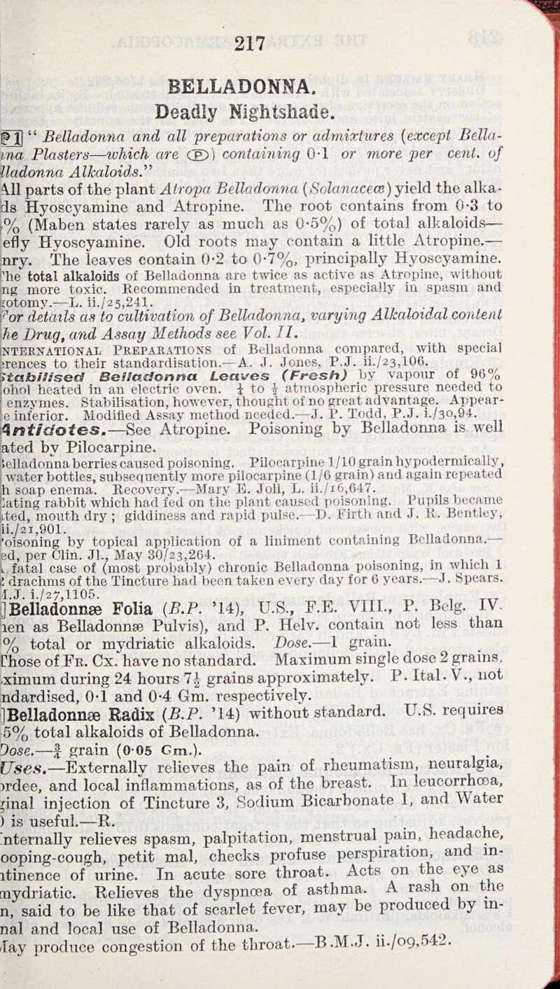 BELLADONNA. Deadly Nightshade. |TJ| “ Belladonna and all preparations or admixtures (except Bella- vna Plasters—which are cjel>) containing 0*1 or more per cent. of lladonna Alkaloids.” All parts of the plant Atropa Belladonna (Solanacece) yield the alka- ds Hyoscyamine and Atropine. The root contains from 0-3 to ,% (Maben states rarely as much as 0-5%) of total alkaloids— .efly Hyoscyamine. OM roots may contain a little Atropine.— nry. The leaves contain 0*2 to 0-7%, principally Hyoscyamine. lie total alkaloids of Belladonna are twice as active as Atropine, without ng more toxic. Recommended in treatment, especially in spasm and iotomy.—L. ii./25,241. 'for details as to cultivation of Belladonna, varying Alkaloidal content he Drug, and Assay Methods see Vol. II. international PREPARATIONS of Belladonna compared, with special lirences to their standardisation.—A. J. Jones, P,J. ii./23,106. Ittahi/ised Be Had! on met Lec&ises (Fresh) by vapour of 96% ohol heated in an electric oven, i to i atmospheric pressure needed to ; enzymes. Stabilisation, however, thought of no great advantage. Appear- le inferior. Modified Assay method needed.—J. P. Todd, P.J. i./3o,94. Antidotes.—See Atropine. Poisoning by Belladonna is. well ated by Pilocarpine. belladonna berries caused poisoning. Pilocarpine 1/10 grain hypodermically, water bottles, subsequently more pilocarpine (1/6 grain) and again rejieated h soap enema. Recovery.—Mary E. Joli, L. ii./i6,647. Gating rabbit which had fed on the plant caused poisoning. Pupils became Lted, mouth dry ; giddiness and rapid pulse.-—D. Firth and J. R. Bentley, ii,/2i,901. . . ,, , ’oisoning by topical application of a liniment containing Bcllauonna. ed, per Clin. Jl., May 30/23,264. . . . .... i. fatal case of (most probably) chronic Belladonna poisoning, m which 1 £ drachms of the Tincture had been taken every day for 6 years. J. Spears. 4.J. i./27,1105. ^ , ]Belladonnse Folia (fi.P. ’14), U.S., F.E. VIII., P. Belg. IV. len as Belladonnse Pulvis), and P. Helv. contain not less than % total or mydriatic alkaloids. Dose.—1 grain. Chose of Fr. Cx. have no standard. Maximum single dose 2 grains, -ximum during 24 hours 7J grains approximately. P» Ital. V not ndardised, 0T and 0*4 Gm. respectively. ] Belladonnse Radix (B.P. ’14) without standard. U.S. requires 5% total alkaloids of Belladonna. Dose.—f grain (0-05 Gm.). Uses.—Externally relieves the pain of rheumatism, neuralgia, irdee, and local inflammations, as of the breast. In leucorrhoea, pnal injection of Tincture 3, Sodium Bicarbonate 1, and Water ) is useful.—R. nternally relieves spasm, palpitation, menstrual pain, headache, ooping-cough, petit mal, checks profuse perspiration, and m- ltinence of urine. In acute sore throat. Acts on the e)e as mydriatic. Relieves the dyspnoea of asthma. A rash on tie n, said to be like that of scarlet fever, may be produced by m- nal and local use of Belladonna. lay produce congestion of the throat. B.M.J. ii./op,..4-.