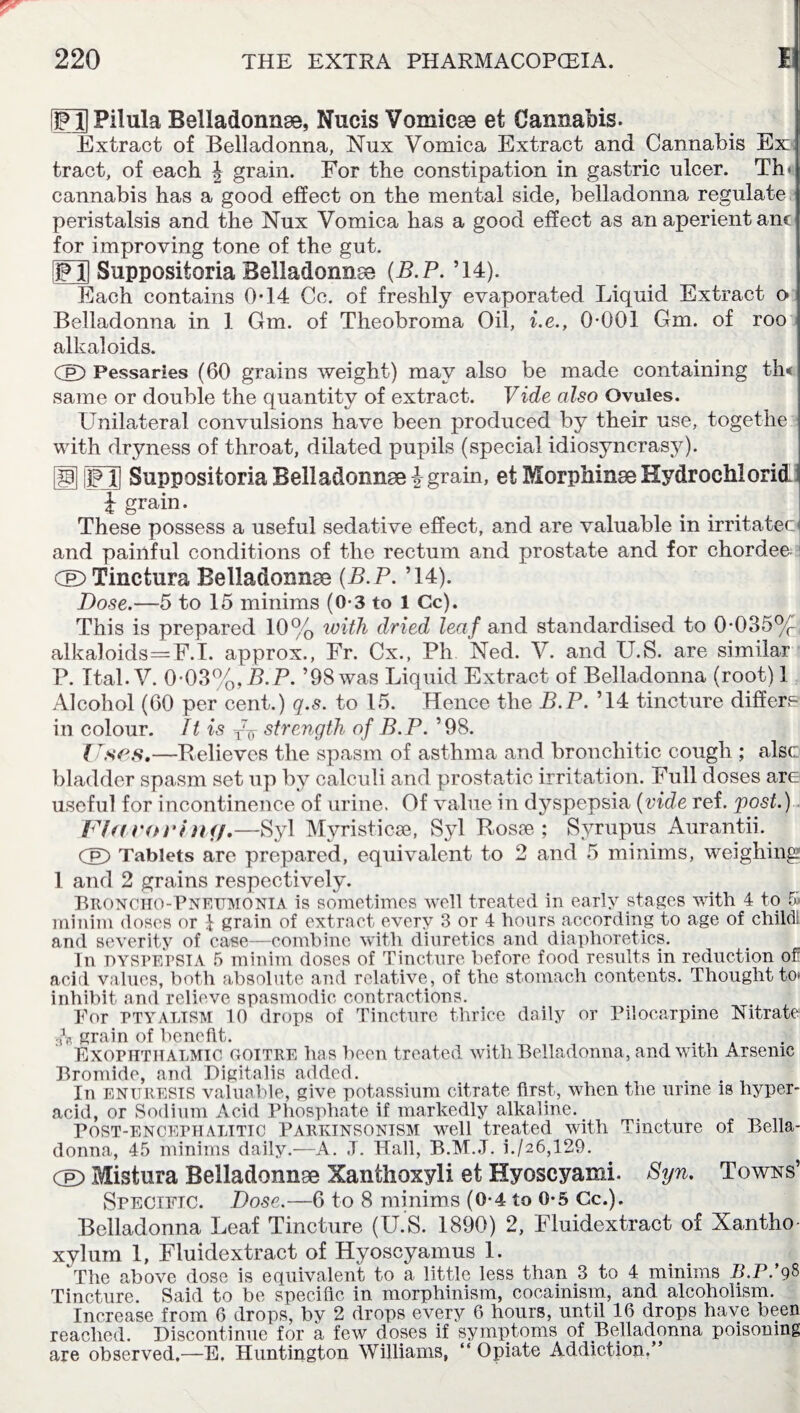 [jFH Pilula Belladonna, Nucis Vomicae et Cannabis. Extract of Belladonna, Nux Vomica Extract and Cannabis Ex tract, of each J grain. For the constipation in gastric ulcer. Tin cannabis has a good effect on the mental side, belladonna regulate peristalsis and the Nux Vomica has a good effect as an aperient anc for improving tone of the gut. FXi Snppositoria Belladonna (B.P. ’14). Each contains 014 Cc. of freshly evaporated Liquid Extract o Belladonna in 1 Gm. of Theobroma Oil, i.e., 0-001 Gm. of roo alkaloids. Cp) Pessaries (60 grains weight) may also be made containing tin same or double the quantity of extract. Vide also Ovules. Unilateral convulsions have been produced by their use, togethe with dryness of throat, dilated pupils (special idiosyncrasy). giFU Snppositoria Belladonna | grain, etMorphinaeKydrochlorid £ grain. These possess a useful sedative effect, and are valuable in irritatec and painful conditions of the rectum and prostate and for chordee I Cel)Tinctura Belladonnae {B.P. ’14). Dose.—5 to 15 minims (0-3 to 1 Cc). This is prepared 10% with dried leaf and standardised to 0-035%, alkaloids=F.I. approx., Fr. Cx., Ph Ned. V. and U.S. are similar P. Ital. V. 0-03%,B.P. ’98 was Liquid Extract of Belladonna (root) 1 Alcohol (60 per cent.) q.s. to 15. Hence the B.P. ’14 tincture differs in colour. It is T7¥ strength of B.P. ’98. Uses.—Relieves the spasm of asthma and bronchitic cough ; alsc bladder spasm set up by calculi and prostatic irritation. Full doses are useful for incontinence of urine. Of value in dyspepsia (vide ref. post.) Ufaeorhif/.—Syl Myristicse, Syl Rosse ; Syrupus Aurantii. Cp) Tablets are prepared, equivalent to 2 and 5 minims, weighing 1 and 2 grains respectively. Broncho-Pneumonia is sometimes well treated in early stages with 4 to 5> minim doses or 1 grain of extract every 3 or 4 hours according to age of child and severity of case—combine with diuretics and diaphoretics. In DYSPEPSIA 5 minim doses of Tincture before food results in reduction of acid values, both absolute and relative, of the stomach contents. Thought to* inhibit and relieve spasmodic contractions. Tor PTYALISM 10 drops of Tincture thrice daily or Pilocarpine Nitrate grain of benefit. ... Exophthalmic goitre has been treated with Belladonna, and with Arsenic Bromide, and Digitalis added. . In enuresis valuable, give potassium citrate first, when the urine is hyper¬ acid, or Sodium Acid Phosphate if markedly alkaline. Post-encephalitic Parkinsonism well treated with Tincture of Bella¬ donna, 45 minims daily.—A. J. Hall, B.M.J. i./26,129. Cp) Mistura Belladonnae Xanthoxyli et Hyoscyami. Syn. Towns’ Specific. Dose.—6 to 8 minims (0-4 to 0-5 Cc.). Belladonna Leaf Tincture (U.S. 1890) 2, Fluidextract of Xantho xylum 1, Fluidextract of Hyoscyamus 1. The above dose is equivalent- to a little less than 3 to 4 minims B.P.’gS Tincture. Said to be specific in morphinism, cocainism, and alcoholism. Increase from 6 drops, by 2 drops every 6 hours, until 16 drops have been reached. Discontinue for a few doses if symptoms of Belladonna poisoning are observed.—E. Huntington Williams, “ Opiate Addiction.”