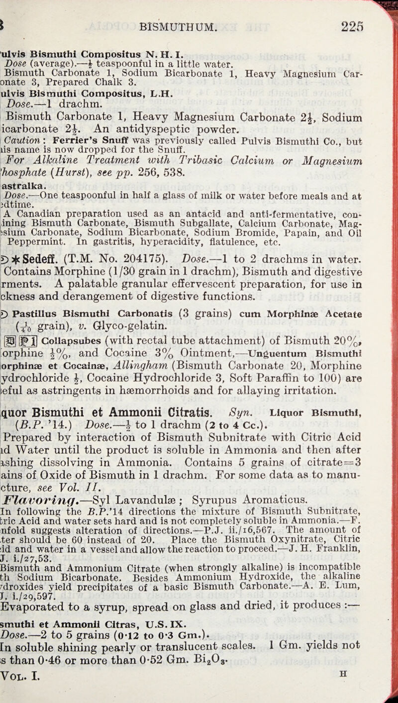 ulvis Bismuthi Compositus N. H. I. Dose (average).—£ teaspoonful in a little water. Bismuth Carbonate 1, Sodium Bicarbonate 1, Heavy Magnesium Car- onate 3, Prepared Chalk 3. ulvis Bismuthi Compositus, L.H. Dose.—1 drachm. Bismuth Carbonate 1, Heavy Magnesium Carbonate 2£, Sodium icarbonate 2J. An antidyspeptic powder. Caution: Ferrier’s Snuff was previously called Pulvis Bismuthi Co., but lis name is now dropped for the Snuff. For Alkaline Treatment with Tribasic Calcium or Magnesium 'hosphate (Hurst), see pp. 256, 538. astralka. Dose.—One teaspoonful in half a glass of milk or water before meals and at idtirne. A Canadian preparation used as an antacid and anti-fermentative, con- ining Bismuth Carbonate, Bismuth Subgallate, Calcium Carbonate, Mag- isium Carbonate, Sodium Bicarbonate, Sodium Bromide, Papain, and Oil Peppermint. In gastritis, hyperacidity, flatulence, etc. t> * Sedeff. (T’.M. No. 204175). Dose.—1 to 2 drachms in water. Contains Morphine (1/30 grain in 1 drachm), Bismuth and digestive rments. A palatable granular effervescent preparation, for use in ckness and derangement of digestive functions. D Pastillus Bismuthi Carbonatis (3 grains) cum Morphlnae Acetate (T\, grain), v. Glyco-gelatin. |H Collapsubes (with rectal tube attachment) of Bismuth 20%, orphine J%, and Cocaine 3% Ointment,—Unguentum Bismuthi or phi nee et Cocainae, Allingham (Bismuth Carbonate 20, Morphine ydrochloride Cocaine Hydrochloride 3, Soft Paraffin to 100) are iieful as astringents in haemorrhoids and for allaying irritation. quor Bismuthi et Ammonii Citratis. Syn. Liquor Bismuthi, (B.P. ’14.) Dose.—| to 1 drachm (2 to 4 Cc.). Prepared by interaction of Bismuth Subnitrate with Citric Acid id Water until the product is soluble in Ammonia and then after ishing dissolving in Ammonia. Contains 5 grains of citrate=3 ains of Oxide of Bismuth in 1 drachm. For some data as to manu- cture, see Vol. II. Flavoring.—Syl Lavandulae ; Syrupus Aromaticus. In following the B.P.’ 14 directions the mixture of Bismuth Subnitrate, brie Acid and water sets hard and is not completely soluble in Ammonia.—F. nfold suggests alteration of directions.—P.J. ii./i6,567. The amount of -ter should be 60 instead of 20. Place the Bismuth Oxynitrate, Citric :id and water in a vessel and allow the reaction to proceed.—J. H. Franklin, J. i./27,53. Bismuth and Ammonium Citrate (when strongly alkaline) is incompatible th Sodium Bicarbonate. Besides Ammonium Hydroxide, the alkaline Mroxides yield precipitates of a basic Bismuth Carbonate.—A. E. Lum, I. i./29,597. Evaporated to a syrup, spread on glass and dried, it produces :— smuthi et Ammonii Citras, U.S. IX. Dose.—2 to 5 grains (0-12 to 0*3 Gm.). En soluble shining pearly or translucent scales. 1 Gm. yields not s than 0-46 or more than 0-52 Gm. Bi208. Vol. I. H