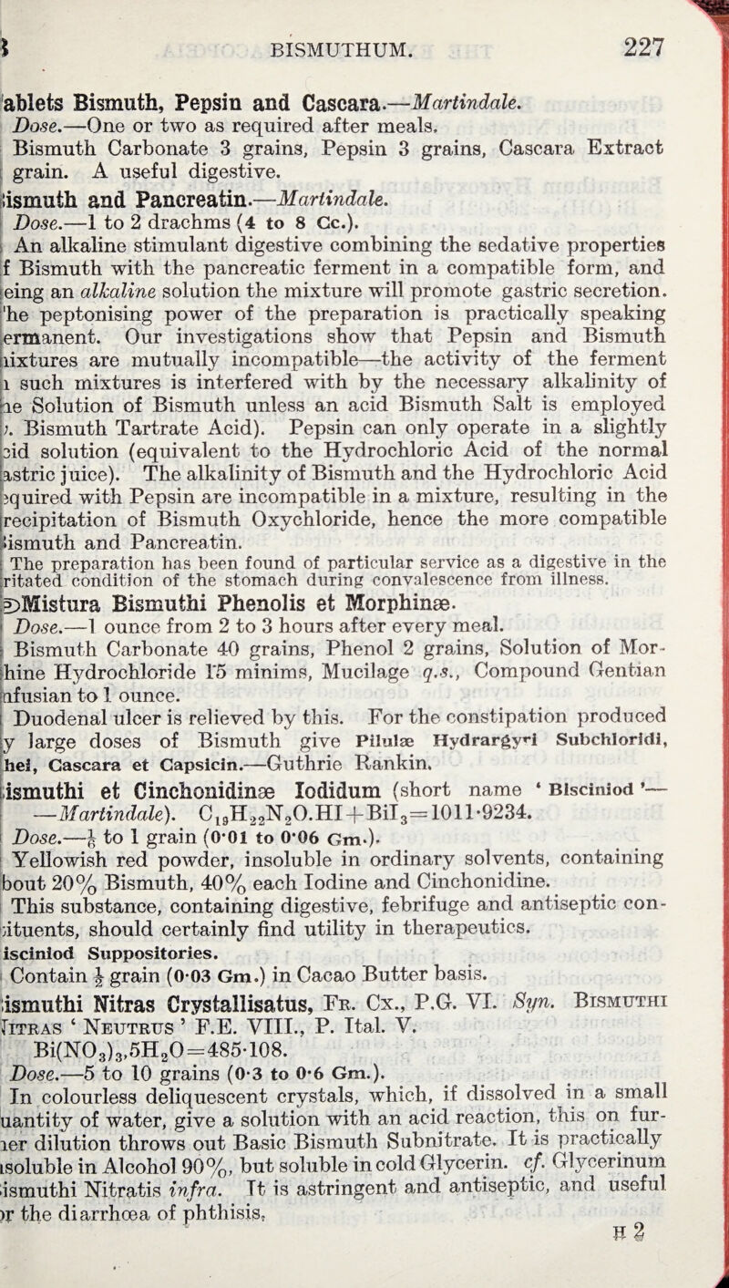 ablets Bismuth, Pepsin and Cascara.—Martindale. Dose.—One or two as required after meals. Bismuth Carbonate 3 grains, Pepsin 3 grains, Cascara Extract grain. A useful digestive. lismuth and Pancreatin.—Martindale. Dose.—1 to 2 drachms (4 to 8 Cc.). An alkaline stimulant digestive combining the sedative properties f Bismuth with the pancreatic ferment in a compatible form, and eing an alkaline solution the mixture will promote gastric secretion, 'he peptonising power of the preparation is practically speaking ermanent. Our investigations show that Pepsin and Bismuth nixtures are mutually incompatible—the activity of the ferment l such mixtures is interfered with by the necessary alkalinity of oe Solution of Bismuth unless an acid Bismuth Salt is employed ;. Bismuth Tartrate Acid). Pepsin can only operate in a slightly cid solution (equivalent to the Hydrochloric Acid of the normal astric juice). The alkalinity of Bismuth and the Hydrochloric Acid jquired with Pepsin are incompatible in a mixture, resulting in the jrecipitation of Bismuth Oxychloride, hence the more compatible lismuth and Pancreatin. | The preparation has been found of particular service as a digestive in the ritated condition of the stomach during convalescence from illness. p)Mistura Bismuthi Phenolis et Morphinae. Dose.—1 ounce from 2 to 3 hours after every meal. Bismuth Carbonate 40 grains, Phenol 2 grains, Solution of Mor- :hine Hydrochloride 1*5 minims, Mucilage q.s., Compound Gentian pfusian to 1 ounce. Duodenal ulcer is relieved by this. For the constipation produced ly large doses of Bismuth give Pilulae Hydrargy»-i Subchloridi, hel, Cascara et Capsicin.—Guthrie Rankin, • ismuthi et Cinchonidinse lodidum (short name ‘ BiscinSod ’— —Martindale). C 19H22N2O.HI + Bil 3= 1011-9234. Dose.—J to 1 grain (0*01 to 0*06 Gm-)> Yellowish red powder, insoluble in ordinary solvents, containing bout 20% Bismuth, 40% each Iodine and Cinchonidine. This substance, containing digestive, febrifuge and antiseptic con- oituents, should certainly find utility in therapeutics, isciniod Suppositories. Contain \ grain (0-03 Gm.) in Cacao Butter basis. Ismuthi Nitras Crystallisatus, Fr, Cx., P.G. VI. Syn. Bismuthi Titras ‘ Neutrus 5 F.E. VIII., P. Ital. V. Bi(N03)3,5H20=485-108. Dose.—5 to 10 grains (0-3 to 0-6 Gm.). In colourless deliquescent crystals, which, if dissolved in a small uantity of water, give a solution with an acid reaction, this on fur- ier dilution throws out Basic Bismuth Subnitrate. It is practically Lsoluble in Alcohol 90%, but soluble in cold Glycerin, cf. Glycerinum ismuthi Nitratis infra. Tt is astringent and antiseptic, and useful )r the diarrhoea of phthisis,