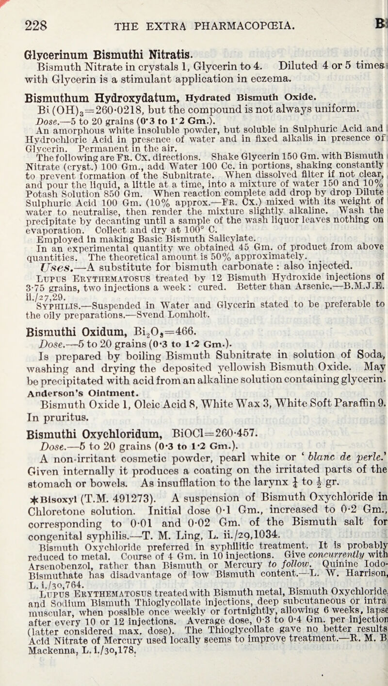 Glycerinum Bismuthi Nitratis. Bismuth Nitrate in crystals 1, Glycerin to 4. Diluted 4 or 5 times with Glycerin is a stimulant application in eczema. Bismuthum Hydroxydatum, Hydrated Bismuth Oxide. Bi (OH)3=260-0218, but the compound is not always uniform. Dose.—5 to 20 grains (0*3 to 1*2 Gm.). . An amorphous white insoluble powder, but soluble in Sulphuric Acid and Hydrochloric Acid in presence of water and in fixed alkalis in presence of: Glycerin. Permanent in the air. The following are Fr. Cx. directions. Shake Glycerin 150 Gm. with Bismuth Nitrate (cryst.) 100 Gm., add Water 100 Cc. in portions, shaking constantly to prevent formation of the Subnitrate. When dissolved filter if not clear, and pour the liquid, a little at a time, into a mixture of water 150 and 10% Potash Solution 850 Gm. When reaction complete add drop by drop Dilute Sulphuric Acid 100 Gm. (10% approx—Fr. Cx.) mixed with its weight of water to neutralise, then render the mixture slightly alkaline. Wash the precipitate by decanting until a sample of the wash liquor leaves nothing on evaporation. Collect and dry at 100° C. Employed in making Basic Bismuth Salicylate. In an experimental quantity we obtained 45 Gm. of product from above quantities. The theoretical amount is 50% approximately._ Uses.—A substitute for bismuth carbonate : also injected. Lupus Erythematosus treated by 12 Bismuth Hydroxide injections of 3-75 grains, two injections a week : cured. Better than Arsenic.—B.M.J.E. ii./ 2 7,29. Syphilis.—Suspended in Water and Glycerin stated to be preferable to the oily preparations.-—Svend Lomholt. Bismuthi Oxidum, Bi2Os=466. Dose.-—5 to 20 grains (0*3 to 1*2 Gm.). Is prepared by boiling Bismuth Subnitrate in solution of Soda, washing and drying the deposited yellowish Bismuth Oxide. May be precipitated with acid from an alkaline solution containing glycerin. Anderson’s Ointment. Bismuth Oxide 1, Oleic Acid 8, White Wax 3, White Soft Paraffin 9. In pruritus. Bismuthi Oxychloridum, BiOCl=260-457. Dose.—5 to 20 grains (0*3 to 1*2 Gm.). A non-irritant cosmetic powder, pearl white or ‘ blanc de perle.' Given internally it produces a coating on the irritated parts of the stomach or bowels. As insufflation to the larynx J to J gr. *Bisoxyl (T.M. 491273). A suspension of Bismuth Oxychloride in Chloretone solution. Initial dose 0*1 Gm., increased to 0-2 Gm., corresponding to 0-01 and 0-02 Gm. of the Bismuth salt for congenital syphilis.—T. M. Ling, L. ii./29,1034. Bismuth Oxychloride preferred in syphilitic treatment. It is probably reduced to metal. Course of 4 Gm. in 10 injections. Give concurrently with Arsenobenzol, rather than Bismuth or Mercury to follow. Quinine Iodo* Bismuthate has disadvantage of low Bismuth content.—L. W. Harrison, ’lupus Erythematosus treated with Bismuth metal, Bismuth Oxychloride, and Sodium Bismuth Thioglycollate injections, deep subcutaneous or intra muscular, when possible once weekly or fortnightly, allowing 6 weeks, lapse after every 10 or 12 injections. Average dose, 0-3 to 0-4 Gm. per injection (latter considered max. dose). The Thioglycollate gave no better results Acid Nitrate of Mercury used locally seems to improve treatment. R. M. B, Mackenna, L, i./3o,178.