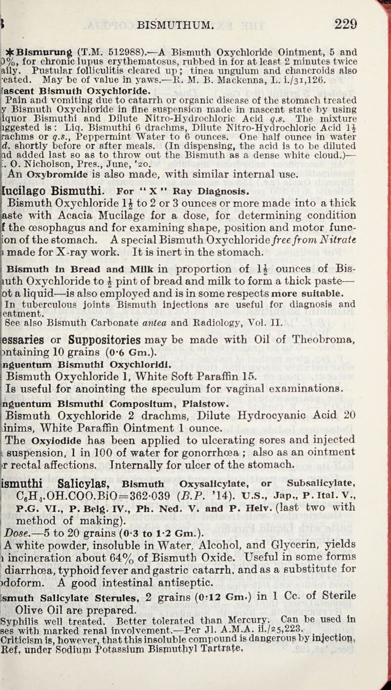 sfcBismurung (T.M. 512988).*—A Bismuth Oxychloride Ointment, 5 and 0%, for chronic lupus erythematosus, rubbed in for at least 2 minutes twice aily. Pustular folliculitis cleared up; tinea unguium and chancroids also •eated. May be of value in yaws.—R. M. B. Mackenna, L. i./3i,126. [ascent Bismuth Oxychloride. Pain and vomiting due to catarrh or organic disease of the stomach treated y Bismuth Oxychloride in fine suspension made in nascent state by using iquor Bismuthi and Dilute Nitro-Hydrochloric Acid q.s. The mixture aggested is : Liq. Bismuthi 6 drachms, Dilute Nitro-Hydrochloric Acid 1$ rachms or q.s., Peppermint Water to 6 ounces. One half ounce in water d. shortly before or after meals. (In dispensing, the acid is to be diluted ad added last so as to throw out the Bismuth as a dense white cloud.)— O. Nicholson, Pres., June, ’20. An Oxybromide is also made, with similar internal use. lucilago Bismuthi. For “ X ” Ray Diagnosis. | Bismuth Oxychloride 1J to 2 or 3 ounces or more made into a thick saste with Acacia Mucilage for a dose, for determining condition f the oesophagus and for examining shape, position and motor func- :ion of the stomach. A special Bismuth Oxychlorid e free from Nitrate a made for X-ray work. It is inert in the stomach. Bismuth in Bread and Milk in proportion of 1£ ounces of Bis¬ muth Oxychloride to l pint of bread and milk to form a thick paste— ot a liquid—is also employed and is in some respects more suitable. In tuberculous joints Bismuth injections are useful for diagnosis and eatment. See also Bismuth Carbonate antea and Radiology, Vol. II. essaries or Suppositories may be made with Oil of Theobroma, mtaining 10 grains (0*6 Gm.). nguentum Bismuthi Oxychloridi. Bismuth Oxychloride 1, White Soft Paraffin 15. Is useful for anointing the speculum for vaginal examinations. nguentum Bismuthi Compositum, Plaistow. Bismuth Oxychloride 2 drachms, Dilute Hydrocyanic Acid 20 dnims, White Paraffin Ointment 1 ounce. The Oxyiodide has been applied to ulcerating sores and injected l suspension, 1 in 100 of water for gonorrhoea ; also as an ointment [>r rectal affections. Internally for ulcer of the stomach. ismuthi Salicylas, Bismuth Oxysalicylate, or Subsalicylate, C6H4.OH.COO.BiO=362-039 (B.P. *14). U.S., Jap., p. itai. v., P.G. VI., P. Belg. IV., Ph. Ned. V, and P. Helv. (last two with method of making). Dose.—5 to 20 grains (0-3 to 1-2 Gm.). A white powder, insoluble in Water, Alcohol, and Glycerin, yields 1 incineration about 64% of Bismuth Oxide. Useful in some forms diarrhoea, typhoid fever and gastric catarrh, and as a substitute for >doform. A good intestinal antiseptic. [smuth Salicylate Sterules, 2 grains (0?12 Gm.) in 1 Cc. of Sterile Olive Oil are prepared. Syphilis well treated. Better tolerated than Mercury. Can be used in ses with marked renal involvement.—Per Jl. A.M.A. ii./25,223. _ Criticism is, however, that this insoluble compound is dangerous oy mjectiop. Ref, under Sodium Potassium Bisjnuthyl Tartrate,