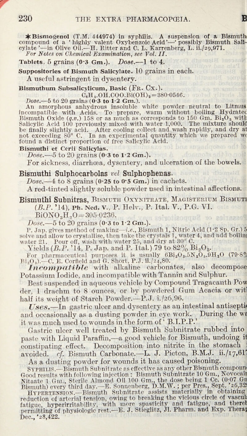 3^Bismogenol (T.M. 444974) in syphilis. A suspension of a Bismuth compound of a ‘ highly valent Oxybenzoic Acid ’—‘ possibly Bismuth Sali¬ cylate ’—in Olive Oil.—H. Ritter and C. L. Karrenberg, L. ii./29,971. For Notes on Chemical Examination, see Vol. II. Tablets, 5 grains (0*3 Gm.). Dose.—1 to 4. Suppositories of Bismuth Salicylate. 10 grains in each. A useful astringent in dysentery. Bismuthum Subsalicylicum, Basic (Fr. Cx.). CfiH4.OH.COO.Bi(OH)2 = 380-0546. Dose.—5 to 20 grains (0-3 to 1-2 Gm.). An amorphous anhydrous insoluble white powder neutral to Litmus incompatible with Acids. To prepare, warm without boiling Hydratec Bismuth Oxide (q.v.) 158 or as much as corresponds to 150 Gm. Bi2Os with Salicylic Acid 100 previously mixed with water 1,000. The mixture should be finally slightly acid. After cooling collect and wash rapidly, and dry at not exceeding 80° C. In an experimental quantity which we prepared we found a distinct proportion of free Salicylic Acid. Bismuthi et Cerii Salicylas. Dose.—5 to 20 grains (0-3 to 1-2 Gm.), For sickness, diarrhoea, dysentery, and ulceration of the bowels. Bismuthi Sulphocarbolas vel Sulphophenas. Dose.—4 to 8 grains (0*25 to 0*5 Gm.) in cachets. A red-tinted slightly soluble powder used in intestinal affections. Bismuthi Subnitras9 Bismuth Oxynitrate, Magisterium Bismuti (B.P. ’14), Ph. Ned. V., P. Helv., P. Ital. V., P.G. VI. Bi0N03H20 —305*0236. Dose.—5 to 20 grains (0-3 to 1-2 Gm.). P. Jap. gives method of making—i.e., Bismuth 1, Nitric Acid (1 *2 Sp. Gr.) 5 solve and allow to crystallise, then take the crystals 1, water 4, and add boiling water 21. Pour off, wash with water 25, and dry at 30° C. Yields (B.P. ’14, P. Jap. and P. Ital.) 79 to 82% Bi203. For pharmaceutical purposes it is usually 6Bi203.5N205.9H20 (79-8^ Bi203).—C. E. Corfield and G. Short, P.J. ih/24,80. /n comt><rfible with alkaline carbonates, also decompose Potassium Iodide, and incompatible with Tannin and Sulphur. Best suspended in aqueous vehicle by Compound Tragacanth Pow der, 1 drachm to 8 ounces, or by powdered Gum Acacia or wit] half its weight of Starch Powder.—P.J. i./26,96. Uses.—In gastric ulcer and dysentery as an intestinal antisepth and occasionally as a dusting powder in eye work. During the ws it was much used to wounds in the form of ‘ B.I.P.P.’ Gastric ulcer well treated by Bismuth Subnitrate rubbed into paste with Liquid Paraffin,—a good vehicle for Bismuth, undoing it constipating effect. Decomposition into nitrite in the stomach avoided, cf. Bismuth Carbonate.—L. J. Picton, B.M.J. ii./i7,6F As a dusting powder for wounds it has caused poisoning. Syphilis.—Bismuth Subnitrate as effective as any other Bismuth conrpouni Good results with following injection : Bismuth Subnitrate 10 Gm., Novocair Nitaate 1 Gm., Sterile Almond Oil 100 Gm., the dose being 1 Cc. (0-07 Gn Bismuth) every third day.—E. Sonnenberg, D.M.W. ; per Pres.? Sept. *26,32! Hypertension.—Bismuth Subnitrate assists materially in obtaining reduction of arterial tension, owing to breaking the vicious circle of vasculi fatigue, hyperirritability, with more spasticity and fatigue, and there! permitting of physiologic rest.—E. J. Stieglitz, Jl. Pharm. and Exp. Therai Dec., *28,422.