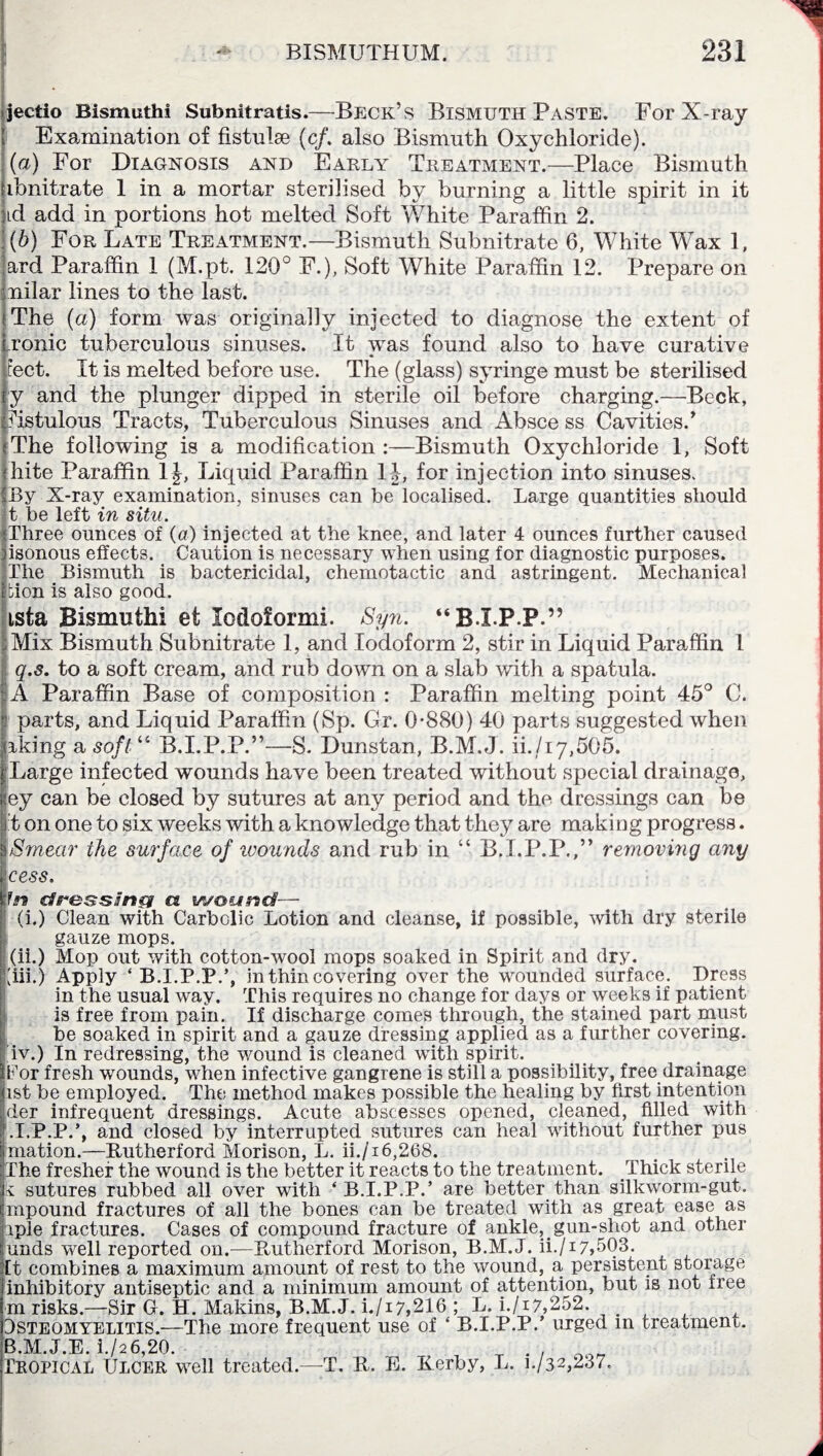 jectio Bismuth! Subnitratis.—Beck’s Bismuth Paste. For X-ray Examination of fistulae (c/. also Bismuth Oxychloride). (a) For Diagnosis and Early Treatment.—Place Bismuth ibnitrate 1 in a mortar sterilised by burning a little spirit in it ad add in portions hot melted Soft White Paraffin 2. (b) For Late Treatment.—Bismuth Subnitrate 6, White Wax 1, ard Paraffin 1 (M.pt. 120° F.), Soft White Paraffin 12. Prepare on nilar lines to the last. The (a) form was originally injected to diagnose the extent of ,ronic tuberculous sinuses. It was found also to have curative feet. It is melted before use. The (glass) syringe must be sterilised y and the plunger dipped in sterile oil before charging.—Beck, fistulous Tracts, Tuberculous Sinuses and Absce ss Cavities/ The following is a modification :—Bismuth Oxychloride 1, Soft hite Paraffin 1J, Liquid Paraffin 1J, for injection into sinuses. By X-ray examination, sinuses can be localised. Large quantities should t be left in situ. Three ounces of (a) injected at the knee, and later 4 ounces further caused isonous effects. Caution is necessary when using for diagnostic purposes. The Bismuth is bactericidal, chemotactic and astringent. Mechanical bion is also good. tsta Bismuthi et lodoformi. Syn. “BXPP” Mix Bismuth Subnitrate 1, and Iodoform 2, stir in Liquid Paraffin 1 q.s. to a soft cream, and rub down on a slab with a spatula. A Paraffin Base of composition : Paraffin melting point 45° C. parts, and Liquid Paraffin (Sp. Gr. 0*880) 40 parts suggested when Irking a soft “ B.I.P.P.”—S. Dunstan, B.M.J. ii./17,505. Large infected wounds have been treated without special drainage, ey can be closed by sutures at any period and the dressings can be t on one to six weeks with a knowledge that they are making progress. Smear the surface of ivounds and rub in “ B.I.P.P.,” removing any cess. In cfg'&ssJnci a wound— (i.) Clean with Carbolic Lotion and cleanse, if possible, with dry sterile gauze mops. (ii.) Mop out with cotton-wool mops soaked in Spirit and dry. (iii.) Apply ‘ B.I.P.P.’, in thin covering over the wounded surface. Dress in the usual way. This requires no change for days or weeks if patient is free from pain. If discharge comes through, the stained part must be soaked in spirit and a gauze dressing applied as a further covering, iv.) In redressing, the wound is cleaned with spirit. Tor fresh wounds, when infective gangrene is still a possibility, free drainage ist be employed. The method makes possible the healing by first intention der infrequent dressings. Acute abscesses opened, cleaned, filled with .I.P.P.’, and closed by interrupted sutures can heal without further pus niation.—Rutherford Morison, L. ii./i6,268. The fresher the wound is the better it reacts to the treatment. Thick sterile k sutures rubbed all over with ‘B.I.P.P.’ are better than silkworm-gut. mpound fractures of all the bones can be treated with as great ease as iple fractures. Cases of compound fracture of ankle, gun-shot and other unds well reported on.—Rutherford Morison, B.M.J. ii./17,503. It combines a maximum amount of rest to the wound, a, persistent storage inhibitory antiseptic and a minimum amount of attention, but is not free m risks.—Sir G. H. Makins, B.M.J. i./17,216 ; L. i./i7,252. Jsteomyelitis.—The more frequent use of ‘ B.I.P.P.’ urged in treatment. B.M.J.E. i./2 6,20. „ . . _ Tropical Ulcer well treated.—T. R. E. Rerby, L. 1-/32,237.