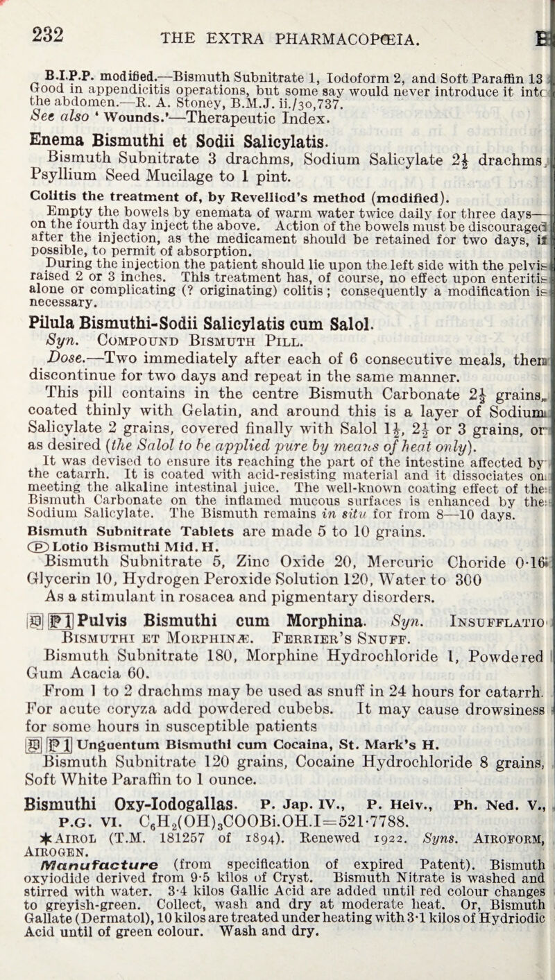 B.I.P.P. modified.—Bismuth Subnitrate 1, Iodoform 2, and Soft Paraffin 13 (Tood in appendicitis operations, but some say would never introduce it intc the abdomen.—It. A. Stoney, B.M.J. ii./3o,737. See also ‘ Wounds.’—Therapeutic Index. Enema Bismuthi et Sodii Salicylatis. Bismuth Subnitrate 3 drachms, Sodium Salicylate 2J drachms Psyllium Seed Mucilage to I pint. Colitis the treatment of, by Revellicd’s method (modified). Empty the bowels by enemata of warm water twice daily for three days— on the fourth day inject the above. Action of the bowels must be discouraged after the injection, as the medicament should be retained for two days, ii possible, to permit of absorption. During the injection the patient should lie upon the left side with the pelvi&{ raised 2 or 3 inches. This treatment has, of course, no effect upon enteritis] alone or complicating (? originating) colitis ; consequently a modification i&fl necessary. Pilula Bismuthi-Sodii Salicylatis cum Salol. Syn. Compound Bismuth Pill. Dose.—Two immediately after each of 6 consecutive meals, therc discontinue for two days and repeat in the same manner. This pill contains in the centre Bismuth Carbonate 2J grains,, coated thinly with Gelatin, and around this is a layer of Sodiumi Salicylate 2 grains, covered finally with Salol 1J, 2J or 3 grains, or as desired {the Salol to he applied pure by rneaiiS of heat only). It was devised to ensure its reaching the part of the intestine affected by the catarrh. It is coated with acid-resisting material and it dissociates on. meeting the alkaline intestinal juice. The well-known coating effect of the Bismuth Carbonate on the inflamed mucous surfaces is enhanced by the:: Sodium Salicylate. The Bismuth remains in situ for from 8—10 days. Bismuth Subnitrate Tablets are made 5 to 10 grains. CE>Lotio Bismuthi Mid.H. Bismuth Subnitrate 5, Zinc Oxide 20, Mercuric Choride 0-161 Glycerin 10, Hydrogen Peroxide Solution 120, Water to 300 As a stimulant in rosacea and pigmentary disorders. iSEJPulvis Bismuthi cum Morphina. Syn. Insufflatio Bismuthi et Morphina:. Furrier’s Snuff. Bismuth Subnitrate 180, Morphine Hydrochloride 1, Powdered Gum Acacia 60. From 1 to 2 drachms may be used as snuff in 24 hours for catarrh. For acute coryza add powrdered cubebs. It may cause drowsiness for some hours in susceptible patients |p| [jpj] Unguentum Bismuthi cum Cocaina, St. Mark’s H. Bismuth Subnitrate 120 grains, Cocaine Hydrochloride 8 grains, Soft White Paraffin to 1 ounce. Bismuthi Oxy-Iodogallas. p. jap. IV., P. Helv., Ph. Ned. VM P.G. VI. C6H2(OH)3COOBi. OH.1=521-7788. ^Airol (T.M. 181257 of 1894). Renewed 1922. Syns. Airoform, Airogen. Manufacture (from specification of expired Patent). Bismuth oxyiodide derived from 9-5 kilos of Cryst. Bismuth Nitrate is washed and stirred with water. 3-4 kilos Gallic Acid are added until red colour changes to greyish-green. Collect, wash and dry at moderate heat. Or, Bismuth Gallate (Dermatol), 10 kilos are treated under heating with 3-1 kilos of Hydriodic Acid until of green colour. Wash and dry.