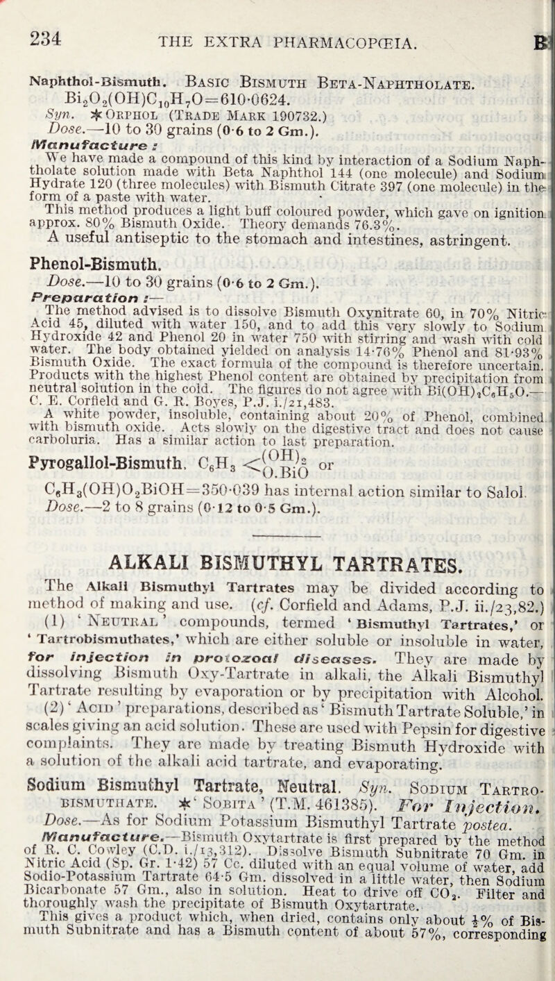 Naphthol-Bismuth. BASIC BISMUTH BetA-NaPHTHOLATE. Bi2O2(OH)C10H7O = 610-0624. Syn. jJcOrphol (Trade Mark 190732.) Dose.—10 to 30 grains (0-6 to 2 Gm.). Manufacture s We have made a compound of this kind by interaction of a Sodium Naph- tholate solution made with Beta Naphthol 144 (one molecule) and Sodium: Hydrate 120 (three molecules) with Bismuth Citrate 397 (one molecule) in tin- form of a paste with water. This method produces a light buff coloured pow’der, which gave on ignition approx. 80% Bismuth.Oxide. Theory demands 76.3%. A useful antiseptic to the stomach and intestines, astringent. Phenol-Bismuth. Dose.—10 to 30 grains (0-6 to 2 Gm.). Preparation :— The method advised is to dissolve Bismuth Oxynitrate 60, in 70% Nitric- Acid 45, diluted with water 150, and to add this very slowly to Sodium Hydroxide 42 and Phenol 20 in water 750 with stirring and wash with cold water. The body obtained yielded on analysis 14-76% Phenol and 81-93% Bismuth Oxide. The exact formula of the compound is therefore uncertain. Products with the highest Phenol content are obtained by precipitation from neutral solution in the cold. The figures do not agree with Bi(OH),C«H,0 — C. E. Corfield and G.R.Boyes, P.J. i./2i,483. 5 A white powder, insoluble, containing about 20% of Phenol, combined with bismuth oxide. Acts slowly on the digestive tract and does not cause carboluria. Has a similar action to last preparation. Pyrogaliol-Bismutli. C6H3 <!q^q or C6H3(OH)O2BiOH = 35Q-039 has internal action similar to Salol. • Dose.—2 to 8 grains (0-12 to 0-5 Gm.). ALKALI BISMUTHYL TARTRATES. The Alkali Bismuthyl Tartrates may be divided according to method of making and use. (cf. Corfield and Adams, P.J. ih/23,82.) (1) ‘Neutral’ compounds, termed ‘Bismuthyl Tartrates,’ or ‘ Tartrobismuthates,’ which are either soluble or insoluble in water, tor injection in wf-mczoal diseases* They are made by dissolving Bismuth Oxy-Tartrate in alkali, the Alkali Bismuthyl Tartrate resulting by evaporation or by precipitation with Alcohol. (2) ‘ Acid ’ preparations, described as ‘ Bismuth Tartrate Soluble,’ in scales giving an acid solution. These are used with Pepsin for digestive complaints, they are made by treating Bismuth Hydroxide with a solution of the alkali acid tartrate, and evaporating. Sodium Bismuthyl Tartrate, Neutral. Syn. Sodium Tartro- bismuthate. Sobita ’ (T.M. 461385). For Injection. Dose.—As for Sodium Potassium Bismuthyl Tartrate posted. Manufacture.--B\fmi\tb. Oxytartrate is first prepared by the method °f.JR; c- Co wley (C.D. i. /13,312). D is3olve Bismuth Subnitrate 70 Gm. in Nitnc Acid (Sp. Gr. 1-42) 5/ Cc. diluted with an equal volume of water, add Sodio-Potassium Tartrate 64-5 Gm. dissolved in a little water, then Sodium Bicarbonate 57 Gm., also in solution. Heat to drive off C02. Filter and thoroughly wash the precipitate of Bismuth Oxytartrate. This gives a product which, when dried, contains only about i% of Bis¬ muth Subnitrate and has a Bismuth content of about 57%, corresponding