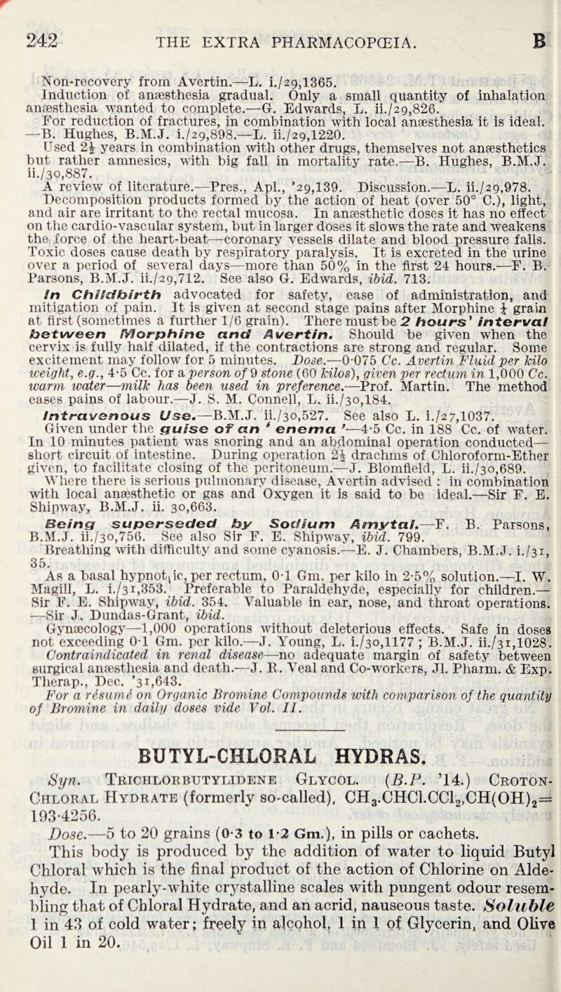 Non-recovery from Avertin.—L. i./2gs1365. Induction of anaesthesia gradual. Only a small quantity of inhalation anaesthesia wanted to complete.—G. Edwards, L. ii./29,826. For reduction of fractures, in combination with local anaesthesia it is ideal. —B. Hughes, B.M.J. i./29,898.—L. ii./29,1220. Used 2b years in combination with other drugs, themselves not anaesthetics but rather amnesics, with big fall in mortality rate.—B. Hughes, B.M.J. ii./3o,887. A review of literature.—Pres., Apl., ’29,139. Discussion.—L. ii./29,978. Decomposition products formed by the action of heat (over 50° C.), light, and air are irritant to the rectal mucosa. In anaesthetic doses it has no effect on the cardio-vascular system, but in larger doses it slows the rate and weakens the force of the heart-beat—coronary vessels dilate and blood pressure falls. Toxic doses cause death by respiratory paralysis. It is excreted in the urine over a period of several days—more than 50% in the first 24 hours.—F. B. Parsons, B.M.J. ii./29,712. See also G. Edwards, ibid. 713. In Childbirth advocated for safety, ease of administration, and mitigation of pain. It is given at second stage pains after Morphine £ grain at first (sometimes a further 1/6 grain). There must be 2 hours' interval between Morphine and Avertin. Should be given when the cervix is fully half dilated, if the contractions are strong and regular. Some excitement may follow for 5 minutes. Dose.—0-075 Cc. Avertin Fluid per kilo weight, e.g., 4-5 Cc. for a person of 9 stone (60 kilos), given per rectum in 1,000 Cc. warm water—milk has been used in preference.—Prof. Martin. The method eases pains of labour.—J. S. M. Connell, L. ii./3o,184. intravenous Use.—B.M.J. ii./3o,527. See also L. i./27,1037. Given under the guise of an f enema ’—4-5 Cc. in 188 Cc. of water. In 10 minutes patient was snoring and an abdominal operation conducted— short circuit of intestine. During operation 2b drachms of Chloroform-Ether given, to facilitate closing of the peritoneum.—J. Blomfield, L. ii./3o,689. Where there is serious pulmonary disease, Avertin advised : in combination with local anaesthetic or gas and Oxygen it is said to be ideal.—Sir F. E. Shipway, B.M.J. ii. 30,663. Being superseded by Sodium Amytal.—F. B. Parsons, B.M.J. ii./3o,756. See also Sir F. E. Shipway, ibid. 799. Breathing with difficulty and some cyanosis.—E. J. Chambers, B.M.J. i./31, 35. As a basal hypnotic, per rectum, 0-1 Gm. per kilo in 2-5% solution.—I. W. Magill, L. i./3i,353. Preferable to Paraldehyde, especially for children.— Sir F. E. Shipway, ibid. 354. Valuable in ear, nose, and throat operations. —Sir J. Dundas-Grant, ibid. Gynaecology—1,000 operations without deleterious effects. Safe in doses not exceeding 0-1 Gm. per kilo.—J. Young, L. i./3o,1177 ; B.M.J. ii./31,1028. Contraindicated in renal disease—no adequate margin of safety between surgical anaesthesia and death.—J. R. Veal and Co-workers, Jl. Phaim. & Exp. Therap., Dec. ’31,643. For a r&sumb on Organic Bromine Compounds with comparison of the quantity of Bromine in daily doses vide Vol. II. BUTYL-CHLORAL HYDRAS. Syn. Trichlorbutylidene Glycol. (B.P. ’14.) Croton- Chloral Hydrate (formerly so-called), CH3.CHC1.CC12,CH(0H)2== 193*4256. Dose.—5 to 20 grains (0-3 to 1*2 Gm.), in pills or cachets. This body is produced by the addition of water to liquid Butyl Chloral which is the final product of the action of Chlorine on Alde¬ hyde. In pearly-white crystalline scales with pungent odour resem¬ bling that of Chloral Hydrate, and an acrid, nauseous taste. Soluble 1 in 43 of cold water; freely in alcohol, 1 in 1 of Glycerin, and Olive Oil 1 in 20.