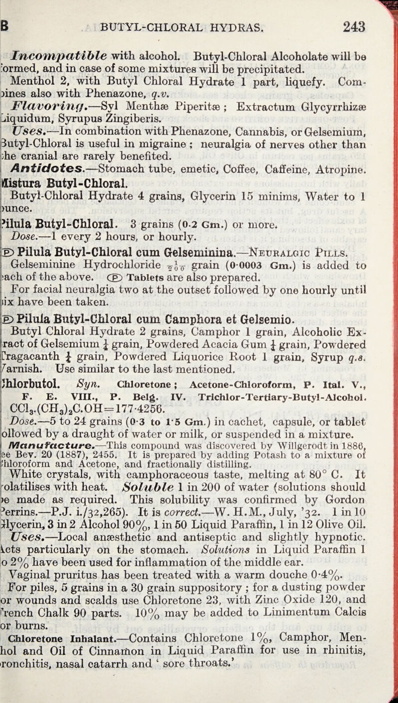 Incompatible with alcohol. Butyl-Chloral Alcoholate will be urmed, and in case of some mixtures will be precipitated. Menthol 2, with Butyl Chloral Hydrate 1 part, liquefy. Com¬ bines also with Phenazone, q.v. Flavoring.—Syl Menthse Piperitse ; Extractum Glycyrrhizse Biquidum, Syrupus Zingiberis. Uses.—In combination with Phenazone, Cannabis, or Gelsemium, Butyl-Chloral is useful in migraine ; neuralgia of nerves other than :he cranial are rarely benefited. Antidotes.—Stomach tube, emetic, Coffee, Caffeine, Atropine. Uistura Butyl-Chloral. Butyl-Chloral Hydrate 4 grains, Glycerin 15 minims, Water to 1 !)unce. Vilula Butyl-Chloral. 3 grains (0-2 Gm.) or more* : Dose.—1 every 2 hours, or hourly. Ip)PiiulaButyl-Chloral cum Gelseminina.—Neuralgic Ptlls. Gelseminine Hydrochloride grain (0-0003 Gm.) is added to :acli of the above. Cp) Tablets are also prepared. For facial neuralgia two at the outset followed by one hourly until nix have been taken. Ip) Piiula Butyl-CM oral cum Camphora et Gelsemio. Butyl Chloral Hydrate 2 grains, Camphor 1 grain, Alcoholic Ex¬ tract of Gelsemium £ grain, Powdered Acacia Gum £ grain, Powdered [Tagacanth J grain, Powdered Liquorice Root I grain, Syrup q.s. Varnish. Use similar to the last mentioned. /hlorbutoi. Syn. Chloretone; Acetone-Chloroform, P. Ital. V., F. E. VIII., P. Belg. IV. Trichlor-Tertiary-Butyl-Alcohol. CC13.(CH3)2C.0H= 177-4256. Dose.—5 to 24 grains (0-3 to 1*5 Gm.) in cachet, capsule, or tablet ollowed by a draught of water or milk, or suspended in a mixture. Manufacture.—This compound was discovered by Willgerodt in 1886, lee Bev. 20 (1887), 2455. It is prepared by adding Potash to a mixture of Chloroform and Acetone, and fractionally distilling. White crystals, with camphoraceous taste, melting at 80° C. It volatilises with heat. Soluble 1 in 200 of water (solutions should >6 made as required. This solubility was confirmed by Gordon Trrins.—-P.J. i./32,265). It is correct.—W. H.M., July, ’32. 1 in 10 Ilycerin, 3 in 2 Alcohol 90%, 1 in 50 Liquid Paraffin, 1 in 12 Olive Oil. Uses.-—Local anaesthetic and antiseptic and slightly hypnotic, ^cts particularly on the stomach. Solutions in Liquid Paraffin 1 o 2% have been used for inflammation of the middle ear. Vaginal pruritus has been treated with a warm douche 0-4%. For piles, 5 grains in a 30 grain suppository ; for a dusting powder or wounds and scalds use Chloretone 23, with Zinc Oxide 120, and Tench Chalk 90 parts. 10% may be added to Linimentum Calc is or burns. Chloretone Inhalant.—Contains Chloretone 1%, Camphor, Men- hol and Oil of Cinnamon in Liquid Paraffin for use in rhinitis, •ronchifis, nasal catarrh and ‘ sore throats.’