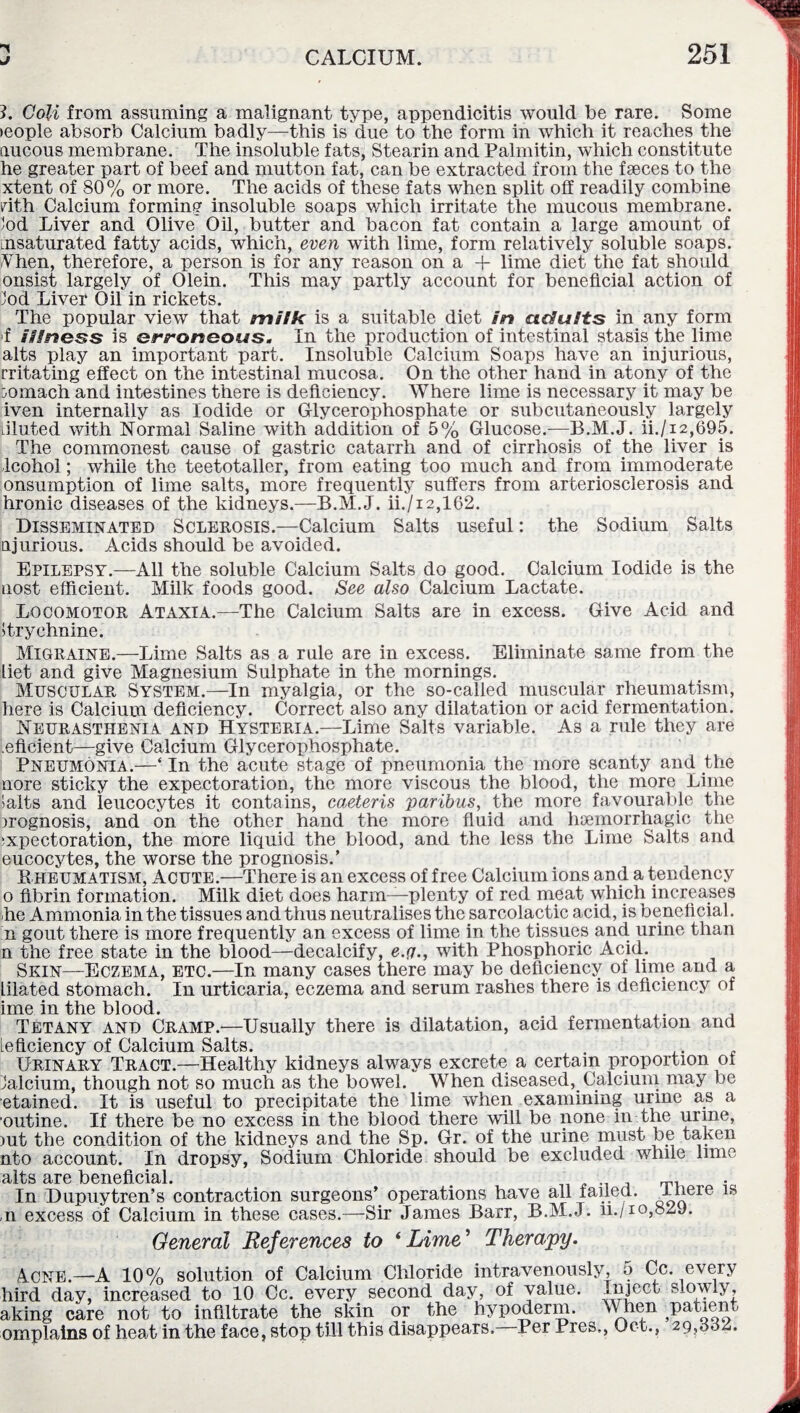 3. Coli from assuming a malignant type, appendicitis would be rare. Some >eople absorb Calcium badly—this is due to the form in which it reaches the aucous membrane. The insoluble fats, Stearin and Palmitin, which constitute he greater part of beef and mutton fat, can be extracted from the faeces to the xtent of 80% or more. The acids of these fats when split off readily combine rith Calcium forming insoluble soaps which irritate the mucous membrane, lod Liver and Olive Oil, butter and bacon fat contain a large amount of nsaturated fatty acids, which, even with lime, form relatively soluble soaps. Ahen, therefore, a person is for any reason on a 4- lime diet the fat should onsist largely of Olein. This may partly account for beneficial action of Jod Liver Oil in rickets. The popular view that milk is a suitable diet in adults in any form f illness is erroneous. In the production of intestinal stasis the lime alts play an important part. Insoluble Calcium Soaps have an injurious, rritating effect on the intestinal mucosa. On the other hand in atony of the bomach and intestines there is deficiency. Where lime is necessary it may be iven internally as Iodide or Glycerophosphate or subcutaneously largely Liluted with Normal Saline with addition of 5% Glucose.—B.M.J. ii./i2,695. The commonest cause of gastric catarrh and of cirrhosis of the liver is Icohol; while the teetotaller, from eating too much and from immoderate onsumption of lime salts, more frequently suffers from arteriosclerosis and hronic diseases of the kidneys.—B.M.J. ii./i2,162. Disseminated Sclerosis.—Calcium Salts useful: the Sodium Salts ajurious. Acids should be avoided. Epilepsy.—All the soluble Calcium Salts do good. Calcium Iodide is the nost efficient. Milk foods good. See also Calcium Lactate. Locomotor Ataxia.—The Calcium Salts are in excess. Give Acid and strychnine. Migraine.—Lime Salts as a rule are in excess. Eliminate same from the liet and give Magnesium Sulphate in the mornings. Muscular System.—In myalgia, or the so-called muscular rheumatism, here is Calcium deficiency. Correct also any dilatation or acid fermentation. Neurasthenia and Hysteria.—Lime Salts variable. As a rule they are eficient—give Calcium Glycerophosphate. Pneumonia.—‘ In the acute stage of pneumonia the more scanty and the nore sticky the expectoration, the more viscous the blood, the more Lime >alts and leucocytes it contains, caeteris 'paribus, the more favourable the prognosis, and on the other hand the more fluid and haemorrhagic the :xpectoration, the more liquid the blood, and the less the Lime Salts and eucocytes, the worse the prognosis.’ Kheumatism, Acute.—There is an excess of free Calcium ions and a tendency o fibrin formation. Milk diet does harm—plenty of red meat which increases he Ammonia in the tissues and thus neutralises the sarcolactic acid, is beneficial. n gout there is more frequently an excess of lime in the tissues and urine than n the free state in the blood—decalcify, e.g., with Phosphoric Acid. Skin—Eczema, etc.—In many cases there may be deficiency of lime and a Lilated stomach. In urticaria, eczema and serum rashes there is deficiency of ime in the blood. Tetany and Cramp.—Usually there is dilatation, acid fermentation and leficiency of Calcium Salts. . Urinary Tract.—Healthy kidneys always excrete a certain proportion of Jalcium, though not so much as the bowel. When diseased, Calcium may be etained. It is useful to precipitate the lime when examining urine as a outine. If there be no excess in the blood there will be none in the urine, >ut the condition of the kidneys and the Sp. Gr. of the urine must be taken nto account. In dropsy, Sodium Chloride should be excluded while lime alts are beneficial. . In Dupuytren’s contraction surgeons’ operations have all failed. -^ere 1S ,n excess of Calcium in these cases.—Sir James Barr, B.M.J. n./io,82J. General References to ‘Lime' Therapy. Acne.—A 10% solution of Calcium Chloride intravenously, a Cc. every lird day, increased to 10 Cc. every second day, of value. Inject slowly, iking care not to infiltrate the skin or the hypoderm. When 5PaUent implains of heat in the face, stop till this disappears. Per Pres., Oct., 29,882.