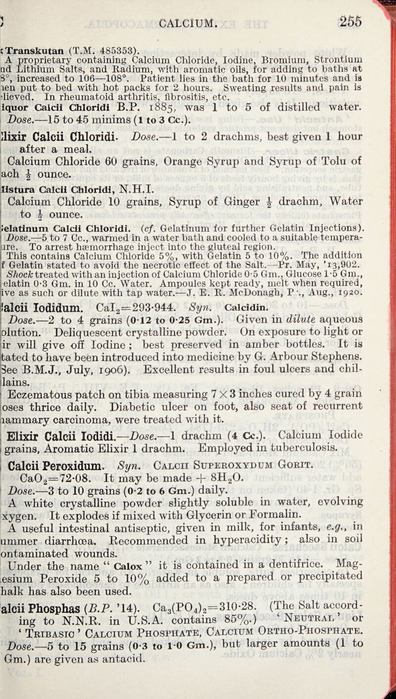 1 J CALCIUM. 255 cTranskutan (T.M. 485353). A proprietary containing Calcium Chloride, Iodine, Bromium, Strontium ad Lithium Salts, and Badium, with aromatic oils, for adding to baths at 8°, increased to 106—108°. Patient lies in the bath for 10 minutes and is ren put to bed with hot packs for 2 hours. Sweating results and pain is ilieved. In rheumatoid arthritis, fibrositis, etc. iquor Caicii Chloridi B.P. 1885.. was 1 to 5 of distilled water. Dose.—15 to 45 minims (l to 3 Cc.). llixir Caicii Chloridi. Dose.—I to 2 drachms, best given 1 hour after a meal. Calcium Chloride 60 grains, Orange Syrup and Syrup of Tolu of ach J ounce. listura Caicii Chloridi, N.H.I. Calcium Chloride 10 grains. Syrup of Ginger J drachm, Water to J ounce. ielatinum Caicii Chloridi. (cf. Gelatinum for further Gelatin Injections). Dose.—5 to 7 Cc., warmed in a water bath and cooled to a suitable tempera- [ure. To arrest hemorrhage inject into the gluteal region. 1 This contains Calcium Chloride 5%, with Gelatin 5 to 10%. The addition f Gelatin stated to avoid the necrotic effect of the Salt.—Pr. May, '13,902. 1 Shock treated with an injection of Calcium Chloride 0-5 Gm., Glucose 1*5 Gm., 1 elatin 0-3 Gm. in 10 Cc. Water. Ampoules kept ready, melt when required, live as such or dilute with tap water.—J. E. R. McDonagh, P •., Aug., 1920. lalcii lodidum. CaI2=293-944. Syn. Caicidin. Dose.—2 to 4 grains (0-12 to 0-25 Gm.). Given in dilute aqueous olution. Deliquescent crystalline powder. On exposure to light or ir will give off Iodine ; best preserved in amber bottles. It is bated to have been introduced into medicine by G. Arbour Stephens. See B.M.J., July, 1906). Excellent results in foul ulcers and chil- lains. Eczematous patch on tibia measuring 7x3 inches cured by 4 grain oses thrice daily. Diabetic ulcer on foot, also seat of recurrent lammary carcinoma, were treated with it. Elixir Caicii lodidi. —Dose.—1 drachm (4 Cc.). Calcium Iodide grains, Aromatic Elixir I drachm. Employed in tuberculosis. Caicii Peroxidum. Syn. Calcii Superoxydum Gorit. Ca02—72-08. It may be made -j- 8H20. Dose.—3 to 10 grains (0-2 to 6 Gm.) daily. A wdiite crystalline powder slightly soluble in water, evolving xygen. It explodes if mixed with Glycerin or Formalin. A useful intestinal antiseptic, given in milk, for infants, e.g., in ummer diarrhoea. Recommended in hyperacidity ; also in soil ontaminated wounds. Under the name “ Calox ” it is contained in a dentifrice. Mag- esium Peroxide 5 to 10% added to a prepared or precipitated halk has also been used. alcii Phosphas {B.P. ’14). Ca3(P04)2=310-28. (The Salt accord¬ ing to N.N.R. in U.S.A. contains 85%.) ‘Neutral’ or ‘ Tribasic ’ Calcium Phosphate, Calcium Ortho-Phosphate. Dose.—5 to 15 grains (0-3 to 1-0 Gm.), but larger amounts (1 to Gm.) are given as antacid.