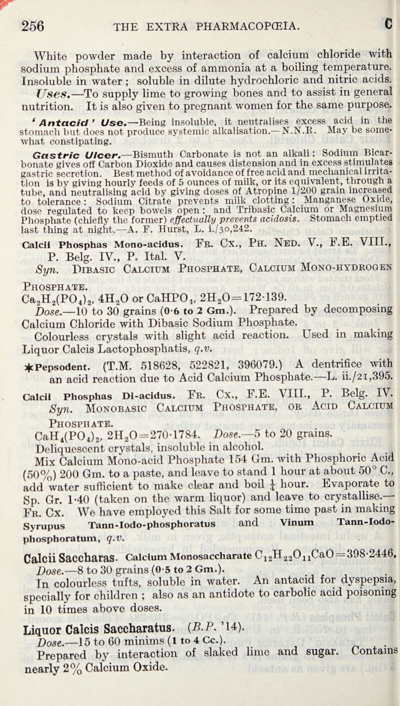 White powder made by interaction of calcium chloride with sodium phosphate and excess of ammonia at a boiling temperature. Insoluble in water ; soluble in dilute hydrochloric and nitric acids. Uses.—To supply lime to growing bones and to assist in general nutrition. It is also given to pregnant women for the same purpose, ‘Antacid ’ Use.—Being insoluble, it neutralises excess acid in the stomach but does not produce systemic alkalisation.—N.N.R. May be some¬ what constipating. Gastric Ulcer.—Bismuth Carbonate is not an alkali: Sodium Bicar¬ bonate gives off Carbon Dioxide and causes distension and in excess stimulates gastric secretion. Best method of avoidance of free acid and mechanical irrita¬ tion is by giving hourly feeds of 5 ounces of milk, or its equivalent, through a tube, and neutralising acid by giving doses of Atropine 1/200 grain increased to tolerance: Sodium Citrate prevents milk clotting : Manganese Oxide, dose regulated to keep bowels open : and Tribasic Calcium or Magnesium Phosphate (chiefly the former) effectually prevents acidosis. Stomach emptied last thing at night.—A. F. Hurst, L. i./3°,242. Calcii Phosphas Mono-acidus. Er. Cx., Ph. Ned. V., F.E. VIII., P. Belg. IV., P. Ital. V. Syn. Dibasic Calcium Phosphate, Calcium Mono-hydrogen Phosphate Ca2H2(P04)2, 4H20 or CaHP04, 2HaO = 172-139. j)ose.—10 to 30 grains (0-6 to 2 Gm.). Prepared by decomposing Calcium Chloride with Dibasic Sodium Phosphate. Colourless crystals with slight acid reaction. Used in making Liquor Calcis Lactophosphatis, q.v. *Pepsodent. (T.M. 518628, 522821, 396079.) A dentrifice with an acid reaction due to Acid Calcium Phosphate.—L. ii./2i,395. Calcii Phosphas Di-acidus. Er. Cx., F.E. VIII., P. Belg. IV. Syn. Monobasic Calcium Phosphate, or Acid Calcium Phosphate. CaH4(P04)2, 2H20 = 270-1784. Dose.—5 to 20 grains. Deliquescent crystals, insoluble in alcohol. Mix Calcium Mono-acid Phosphate 154 Gm. with Phosphoric Acid (50%) 200 Gm. to a paste, and leave to stand 1 hour at about 50° C., add water sufficient to make clear and boil ^ hour. Evaporate to Sp. Gr. 1-40 (taken on the warm liquor) and leave to crystallise.— Er. Cx. We have employed this Salt for some time past in making Syrupus Tann-Iodo-phosphoratus and Vinum Tann-Iodo- phosphoratum, q.v. Calcii SaCCharaS- Calcium Monosaccharate C12H 22011CaO = 398-2446, Dose.—8 to 30 grains (0-5 to 2 Gm.). In colourless tufts, soluble in water. An antacid for dyspepsia, specially for children ; also as an antidote to carbolic acid poisoning in 10 times above doses. Liquor Calcis Saccharatus. (B.P. ’14). Dose.—15 to 60 minims (1 to 4 Cc.). Prepared by interaction of slaked lime and sugar. Contains nearly 2% Calcium Oxide.