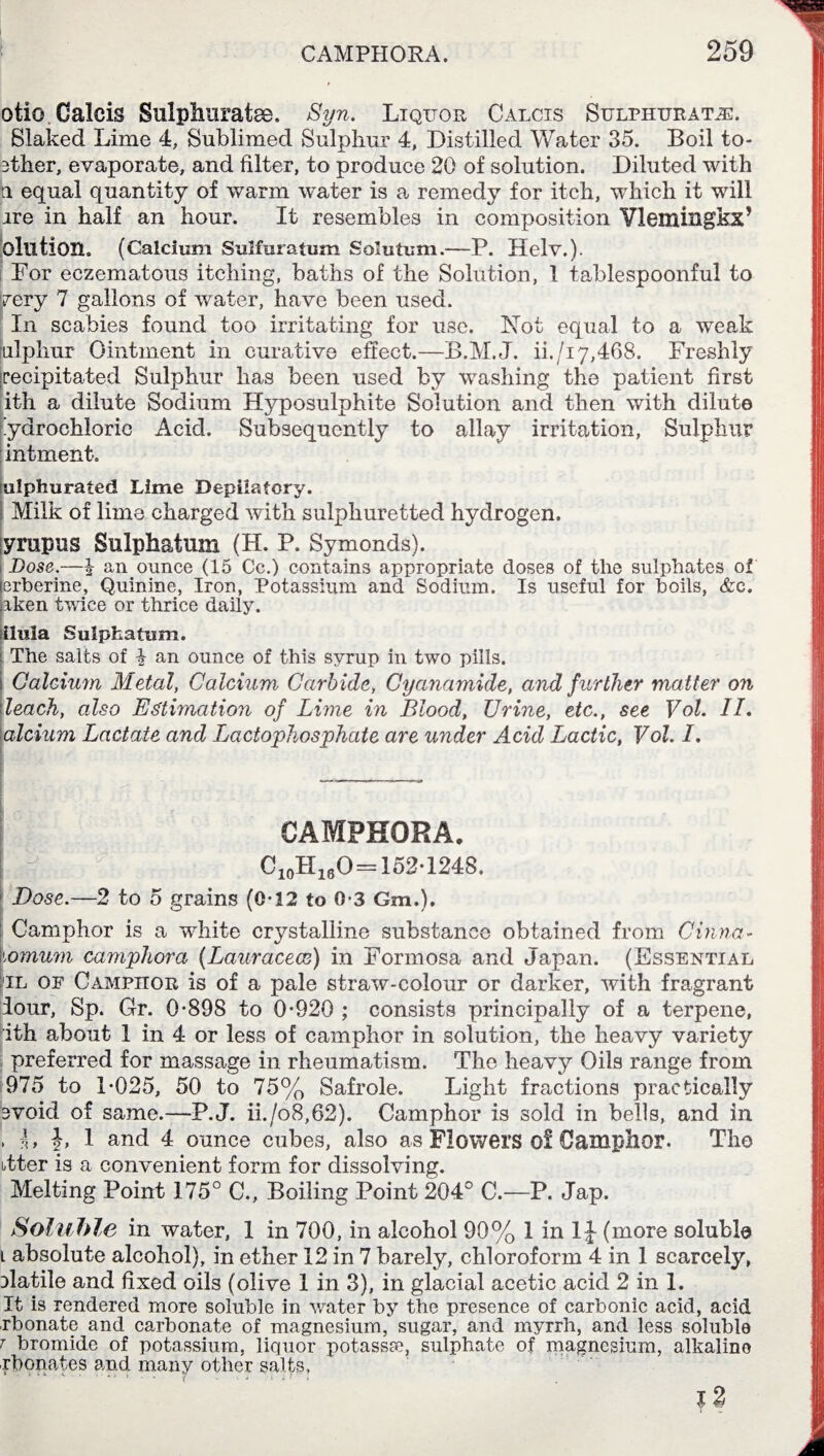 otio Calcis Sulphuratse. Syn. Liquor Calcis Sulphurate. Slaked Lime 4, Sublimed Sulphur 4, Distilled Water 35. Boil to- 3ther, evaporate, and filter, to produce 20 of solution. Diluted with ti equal quantity of warm water is a remedy for itch, which it will ire in half an hour. It resembles in composition Vlemingkx’ Olution. (Calcium Sulfuratum Solution.—P. Helv.). For eczematous itching, baths of the Solution, 1 tablespoonful to very 7 gallons of water, have been used. In scabies found too irritating for use. Not equal to a weak julphur Ointment in curative effect.—B.M.J. ii./17,468. Freshly recipitated Sulphur has been used by washing the patient first ith a dilute Sodium Hyposulphite Solution and then with dilute ’yarochloric Acid. Subsequently to allay irritation, Sulphur intment. ulphurated Lime Depilatory. Milk of lime charged with sulphuretted hydrogen. y rap us Sulphatum (H. P. Symonds). Dose.—J an ounce (15 Cc.) contains appropriate doses of the sulphates of erberine, Quinine, Iron, Potassium and Sodium. Is useful for boils, &c. aken twice or thrice daily. ilula Sulphatum. The salts of \ an ounce of this syrup in two pills. Calcium Metal, Calcium Carbide, Cyanamide, and further matter on leach, also Estimation of Lime in Blood, Urine, etc., see Vol. II. alcium Lactate and Lactophosphate are under Acid Lactic, Vol. I. CAMPHORA. C10H,,0=152-1248. Dose.—2 to 5 grains (0*12 to 0-3 Gm.), Camphor is a white crystalline substance obtained from China- homum camphora (Lauracecc) in Formosa and Japan. (Essential fiL of Camphor is of a pale straw-colour or darker, with fragrant lour, Sp. Gr. 0*898 to 0*920 ; consists principally of a terpene, ith about 1 in 4 or less of camphor in solution, the heavy variety preferred for massage in rheumatism. The heavy Oils range from 975 to 1*025, 50 to 75% Safrole. Light fractions practically avoid of same.—P.J. ii./o8,62). Camphor is sold in bells, and in > b b 1 and 4 ounce cubes, also as Flowers 0! Camphor. The utter is a convenient form for dissolving. Melting Point 175° C., Boiling Point 204° C.—P. Jap. Soluble in water, 1 in 700, in alcohol 90% 1 in IJ (more soluble l absolute alcohol), in ether 12 in 7 barely, chloroform 4 in 1 scarcely, fiatile and fixed oils (olive 1 in 3), in glacial acetic acid 2 in 1. It is rendered more soluble in water by the presence of carbonic acid, acid rbonate and carbonate of magnesium, sugar, and myrrh, and less soluble 7 bromide of potassium, liquor potasses, sulphate of magnesium, alkaline rbonat.es and many other salts, l2