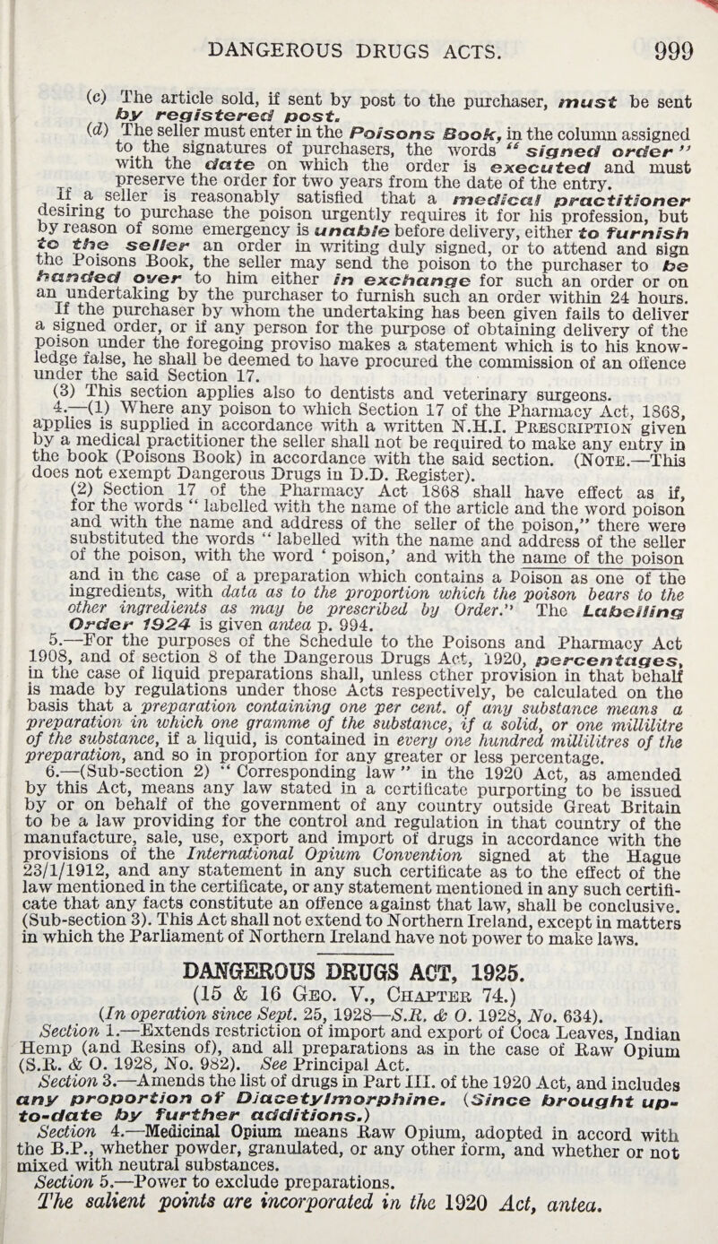 (c) The article sold, if sent by post to the purchaser, trtust be sent by registered post (d) The seller must enter in the Poisons Book, in the column assigned to the signatures of purchasers, the words ie signed order ” with the date on which the order is executed and must preserve the order for two years from the date of the entry. It a seller is reasonably satisfied that a medical practitioner desiring to purchase the poison urgently requires it for his profession, but by reason of some emergency is unable before delivery, either to furnish to the seller an order in writing duly signed, or to attend and sign the Poisons Book, the seller may send the poison to the purchaser to Ibe handed over to him either in exchange for such an order or on an undertaking by the purchaser to furnish such an order within 24 hours. If the purchaser by whom the undertaking has been given fails to deliver a signed order, or if any person for the purpose of obtaining delivery of the poison under the foregoing proviso makes a statement which is to his know¬ ledge false, he shall be deemed to have procured the commission of an offence under the said Section 17. (3) This section applies also to dentists and veterinary surgeons. 4. —(1) Where any poison to which Section 17 of the Pharmacy Act, 1868, applies is supplied in accordance with a written N.H.I. Prescription given by a medical practitioner the seller shall not be required to make any entry in the book (Poisons Book) in accordance with the said section. (Note.—This does not exempt Dangerous Drugs in D.D. Register). (2) Section 17 of the Pharmacy Act 1868 shall have effect as if, for the words “ labelled with the name of the article and the word poison and with the name and address of the seller of the poison,” there were substituted the words “ labelled with the name and address of the seller of the poison, with the word ‘ poison,’ and with the name of the poison and in the case of a preparation which contains a Poison as one of the ingredients, with data as to the proportion which the poison hears to the other ingredients as may be prescribed by Order. The Labelling Order 1924 is given antea p. 994. 5. —For the purposes of the Schedule to the Poisons and Pharmacy Act 1908, and of section 8 of the Dangerous Drugs Act, 1920, percentages, in the case of liquid preparations shall, unless ether provision in that behalf is made by regulations under those Acts respectively, be calculated on the basis that a preparation containing one per cent, of any substance means a preparation in which one gramme of the substance, 'if a solid, or one millilitre of the substance, if a liquid, is contained in every one hundred millilitres of the preparation, and so in proportion for any greater or less percentage. 6. —(Sub-section 2) “ Corresponding law ” in the 1920 Act, as amended by this Act, means any law stated in a certificate purporting to be issued by or on behalf of the government of any country outside Great Britain to be a law providing for the control and regulation in that country of the manufacture, sale, use, export and import of drugs in accordance with the provisions of the International Opium Convention signed at the Hague 23/1/1912, and any statement in any such certificate as to the effect of the law mentioned in the certificate, or any statement mentioned in any such certifi¬ cate that any facts constitute an offence against that law, shall be conclusive. (Sub-section 3). This Act shall not extend to Northern Ireland, except in matters in which the Parliament of Northern Ireland have not power to make laws. DANGEROUS DRUGS ACT, 1925. (15 & 16 Geo. V., Chapter 74.) (In operation since Sept. 25, 1928—S.R. <Sc 0. 1928, No. 634). Section 1.—Extends restriction of import and export of Coca Leaves, Indian Hemp (and Resins of), and all preparations as in the case of Raw Opium (S.R. & O. 1928, No. 982). See Principal Act. Section 3.—Amends the list of drugs in Part III. of the 1920 Act, and includes any proportion of DJacctylmorphane. (Since brought up- to-date by further additions.) Section 4.—Medicinal Opium means Raw Opium, adopted in accord with the B.P., whether powder, granulated, or any other form, and whether or not mixed with neutral substances. Section 5.—Power to exclude preparations. The salient points are incorporated in the 1920 Act, ante a.