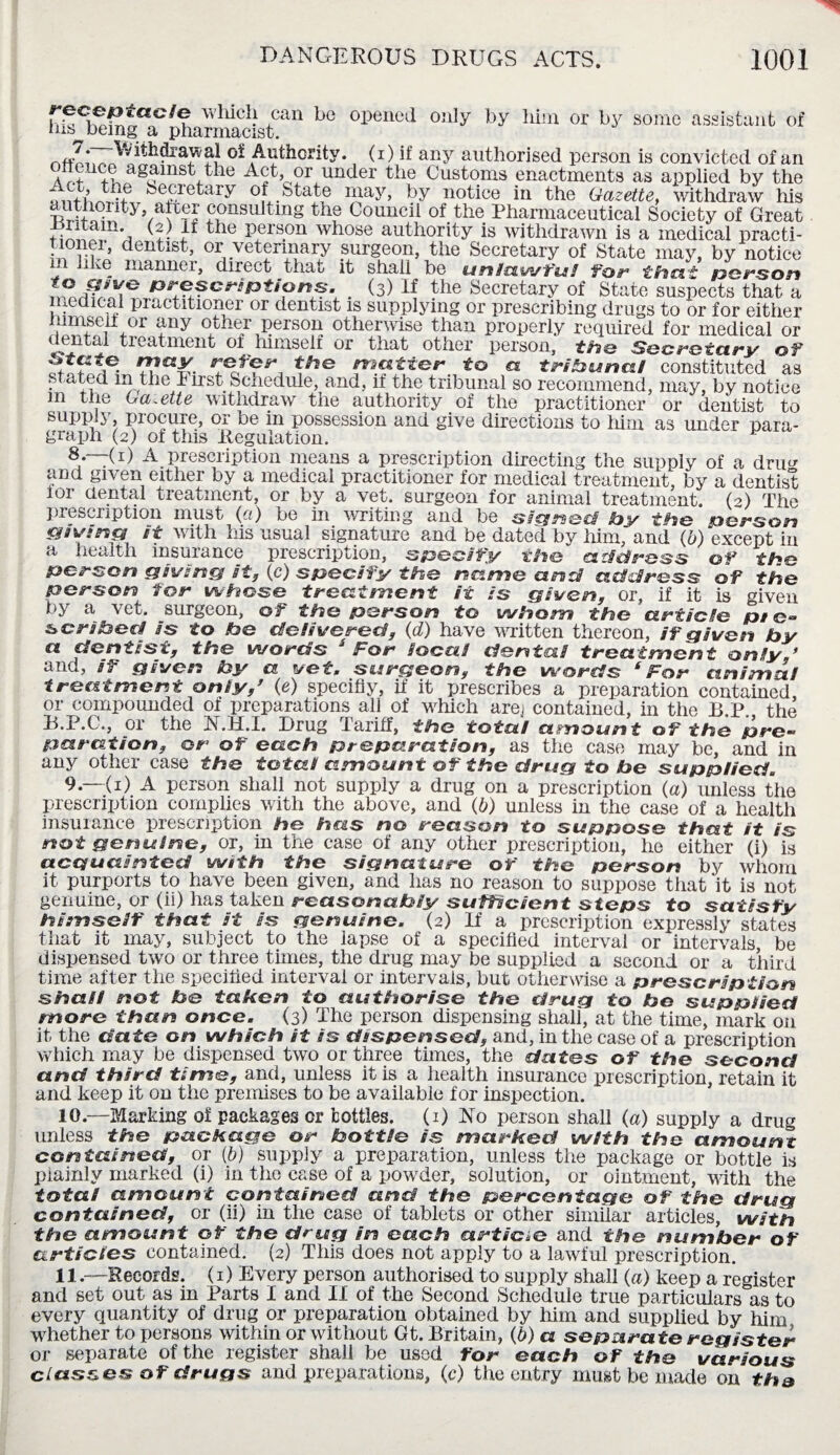 which can be opened only by him or by some assistant of nis^ being a pharmacist. of Authority, (i) if any authorised person is convicted of an a p+U+n,?g<?inst,tlae or under the Customs enactments as applied by the MnthrXu Secretary of State may, by notice in the Gazette, withdraw his authqnty, atrer consulting the Council of the Pharmaceutical Society of Great iintam (2) it the person whose authority is withdrawn is a medical practi- m u?r’ dentlst’ °r vetennary surgeon, the Secretary of State may, by notice ■ manner, direct that it shall be units,wfui for that person B^scnptions. _ (3) If the Secretary of State suspects that a medical practitioner or dentist is supplying or prescribing drugs to or for either mmseii or any other person otherwise than properly required for medical or dental treatment of himself or that other person, the Secretary of SffL/Mr, to a tribunal constituted as stated in the I irst Schedule, and, it the tribunal so recommend, may, by notice in the Gazette withdraw the authority of the practitioner or dentist to supply procure, or be in possession and give directions to him as under para¬ graph (2) of this Regulation. 8 —(D A prescription means a prescription directing the supply of a drim and given either by a medical practitioner for medical treatment, by a dentist ioi dental treatment, or by a vet. surgeon for animal treatment. (2) The prescription must (a) be in writing and be signed by the person jawing it with his usual signature and be dated by him, and (6) except in a health insurance prescription, specify the atfdress of the person giving it, (c) specify the name and address of the person for whose treatment it is given, or, if it is given by a vet. surgeon, of the person to whom the article pt scribed is to he delivered, (d) have written thereon, if given by a dentist, the words J For local dental treatment only,’ and, if given by a vet, surgeon, the words ‘For animal treatment only,’ (e) specifiy, if it prescribes a preparation contained, or compounded of preparations all of which arej contained, in the B P the B.P.C., or the N.H.I. Drug Tariff, the total amount of the pro- pa ration, or of each preparation, as the case may be, and in any other case the total amount of the drug to he supplied, 9—(1) A person shall not supply a drug on a prescription (a) unless the prescription complies with the above, and (b) unless in the case of a health insurance prescription he has no reason to suppose that it is not genuine, or, in the case of any other prescription, he either (i) is acquainted with the signature of the person by whom it purports to have been given, and has no reason to suppose that it is not genuine, or (ii) has taken reasonably sufficient steps to satisfy himself that it is genuine. (2) If a prescription expressly states that it may, subject to the lapse of a specified interval or intervals be dispensed two or three times, the drug may be supplied a second or a third time after the specified interval or intervals, but otherwise a prescription shall not be taken to authorise the drug to be suppiied more than once. (3) The person dispensing shall', at the time, mark on it the date on which it is dispensed, and, in the case of a prescription which may be dispensed two or three times, the dates of the second and third time, and, unless it is a health insurance prescription, retain it and keep it on the premises to be available for inspection. 10. —Marking of packages cr bottles. (1) No person shall (a) supply a drug unless the package or bottle is marked with the amount contained, or (6) supply a preparation, unless the package or bottle is plainly marked (i) in the ease of a powder, solution, or ointment, with the total amount contained and the percentage of the drug contained, or (ii) in the case of tablets or other similar articles, with the amount of the drug in each article and the number of articles contained. (2) This does not apply to a lawful prescription. 11. —Records. (1) Every person authorised to supply shall (a) keep a register and set out as in Parts I and II of the Second Schedule true particulars as to every quantity of drug or preparation obtained by him and supplied by him whether to persons within or without Gt. Britain, (b) a separate register or separate of the register shall be used for each of the various classes of drugs and preparations, (c) the entry must be made on the