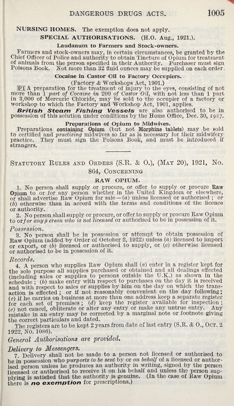 NURSING HOMES. The exemption does not apply. SPECIAL AUTHORISATIONS. (H O. Aug., 1921.). Laudanum to Farmers and Stock-owners. Farmers and stock-owners may, in certain circumstances, be granted by the Chief Officer of Police and authority to obtain Tincture of Opium for treatment of animals from the person specified in their Authority. Purchaser must sign Poisons Book. Not more than 32 fluid ounces may be supplied on each order. Cocaine in Castor Gil to Factory Occupiers. (Factory & Workshops Act, 1901.) Wfi A preparation for the treatment of injury to the eyes, consisting of not more than 1 part of Cocaine in 200 of Castor Oil, with not less than 1 part in 3,000 of Mercuric Chloride, may be sold to the occupier of a factory or workshop to which the Factory and Workshop Act, 1901, applies. British Steam Fishing Vessels are also authorised to be in possession of this solution under conditions by the Home Office, Dec. 30, 1927. Preparations of Opium to Mid wives. Preparations containing Opium (but not Morphine tablets) may be sold to certified and practising midwives so far as is necessary for their midwifery practice. They must sign the Poisons Book, and must be introduced if strangers. Statutory Rules and Orders (S.R. & 0.), (May 20), 1921, No. 864, Concerning RAAV OPIUM. 1. No person shall supply or procure, or offer to supply or procure Raw Opium to or for any person whether in the United Kingdom or elsewhere, or shall advertise Raw Opium for sale —(a) unless licensed or authorised ; or (b) otherwise than in accord with the terms and conditions of the licence or authority. 2. No person shall supply or procure, or offer to supply or procure Raw Opium to orf or anyp erson who is not licensed or authorised to be in possession of it. Possession. 3. No person shall be in possession or attempt to obtain possession of Raw Opium (added by Order of October 2, 1922) unless (a) licensed to import or export, or (b) licensed or authorised to supply, or (c) otherwise licensed or authorised to be in possession of it. Records. 4. A person who supplies Raw Opium shall (a) enter in a register kept for the'sole purpose all supplies purchased or obtained and all dealings effected (including sales or supplies to persons outside the U.K.) as shown in the schedule ; (b) make entry with respect to purchases on the day it is received and with respect to sales or supplies by him on the day on which the trans¬ action is effected; or if not reasonably convenient on the day following; (c) if he carries on business at more than one address keep a separate register for each set of premises ; (d) keep the register available for inspection ; (e) not cancel, obliterate or alter any entry or make any untrue entry. Any mistake in an entry may be corrected by a marginal note or footnote giving the correct particulars and dated. The registers are to be kept 2 years from date of last entry (S.R. & O., Oct. 2 1922, No. 1086). General Authorisations are provided. Delivery to Messengers. 7 Delivery shall not be made to a person not licensed or authorised to be in possession who purports to be sent by or on behalf of a licensed or author¬ ised person unless he produces an authority in writing, signed by the person licensed or authorised to receive it on his behalf and unless the person sup¬ plying is satisfied that the authority is genuine. (In the case of Raw Opium there is no exemption for prescriptions.)