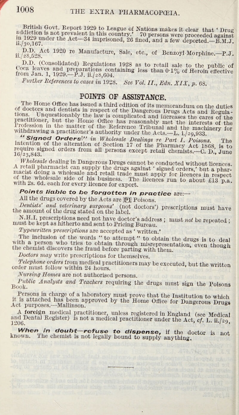 •viHwl™ Povt; EepoP l9.29 t? Leag«e ol Nations makes it clear that • Drug in 1Q9.Q ^ 11S- country** 70 persons were proceeded against n 1929 under the Act 34 imprisoned, 20 fined, and a few deported.—B.M.J. vi • ii /?835*‘>8ACt 1920 Ie Manufacture> Sale> etc*> of Benzoyl Morphine.—P.J. D.D (Consolidated) Regulations 1928 as to retail sale to the public of from jin I® **“ tlum °'1% of Heroln effective Further References to cases in 1928. See Vol. II., Edn. XIX, p. 68. POINTS OF ASSISTANCE. nf ^®ce ^as issued a third edition of its memorandum on the duties JJ.01and dentists m respect of the Dangerous Drugs Acts and Regula- fV- Unquestionably the law is complicated and increases the cares of the practitioner, but the Home Office has reasonably met the interests of the liofessmn m the matter of the Reference Tribunal and the machinery for withdrawing a practitioner s authority under the Acts.—L. h/29,933. i + Orders',’ ’ in Wholesale Dealings re Part I. Poisons. The intention of the alteration of Section 17 of the Pharmacy Act 1868 is to le/^Sli18116^ 0rclers from aU Persons except retail chemists.—C. D.*, June Wholesale dealing in Dangerous Drugs cannot be conducted without licences. A letail pharmacist can supply the drugs against ‘ signed orders,’ but a phar- niacist doing a wholesale and retail trade must apply for licences in respect of the wholesale side of his business. The licences run to about £13 p a with 2s. 6d. each for every licence for export. ^ Points fic&ijte to he Forgotten in practice are:— All the drugs covered by the Acts are 12] Poisons. Dentists' and veterinary surgeons' (not doctors’) prescriptions must have the amount of the drug stated on the label. N.H.I. prescriptions need not have doctor’s address ; must not be repeated : must be kept as hitherto and sent to Pricing Bureau. P Typewritten prescriptions are accepted as ‘ written.* The inclusion of the words “ to attempt ” to obtain the drugs is to deal with a person who tries to obtain through misrepresentation, even though the chemist discovers the fraud before parting with them. 81 Doctors may WTite prescriptions for themselves. Telephone orders from medical practitioners may be executed, but the written order must follow within 24 hours. luu Nursing Homes are not authorised persons. BookWl'C AnalydS and Teachers requiring the drugs must sign the Poisons Persons in charge of a laboratory must prove that the Institution to which it is attached has been approved by the Home Office for Dangerous Drugs Act purposes.—Malhnson. A foreign medical practitioner, unless registered in England (see Medical and Dental Register) is not a medical practitioner under the Act, cf. L. H./29 When in doubt—refuse to dispense, if the doctor is not known. J he chemist is not legally bound to supply anything.
