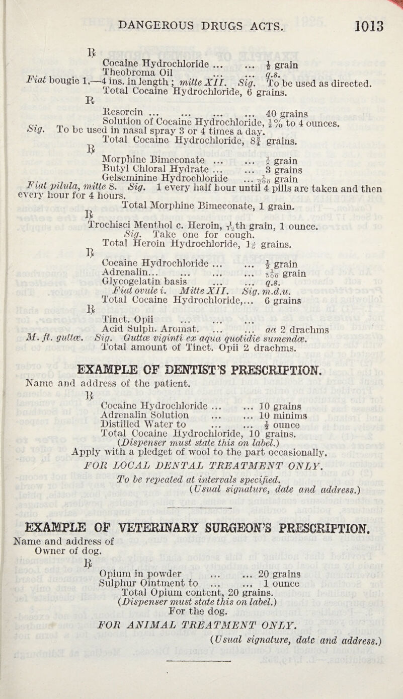 Fiat bougie 1,— R Cocaine Hydrochloride. £ grain Theobroma Oil . q.s. 4 ins. in length ; mitte XII. Sig. To be used as directed. Total Cocaine Hydrochloride, 6 grains. Resorcin.40 grains 0. m _ Solution of Cocaine Hydrochloride, i% to 4 ounces. oig. io be used in nasal spray 3 or 4 times a day. Total Cocaine Hydrochloride, 8f grains. 5 Morphine Bimeconate. grain Butyl Chloral Hydrate ... ... 3 grains , ._ Gelseminine Hydrochloride ... 200 grain * ^atpilula, mitte 8. Sig. 1 every half hour until 4 pills are taken and then every hour for 4 hours. Total Morphine Bimeconate, 1 grain. Trochisci Menthol c. Heroin, TUh grain, 1 ounce. Sig. Take one for cough. Total Heroin Hydrochloride, If grains. R Cocaine Hydrochloride. \ grain Adrenalin... ... ... ... grain Glycogelatin basis . q.s. Fiat ovule i. Mitte XII. Sig. m .d.u. Total Cocaine Hydrochloride,... 6 grains 1^ Tinct. Opii . Acid Sulph. Aromat. ... ... aa 2 drachms M. ft. guttce. Sig. Guttce viginti ex aqua quotulie sumendce. Total amount of Tinct. Opii 2 drachms. EXAMPLE OF DENTIST’S PRESCRIPTION. Name and address of the patient. 1* Cocaine Hydrochloride.10 grains Adrenalin Solution .10 minims Distilled Water to . £ ounce Total Cocaine Hydrochloride, 10 grains. (Dispenser must state this on label.) Apply with a pledget of wool to the part occasionally. FOR LOCAL DENTAL TREATMENT ONLY. To be repeated at intervals specified. (Usual signature, date and address.) EXAMPLE OF VETERINARY SURGEON’S PRESCRIPTION. Name and address of Owner of dog. I* Opium in powder .20 grains Sulphur Ointment to ... ... 1 ounce Total Opium content, 20 grains. (Dispenser must state this on label.) For the dog. FOR ANIMAL TREATMENT ONLY. (Usual signature, date and address.)