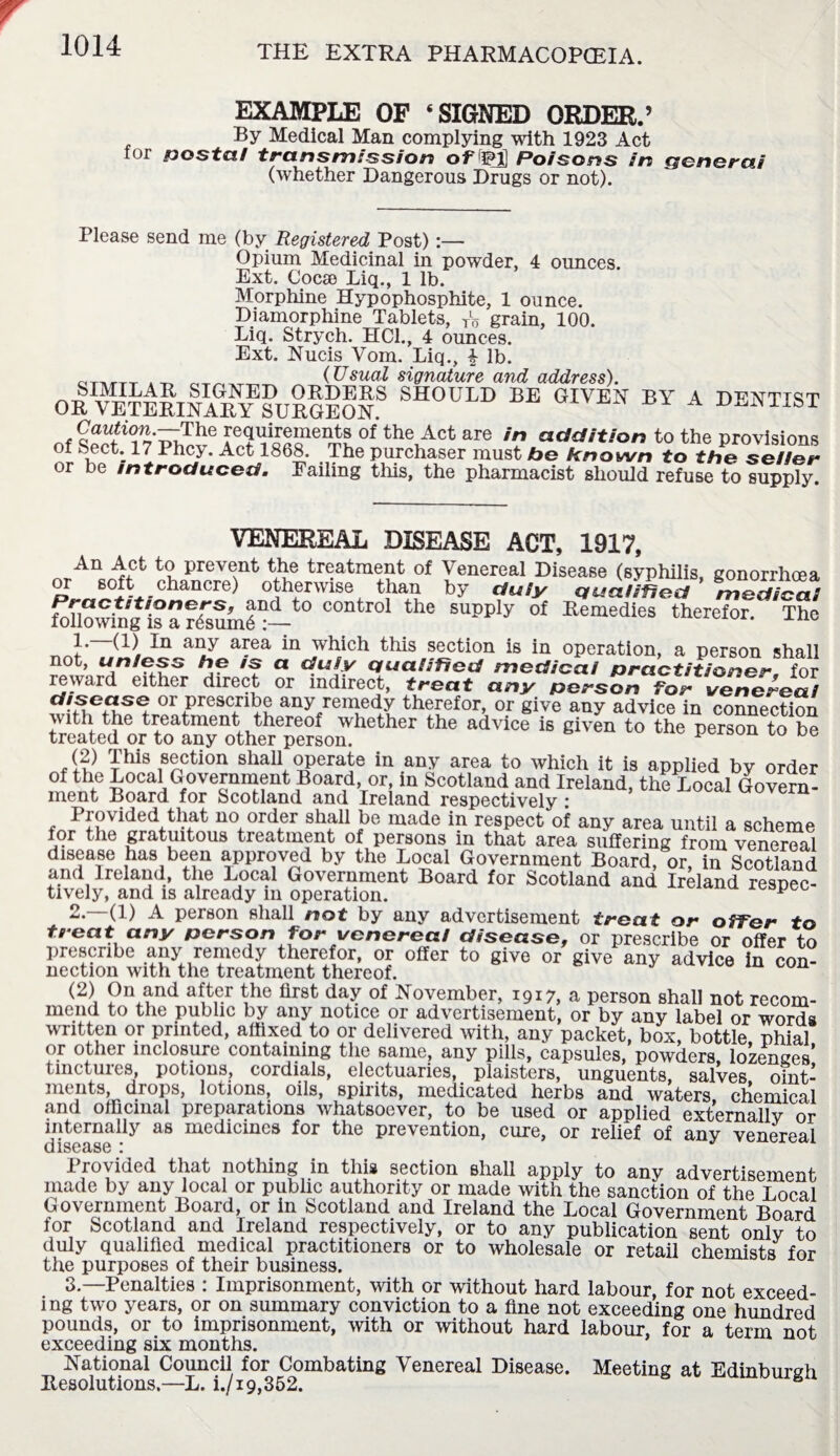 EXAMPLE OF ‘SIGNED ORDER.’ By Medical Man complying with 1923 Act foi postal transmission of 5M] Poisons in qenerai (whether Dangerous Drugs or not). Please send me (by Registered Post):— Opium Medicinal in powder, 4 ounces. Ext. Cocse Liq., 1 lb. Morphine Hypophosphite, 1 ounce. Diamorphine Tablets, A grain, 100. Liq. Strych. HC1., 4 ounces. Ext. Nucis Vom. Liq., 4 lb. dtmtt _ (Usual signature and address). OR “terinary surgEonS should be given by a dentist The requirements of the Act are in addition to the provisions of Sect. 17 Phcy. Act 1868. The purchaser must be known to the seiier or be introduced. Failing this, the pharmacist should refuse to supply. VENEBEAL DISEASE ACT, 1917, nrAnc^ct to prevent the treatment of Venereal Disease (syphilis, gonorrhoea 80ft chancre) otherwise than by duly qualified medico.! foUowhfg is af^uml^—t0 COntro1 the supply of Remedies therefor. The }•' any area in which this section is in operation, a person shall not, unless he is a duly qualified medicoi practitioner, for reward either direct or indirect, treat any person for venereal disease or prescribe any remedy therefor, or give any advice in connection with the treatment thereof whether the advice is given to the person to be treated or to any other person. (2) This section shall operate in any area to which it is applied by order of the Local Government Board, or, in Scotland and Ireland, the Local Govern¬ ment Board for Scotland and Ireland respectively : Provided that no order shall be made in respect of any area until a scheme for the gratuitous treatment of persons in that area suffering from venereal disease has been approved by the Local Government Board, or in Scotland and Ireland, the Local Government Board for Scotland and IrelLnd respec- tively, and is already m operation. p 2. —(1) A person shall not by any advertisement treat or offer to treat any person for venereal disease, or prescribe or offer to prescribe any remedy therefor, or offer to give or give any advice in con¬ nection with the treatment thereof. (2) On and after the first day of November, 1917, a person shall not recom¬ mend to the public by any notice or advertisement, or by any label or words written or printed, affixed to or delivered with, any packet, box, bottle, phial or other mclosure containing the same, any pills, capsules, powders, lozenges' tinctures, potions, cordials, electuaries, plaisters, unguents, salves oint¬ ments, drops, lotions, oils, spirits, medicated herbs and waters chemical .and officinal preparations whatsoever, to be used or applied externally or internally as medicines for the prevention, cure, or relief of any venereal disease 1 Provided that nothing in this section shall apply to any advertisement made by any local or public authority or made with the sanction of the Local Government Board, or in Scotland and Ireland the Local Government Board for Scotland and Ireland respectively, or to any publication sent only to duly qualified medical practitioners or to wholesale or retail chemists for the purposes of their business. 3. —Penalties : Imprisonment, with or without hard labour, for not exceed¬ ing two years, or on summary conviction to a fine not exceeding one hundred pounds, or to imprisonment, with or without hard labour, for a term not exceeding six months. National Council for Combating Venereal Disease. Meeting at Edinburgh Resolutions.—L. i./i9,352.