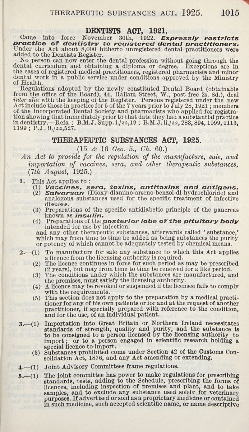 DENTISTS ACT, 1921. Came into force November 30th, 1922. Expressly restricts practice of dentistry to registered dental practitioners. Under the Act about 8,000 hitherto unregistered dental practitioners were added to the Dentists Register. No person can now enter the dental profession without going through the dental curriculum and obtaining a diploma or degree. Exceptions are in the cases of registered medical practitioners, registered pharmacists and minor dental work in a public service under conditions approved by the Ministry of Health. Regulations adopted by the newly constituted Dental Board (obtainable from the office of the Board), 44, Hallam Street, W., post free 2s. 8d.), deal inter alia with the keeping of the Register. Persons registered under the new Act include those in practice for 5 of the 7 years prior to July 28,1921 ; members of the Incorporated Dental Society and pharmacists who applied for registra¬ tion showing that immediately prior to that date they had a substantial practice in dentistry.—Refs. : B.M. J. Supp. i./22,19 ; B.M. J. ill22,283, 894,1099,1113, 1199 ; P.J. ii./22,527. THERAPEUTIC SUBSTANCES ACT, 1925. (15 <fe 16 Geo. 5., Ch. 60.) An Act to provide for the regulation of the manufacture, sale, and importation of vaccines, sera, and other therapeutic substances, {1th August, 1925.) 1. This Act applies to : (1) Vaccines, sera, toxins, antitoxins and antigens. (2) Sahsarsan (Dioxy-diamino-arseno-benzol-di-hydrochloride) and analogous substances used for the specific treatment of infective diseases. (3) Preparations of the specific antidiabetic principle of the pancreas known as insulin. (4) Preparations of the posterior lobe of the pituitary body intended for use by injection. and any other therapeutic substances, afterwards called ‘ substance,' which may from time to time be added as being substances the purity or potency of which cannot be adequately tested by chemical means. 2. —(1) To manufacture for sale any substance to which this Act applies a licence from the licensing authority is required. (2) The licence continues in force for such period as may be prescribed (2 years), but may from time to time be renewed for a like period. (3) The conditions under which the substances are manufactured, and the premises, must satisfy the licensing authority. (4) A licence may be revoked or suspended if the licensee fails to comply with the requirements. (5) This section does not apply to the preparation by a medical practi¬ tioner for any of his own patients or for and at the request of another practitioner, if specially prepared with reference to the condition, and for the use, of an individual patient. 3. —(l) Importation into Great Britain or Northern Ireland necessitates standards of strength, quality and purity, and the substance is to be consigned to a person licensed by the licensing authority to import; or to a person engaged in scientific research holding a special licence to import. (3) Substances prohibited come under Section 42 of the Customs Con¬ solidation Act, 1876, and any Act amending or extending. 4. —(i) Joint Advisory Committees frame regulations. 5. —(i) The joint committee has power to make regulations for prescribing standards, tests, adding to the Schedule, prescribing the forms of licences, including inspection of premises and plant, and to take samples, and to exclude any substance used solelv for veterinary purposes. If advertised or sold as a proprietary medicine or contained in such medicine, such accepted scientific name, or name descriptive