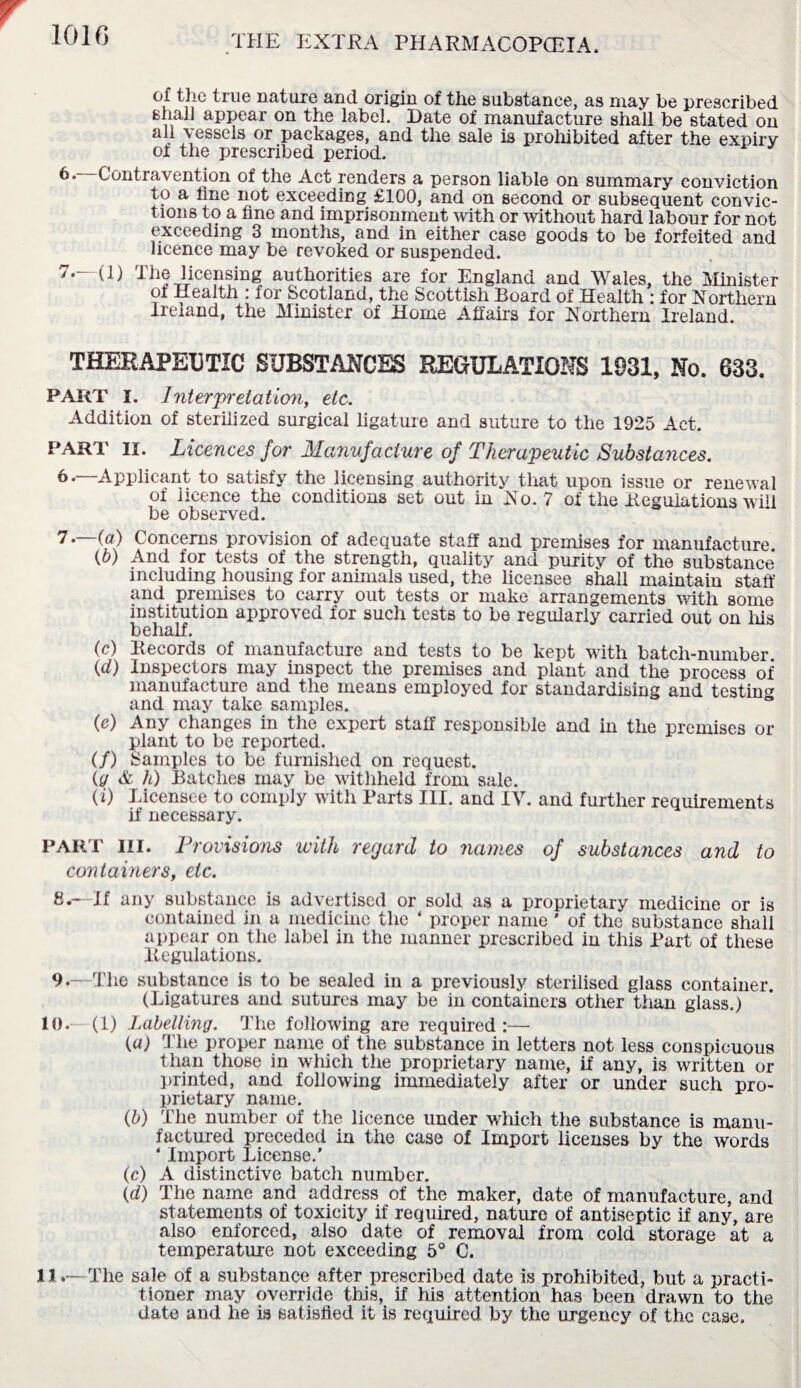 of the true nature and origin of the substance, as may be prescribed shal] appear on the label. Date of manufacture shall be stated on all vessels or packages, and the sale is prohibited after the expiry of the prescribed period. Contravention of the Act renders a person liable on summary conviction to a line not exceeding £100, and on second or subsequent convic¬ tions to a fine and imprisonment with or without hard labour for not exceeding 3 months, and in either case goods to be forfeited and licence may be revoked or suspended. 7.—(1) The licensing authorities are for England and Wales, the Minister of Health : for Scotland, the Scottish Board of Health : for Northern Ireland, the Minister of Home Affairs for Northern Ireland. THERAPEUTIC SUBSTANCES REGULATIONS 1931, No. 633. PART I. Interpretation, etc. Addition of sterilized surgical ligature and suture to the 1925 Act. PART II. Licences for Manufacture of Therapeutic Substances. 6. —Applicant to satisfy the licensing authority that upon issue or renewal of licence the conditions set out in No. 7 of the Regulations will be observed. 7. —(a) Concerns provision of adequate staff and premises for manufacture (6) And for tests of the strength, quality and purity of the substance including housing for animals used, the licensee shall maintain staff and premises to carry out tests or make arrangements with some institution approved for such tests to be regularly carried out on Ills behalf. (c) Records of manufacture and tests to be kept with batch-number. (d) Inspectors may inspect the premises and plant and the process of manufacture and the means employed for standardising and testin'* and may take samples. (e) Any changes in the expert staff responsible and in the premises or plant to be reported. (/) Samples to be furnished on request. (g & h) Batches may be withheld from sale. (i) Licensee to comply with Barts III. and IV. and further requirements if necessary. PART III. Provisions with regard to names of substances and to containers, etc. 8*—If any substance is advertised or sold as a proprietary medicine or is contained in a medicine the 4 proper name ' of the substance shall appear on the label in the manner prescribed in this Bart of these Regulations. 9.—The substance is to be sealed in a previously sterilised glass container. (Ligatures and sutures may be in containers other than glass.) 10. - (1) Labelling. The following are required:— (a) The proper name of the substance in letters not less conspicuous than those in which the proprietary name, if any, is wnitten or printed, and following immediately after or under such pro¬ prietary name. (b) The number of the licence under which the substance is manu¬ factured preceded in the case of Import licenses by the words 4 Import License.' (c) A distinctive batch number. (d) The name and address of the maker, date of manufacture, and statements of toxicity if required, nature of antiseptic if any, are also enforced, also date of removal from cold storage at a temperature not exceeding 5° C. 11. —The sale of a substance after prescribed date is prohibited, but a practi¬ tioner may override this, if his attention has been drawn to the date and he is satisfied it is required by the urgency of the case.