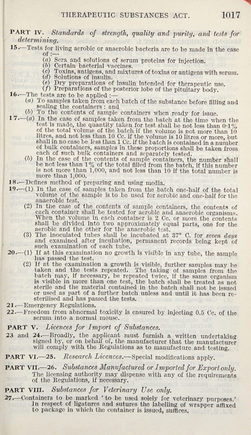 PART IV. . Standards of strength, quality and purity, and tests for determining. Tests for living aerobic or anaerobic bacteria are to be made in the case of:— (a) Sera and solutions of serum proteins for injection. (b) Certain bacterial vaccines. (c) Toxins, antigens, and mixtures of toxins or antigens with serum. (d) Solutions of insulin. (e) Dry preparations of insulin intended for therapeutic use. (/) Preparations of the posterior lobe of the pituitary body. 16.—The tests are to be applied :— (a) To samples taken from each batch of the substance before filling and sealing the containers : and (b) To the contents of sample containers when ready for issue. 1 7.—(a) In the case of samples taken from the batch at the time when the test is made, the quantity taken for test shall be not less than 0T% of the total volume of the batch if the volume is not more than 10 litres, and not less than 10 Cc. if the volume is 10 litres or more, but shall in no case be less than 1 Cc. if the batch is contained in a number of bulk containers, samples in these proportions shall be taken from each of such bulk containers and separately tested. (b) In the case of the contents of sample containers, the number shall be not less than 1% of the total filled from the batch, if this number is not more than 1,000, and not less than 10 if the total number is more than 1,000. 18. —Defines method of preparing and using media. 19. —(1) In the case of samples taken from the batch one-half of the total volume of the sample is to be used for aerobic and one-half for the anaerobic test. (2) In the case of the contents of sample containers, the contents of each container shall be tested for aerobic and anaerobic organisms. When the volume in each container is 2 Cc. or more the contents shall be divided into two approximately equal parts, one for the aerobic and the other for the anaerobic test. (3) The inoculated tubes shall be incubated at 37° C. for seven days and examined after incubation, permanent records being kept of such examination of each tube. 20. —(1) If at this examination no growth is visible in any tube, the sample has passed the test. (2) If at the examination a growth is visible, further samples may be taken and the tests repeated. The taking of samples from' the batch may, if necessary, be repeated twice, if the same organism is visible in more than one test, the batch shall be treated as not sterile and the material contained in the batch shall not be issued or used as part of a further batch unless and until it has been re- sterilised and has passed the tests. 21. —Emergency Regulations. 22. —Ereedom from abnormal toxicity is ensured by injecting 0.5 Cc. of the serum into a normal mouse. PART V. Licences for Import of Substances. 23 and 24.—Broadly, the applicant must furnish a written undertaking signed by, or on behalf of, the manufacturer that the manufacturer will comply with the Regulations as to manufacture and testing. PART VI.—25. Research Licences.—Special modifications apply. PART VII.—26. Substances Manufactured or Imported for Export only. The licensing authority may dispense with any of the requirements of the Regulations, if necessary. PART VIII. Substances for Veterinary Use only. 27.—Containers to be marked ‘ to be used solely for veterinary purposes ’ Jn respect of ligatures and sutures the labelling of wrapper affixed to package in which the container is issued, suffices.