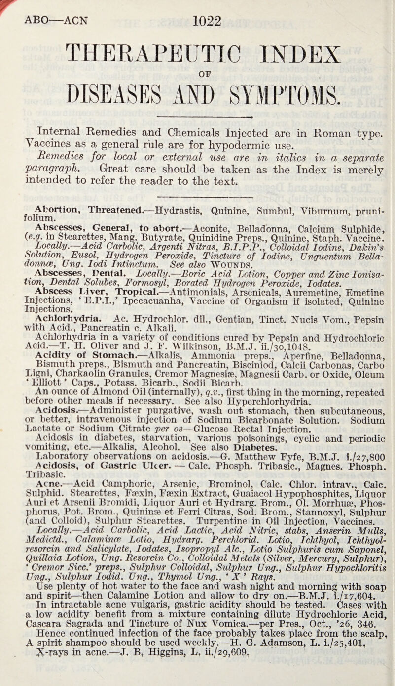 THERAPEUTIC INDEX OF Internal Remedies and Chemicals Injected are in Roman type. Vaccines as a general rule are for hypodermic use. Remedies for local or external use are in italics in a separate 'paragraph. Great care should be taken as the Index is merely intended to refer the reader to the text. Abortion, Threatened.—Hydrastis, Quinine, Sumbul, Viburnum, pruni- folium. Abscesses, General, to abort.—Aconite, Belladonna, Calcium Sulphide, (e.g. in Stearettes, Mang. Butyrate, Quinidine Preps., Quinine, Staph. Vaccine. Locally.—Acid Carbolic, Argenti Nitras, B.I.P.P., Colloidal Iodine, Dakin’s Solution, Eusol, Hydrogen Peroxide, Tincture of Iodine, Unguentum Bella¬ donna, Ung. Iodi Intinctum. See also Wounds. Abscesses, Dental. Locally.—Boric Acid Lotion, Copper and Zinc Ionisa¬ tion, Dental Solubes, Formosyl, Borated Hydrogen Peroxide, Iodates. Abscess Liver, Tropical.—Antimonials, Arsenicals, Auremetine, Emetine Injections, ‘ E.P.I.,’ Ipecacuanha, Vaccine of Organism if isolated, Quinine Injections. Achlorhydria. Ac. Hydrochlor. dil., Gentian, Tinct. Nucis Vom., Pepsin with Acid., Pancreatin c. Alkali. Achlorhydria in a variety of conditions cured by Pepsin and Hydrochloric Acid.—T. H. Oliver and J. F. Wilkinson, B.M.J. ii./3o,1048. Acidity of Stomach.—Alkalis, Ammonia preps., Aperfine, Belladonna, Bismuth preps., Bismuth and Pancreatin, Bisciniod, Calcii Carbonas, Carbo Ligni, Charkaolin Granules, Cremor Magnesiae, Magnesii Carb. or Oxide, Oleum ‘ Elliott * Caps., Potass. Bicarb., Sodii Bicarb. An ounce of Almond Oil (internally), q.v., first thing in the morning, repeated before other meals if necessary. See also Hyperchlorhydria. Acidosis.—Administer purgative, wash out stomach, then subcutaneous, or better, intravenous injection of Sodium Bicarbonate Solution. Sodium Lactate or Sodium Citrate per os—Glucose Rectal Injection. Acidosis in diabetes, starvation, various poisonings, cyclic and periodic vomiting, etc.—Alkalis, Alcohol. See also Diabetes. Laboratory observations on acidosis.—G. Matthew Fyfe, B.M.J. L/2 7,800 Acidosis, of Gastric Ulcer. — Calc. Phosph. Tribasic., Magnes. Phosph. Tribasic. Acne.—Acid Camphoric, Arsenic, Brominol, Calc. Chlor. intrav., Calc. Sulphid. Stearettes, Facxin, Ftexin Extract, Guaiacol Hypophosphites, Liquor Anri et Arsenii Bromidi, Liquor Auri et Hydrarg. Brom., 01. Morrhuae, Phos¬ phorus, Pot. Brom., Quininse et Ferri Citras, Sod. Brom., Stannoxyl, Sulphur (and Colloid), Sulphur Stearettes. Turpentine in Oil Injection, Vaccines. Locally.—Acid Carbolic, Acid Lactic, Acid Nitric, stabs, Anserin Mulls, Medictd., Calamince Lotio, Hydrarg. Perchlorid. Lotio, Ichthyol, Ichthyol- resorcin and Salicylate, Iodates, Isopropyl Ale., Lotio Sulphuris cum Saponel, Quillaia Lotion, Ung. Resorcin Co.. Colloidal Metals (Silver, Mercury, Sulphur), ‘ Cremor Sicc.’ preps., Sulphur Colloidal, Sulphur Ung., Sulphur Hypochloritis Ung., Sulphur Iodid. Ung., Thymol Ung., ‘ X ’ Bays. Use plenty of hot water to the face and wash night and morning with soap and spirit—then Calamine Lotion and allow to dry on.—B.M.J. i./i7,604. In intractable acne vulgaris, gastric acidity should be tested. Cases with a low acidity benefit from a mixture containing dilute Hydrochloric Acid, Cascara Sagrada and Tincture of Nux Vomica.—per Pres., Oct., ’26, 346. Hence continued infection of the face probably takes place from the scalp, A spirit shampoo should be used weekly.—H. G. Adamson, L. i./25,401, X-rays in acne.—J. B, Higgins, L. ih/29,609.