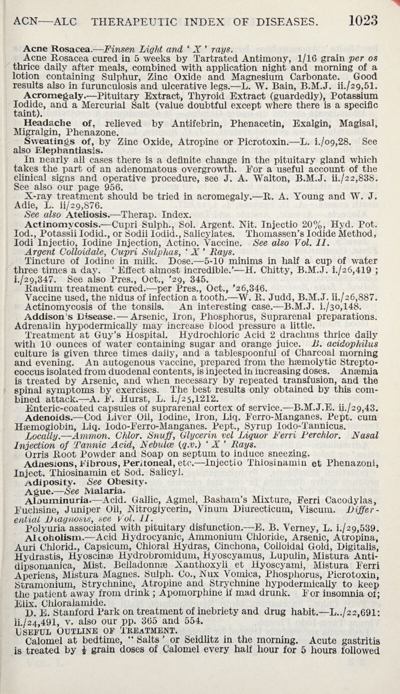 Acne Rosacea.—Finsen Light and ‘ X ' rays. Acne Rosacea cured in 5 weeks by Tartrated Antimony, 1/16 grain per os thrice daily after meals, combined with application night and morning of a lotion containing Sulphur, Zinc Oxide and Magnesium Carbonate. Good results also in furunculosis and ulcerative legs.—L. W. Bain, B.M.J. iL/29,51. Acromegaly.—Pituitary Extract, Thyroid Extract (guardedly), Potassium Iodide, and a Mercurial Salt (value doubtful except where there is a specific taint). Headache of, relieved by Antifebrin, Phenacetin, Exalgin, Magisal, Migralgin, Phenazone. Sweatings of, by Zinc Oxide, Atropine or Picrotoxin.—L. i./o9,28. See also Elephantiasis. In nearly all cases there is a definite change in the pituitary gland which takes the part of an adenomatous overgrowth. For a useful account of the clinical signs and operative procedure, see J. A. Walton, B.M.J. ii./22,838. See also our page 956. X-ray treatment should be tried in acromegaly.—R. A. Young and W. J. Adie, L. ii/29,876. See also Ateliosis.—Therap. Index. Actinomycosis.—Cupri Sulph., Sol. Argent. Nit. Injectio 20%, Hyd. Pot. Iod., Potassii Iodid., or Sodii Iodid., Salicylates. Thomassen’s Iodide Method, Iodi Injectio, Iodine Injection, Actino. Vaccine. See also Vol. II. Argent Colloidale, Cupri Sulphas, ‘ X ’ Rays. Tincture of Iodine in milk. Dose.—5-10 minims in half a cup of water three times a day. ‘ Effect almost incredible.’—H. Chitt-y, B.M.J. i./26,419 ; i. J29,347. See also Pres., Oct., ’29, 345. Radium treatment cured.—per Pres., Oct., *26,346. Vaccine used, the nidus of infection a tooth.—W. R. Judd, B.M.J. ii./26,887. Actinomycosis of the tonsils. An interesting case.—B.M.J. i./3o,148. Addison’s Disease.— Arsenic, Iron, Phosphorus, Suprarenal preparations. Adrenalin hypodermically may increase blood pressure a little. Treatment at Guy’s Hospital. Hydrochloric Acid 2 drachms thrice daily with 10 ounces of water containing sugar and orange juice. B. acidophilus culture is given three times daily, and a tablespoonful of Charcoal morning and evening. An autogenous vaccine, prepared from the hoemolytic Strepto¬ coccus isolated from duodenal contents, is injected in increasing doses. Anaemia is treated by Arsenic, and when necessary by repeated transfusion, and the spinal symptoms by exercises. The best results only obtained by this com¬ bined attack.—A. E. Hurst, L. i./2 5,1212. Enteric-coated capsules of suprarenal cortex of service.—B.M.J.E. ik/29,43. Adenoids.—Cod Liver Oil, Iodine, Iron, Liq. Perro-Manganes. Pept. cum Haemoglobin, Liq. Iodo-Perro-Manganes. Pept., Syrup Iodo-Tannicus. Locally.—Ammon. Chlor. Snuff, Glycerin vel Liquor Ferri Perchlor. Nasal Injection of Tannic Acid, Nebulce (q.v.) ‘ X ’ Rays. Orris Root Powder and Soap on septum to induce sneezing. Adnesions, Fibrous, Peritoneal, etc.—Injectio Thiosinamin et Phenazoni, Inject. Thiosinamin et Sod. Salicyl. /vdiposity. See Obesity. Ague.—See Malaria. Alouminuria.—Acid. Gallic, Agmel, Basham’s Mixture, Eerri Cacodylas, Euchsine, Juniper Oil, Nitroglycerin, Vinum Diurecticum, Viscum. Differ¬ ential Diagnosis, see Vol. 11. Polyuria associated with pituitary disfunction.—E. B. Vemey, L. h/29,539. Alcoholism.—Acid Hydrocyanic, Ammonium Cliloride, Arsenic, Atropina, Auri Chlorid., Capsicum, Chloral Hydras, Cinchona, Colloidal Gold, Digitalis, Hydrastis, Hyoscinse Hydrobromidum, Hyoscyamus, Lupulin, Mistura Anti- dipsomanica, Mist. Belladonna Xanthoxyli et Hyoscyami, Mistura Eerri Aperiens, Mistura Magnes. Sulph. Co., Nux Vomica, Phosphorus, Picrotoxin, Stramonium, Stryclmine, Atropine and Strychnine hypodermically to keep the patient away from drink ; Apomorphine if mad drunk. Eor insomnia of; Elix. Chloralamide. D. E. Stanford Park on treatment of inebriety and drug habit.—L../22,691: ii. /24,491, v. also our pp. 365 and 554. Useful Outline of Treatment. Calomel at bedtime, “ Salts * or Seidlitz in the morning. Acute gastritis is treated by £ grain doses of Calomel every half hour for 5 hours followed