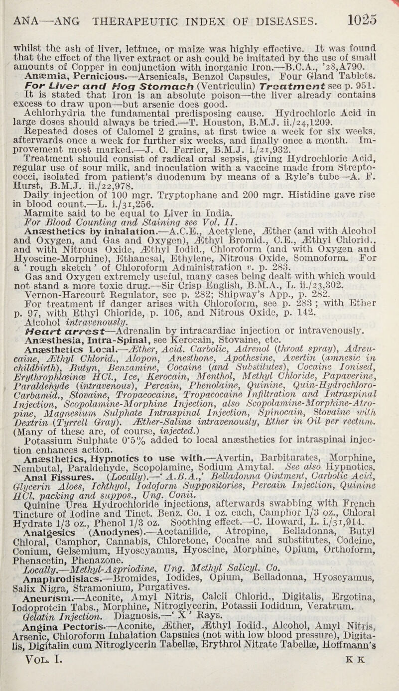 whilst the ash of liver, lettuce, or maize was highly effective. It was found that the effect of the liver extract or ash could he imitated by the use of small amounts of Copper in conjunction with inorganic Iron.—B.C.A., ’28,A790. Anaemia, Pernicious.—Arsenicals, Benzol Capsules, Four Gland Tablets. For Liver and Hog Stomach (Yentriculin) Treatment see p. 951. It is stated that Iron is an absolute poison—the liver already contains excess to draw upon—but arsenic does good. Achlorhydria the fundamental predisposing cause. Hydrochloric Acid in large doses should always be tried.—T. Houston, B.M.J. ii./24,1209. Repeated doses of Calomel 2 grains, at first twice a week for six weeks, afterwards once a week for further six weeks, and finally once a month. Im¬ provement most marked.—J. C. Terrier, B.M.J. i./2i,932. Treatment should consist of radical oral sepsis, giving Hydrochloric Acid, regular use of sour milk, and inoculation with a vaccine made from Strepto¬ cocci, isolated from patient’s duodenum by means of a Ryle’s tube—A. F. Hurst, B.M.J. ii./22,978. Daily injection of 100 mgr. Tryptophane and 200 mgr. Histidine gave rise in blood count.—L. i./31,256. Marmite said to be equal to Liver in India. For Blood Counting and Staining see Vol. II. Anaesthetics by inhalation.—A.C.E., Acetylene, iEther (and with Alcohol and Oxygen, and Gas and Oxygen), iEthyl Bromid., C.E., iEthyl Chlorid., and with Nitrous Oxide, iEthyl Iodid., Chloroform (and with Oxygen and Hyoscine-Morphine), Ethanesal, Ethylene, Nitrous Oxide, Somnoform. For a ‘ rough sketch ’ of Chloroform Administration v. p. 283. Gas and Oxygen extremely useful, many cases being dealt with which would not stand a more toxic drug.—Sir Crisp English, B.M.A., L. ii./23,302. Vernon-Harcourt Regulator, see p. 282; Shipway’s App., p. 282. For treatment if danger arises with Chloroform, see p. 283 ; with Ether p. 97, with Ethyl Chloride, p. 106, and Nitrous Oxide, p. 142. Alcohol intravenously. Heart arrest—Adrenalin by intracardiac injection or intravenously. Anaesthesia, Intra-Spina!, see Kerocain, Stovaine, etc. Anaesthetics Local.—/Ether, Acid. Carbolic, Adrenol (throat spray), Adreu- caine, /Ethyl Chlorid., Alopon, Anesthone, Apothesine, Avertin (amnesic in childbirth), Butyn, Benzamine, Cocaine (and Substitutes), Cocaine Ionised, Erythrophlceince MCI., Ice, Kerocain, Menthol, Methyl Chloride, Papaverine, Paraldehyde {intravenous), Percain, Phenolaine, Quinine, Quin-Eydrochloro- Carbamid., Stovaine, Tropacocaine, Tropacocaine Infiltration and Intraspinal Injection, Scopolamine-Morphine Injection, also Scopolamine-Morphine-Atro¬ pine, Magnesium Sulphate Intraspinal Injection, Spinocain, Stovaine with Dextrin (Tyrrell Gray). /Ether-Saline intravenously, Ether in Oil per rectum. (Many of these are, of course, injected.) Potassium Sulphate 0’5% added to local anaesthetics for intraspinal injec¬ tion enhances action. Anaesthetics, Hypnotics to use with.—Avertin, Barbiturates, Morphine, Nembutal, Paraldehyde, Scopolamine, Sodium Amytal. See also Hypnotics. Anal Fissures. {Locally).—‘ A.B. A.,’ Belladonna Ointment, Carbolic Acid, Glycerin Aloes, Ichthyol, Iodoform Suppositories, Percain Injection, Quinine ECl. packing and suppos., Ung. Conii. Quinine Urea Hydrochloride injections, afterwards swabbing with French Tincture of Iodine and Tinct. Benz. Co. 1 oz. each, Camphor 1/3 oz., Chloral Hydrate 1/3 oz.. Phenol 1/3 oz. Soothing effect.—C. Howard, L. i./3i,914. Analgesics '(Anodynes).—Acetanilide, Atropine, Belladonna, Butyl Chloral, Camphor, Cannabis, Chloretone, Cocaine and substitutes, Codeine, Conium, Gelsemium, Hyoscyamus, Hyoscine, Morphine, Opium, Orthoform, Phenacetin, Phenazone. _ ^ _, 7 ^ Locally.—Methyl-Aspriodine, Ung. Methyl Salicyl. Co. Anaphrodisiacs.—Bromides, Iodides, Opium, Belladonna, Hyoscyamus, Salix Nigra, Stramonium, Purgatives. Aneurism.—Aconite, Amyl Nitris, Calcii Chlorid., Digitalis, Ergotina, Iodoprotein Tabs., Morphine, Nitroglycerin, Potassii Iodidum, Veratrum. Gelatin Injection. Diagnosis.—‘ X ’ Rays. Angina Pectoris.—Aconite, AEther, iEthyl iodid., Alcohol, Amyl Nitris, Arsenic, Chloroform Inhalation Capsules (not with low blood pressure), Digita¬ lis, Digitalin cum Nitroglycerin Tabellin, Erythrol Nitrate Tabella), Hoffmann’s