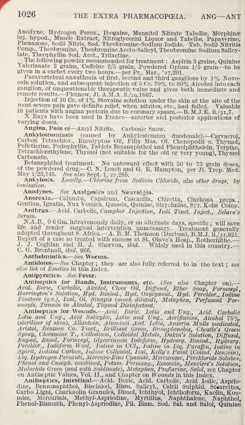 Anodyne, Hydrogen Perox., Ibogaine, Mannitol Nitrate Tabellae, Morphinse mj. hypod., Muscle Extract, Nitroglycerini Liquor and Tabellse, Papaverine, Phenazone, Sodii Nitris, Sod. Theobromine-Sodium Iodide. Tab. Sodii Nitritis Comp., Theobromine, Theobromine Aceto-Salicyl, Theobromine Sodium Salicy¬ late, Theophyllin Sod. Acet., Trilactine. The following powder recommended for treatment: Aspirin 3 grains, Quinine v alerianate 3 grains, Caffeine 2/5 grain, Powdered Opium 1/5 grain—to be given m a cachet every two hours.—per Pr., Mar., ’27,201. Paravertebral anaesthesia of first, second and third ganglions bv 1% Novo¬ cain solution, and subsequent injection of 5 Cc. 70% to 80% Alcohol into each ganglion, of unquestionable therapeutic value and gives both immediate and remote results—Pletnow, Jl. A.M.A. ii./29,1667. Injection of 10 Cc. of 1% Stovaine solution under the skin at the site of the most severe pain gave definite relief, when nitrites, etc., had failed. Valuable m patients with angina pectoris due to coronary spasm.—B. M.J.E. iL/31,7. X Rays have been used in France—anterior and nosterior applications of varying doses. Angina, Pain of—Amyl Nitrite. Carbonic Snow. Ankylostomiasis (caused by Ankylostomum duodenale).—Carvacrol, Carbon Tetrachlor., Eucalyptus Oil, Filix Mas, 01. Chenopodii c. Thymol, Pelletierine, Podophyllin, Tablets Betanaphthol and Phenolphthalein, Terpine, I etrachlorethylene, Thymol (not suitable for the old or verv young), Thymol Carbonate. Betanaphthol treatment. No untoward effect with 50 to 75 grain doses, of the powdered drug.—C. N. Leach and G. E. Hanrpton, per Jl. Trop. Med. May 1/23,145. See also Sept. 1, 22,285. . Ankylosis. Locally.—Chlorine from Sodium Chloride, also other drugs, by ionisation. Anodynes. See Analgesics and Neuralgia. Anorexia.—Calumba, Capsicum, Cascarilla, Chiretta, Cinchona preps. Gentian, Ignatia, Nux Vomica, Quassia, Quinine, Strychnine, Syr. Kolse Comp. Anthrax.—Acid. Carbolic, Camphor Injection, Iodi Tinct. Inject., Sclavo’s Serum. N.A.B., 0-G Gm. intravenously daily, or on alternate days, specific ; will save life and render surgical intervention unnecessary. Treatment generally adopted throughout S. Africa—A. B. M. Thomson (Durban), B.M.J. ii./3i,921. Report of a case so treated with success at St. Olave’s Hosp., Rotherhithe.— «J. J. Coglilan and H. J. Shorvon, ibid. Widely used in this country.— C. G. Brentnall, ibid. 966. Anthelmintics.—See Worms. Antidotes.—See Chapter ; they are also fully referred to in the text: see also list of Emetics in tliis Index. Antipyretics. See Fever. Antiseptics for Hands, Instruments, etc. (See also Chapter on).— Acid. Lone, Carbolic, Alcohol, Clove Oil, Diffusol, Ether Soap, Formosyl, Harrington’s Solution, Hyd. Einiod., Hyd. Oxycyanid., Hyd. Perchlor., Iodine Tincture (q.v.), Izal, Ol. Sinapis (much diluted), Metaphen, Perfumed For- mosyls, Tannin in Alcohol, Thymol Disinfectant. Antiseptics for Wounds.—Act'd. Boric. Lotio and Ung., Acid. Carbolic Lotio and Eng., Acid Salicylic, Lotio and Ung., Acriflavine, Alcohol 75% (•steriliser of skin), Allantoin, Aluminii Acet. Lotio, Anserin Midis medicated, Aristol, Benzoin Co. Tinct., Brilliant Green, Brumphenobis, Cheatle’s Green Spray, Cloramine T., Collodium,, Colloidal Metals, Dakin’s Solution, Diffusol, Eupad, Eusol, Formosyl, Glycerinium Iodoform, Hydrarg. Biniod., Hydrarg. Perchlor., Iodoform W ool, Iodine in CCli} Iodine in Liq. Paraffin, Iodine in Spirit, Iodised Carbon, Iodine Colloidal, lzal, Kelly’s Paint (Cotlod. Benzoin), Liq. Hydrogen Peroxidi, Mercuro-Zinc Cyanide, Mercurome, Perchloride Solubes, Phenol and Camph. combined, Potass. Permang., Resorcin, Mendere’s Solution, Malachite Green (and with Sublimate), Metaphen, Proflavine, Salol, see Chapter on Antiseptic Values, Vol. II., and Chapter on Wounds in this Index. Antiseptics, Intestinal.—Acid. Boric, Acid. Carbolic, Acid Iodic, Asprio- dine, Benzonaphthol, Bisciniod, Bism. Salicyl., Calcii Sulphid. Stearettes, Carbo Ligni, Charkaolin Granules, Dimol, Ichthyol, Ichthoform, Kaolin, Kou¬ miss, Mercurials, Methyl-Aspriodine, Myrtillus, Naphthalene, Naphthol, Phenol-Bismuth, Phenyl-Aspriodine, Pil. Bism. Sod. Sal. and Salol, Quinine