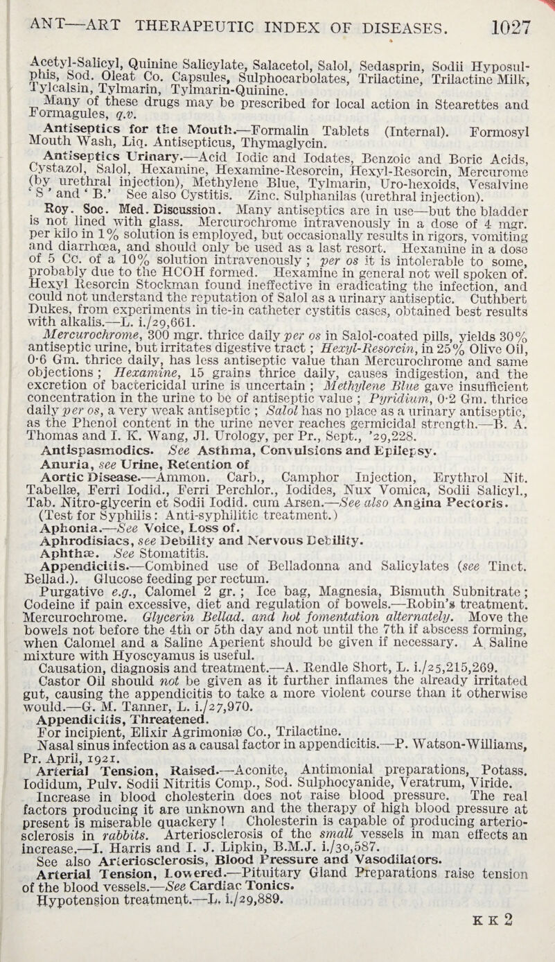 Acetyl-Salicyl, Quinine Salicylate, Salacetol, Salol, Sedasprin, Sodii Hyposul- prns, Sod. Oleat Co. Capsules, Sulphocarbolates, Trilactine, Trilactine Milk, d ylcalsm, Tylmarin, Tylmarin-Quinine. Many of these drugs may be prescribed for local action in Stearettes and Fonnagules, q.v. Antisepses for the Mouth.—Formalin Tablets (Internal). Formosyl Mouth Wash, Liq. Antisepticus, Thymaglycin. Antiseptics Urinary.—Acid Iodic and Iodates, Benzoic and Boric Acids, Cystazol, Salol, Hexamine, Hexamine-Ilesorcin, Hexyl-Resorcin, Mercurome t o > ur^t.hTal in3ectdon). Methylene Blue, Tylmarin, Uro-hexoids, Vesalvine u anct B.’ See also Cystitis. Zinc. Sulphanilas (urethral injection). . Roy. Soc. Med. Discussion. Many antiseptics are in use—but the bladder is not lined with glass. Mercurochrome intravenously in a dose of 4 mgr. per kilo in 1% solution is employed, but occasionally results in rigors, vomiting and diarrlicea, and should only be used as a last resort. Hexamine in a dose of 5 Cc. of a 10% solution intravenously ; per os it is intolerable to some, probably due to the HCOH formed. Hexamine in general not well spoken of. Hexyl Resorcin Stockman found ineffective in eradicating the infection, and could not understand the reputation of Salol as a urinary antiseptic. Cuthbert Dukes, from experiments in tie-in catheter cystitis cases, obtained best results with alkalis.—L. L/29,661. Mercurochrome, 300 mgr. thrice daily per os in Salol-coated pills, yields 30% antiseptic urine, but irritates digestive tract; Hexyl-Resorcin, in 25% Olive Oil , 0-6 Gm. thrice daily, has less antiseptic value than Mercurochrome and same objections ; Hexamine, 15 grains thrice daily, causes indigestion, and the excretion of bactericidal urine is uncertain ; Methylene Blue gave insufficient concentration in the urine to be of antiseptic value ; Pyridium, 0-2 Gm. thrice daily p er os, a very weak antiseptic ; Salol has no place as a urinary antiseptic, as the Phenol content in the urine never reaches germicidal strength.—B. A. Thomas and I. K. Wang, Jl. Urology, per Pr., Sept., ’29,228. Antlspasmodics. See Asthma, Convulsions and Epilepsy. Anuria, see Urine, Retention of Aortic Disease.—Ammon. Carb., Camphor Injection, Erythrol Nit. Tabellae, Ferri Iodid., Ferri Perchlor., Iodides, Nux Vomica, Sodii Salicyl., Tab. Nitro-glycerin et Sodii Iodid. cum Arsen.—See also Angina Pectoris. (Test for Syphilis: Anti-syphilitic treatment.) Aphonia.—See Voice, Loss of. Aphrodisiacs, see Debility and Nervous Debility. Aphtha?. See Stomatitis. Appendicitis.—Combined use of Belladonna and Salicylates (see Tinct. Bellad.). Glucose feeding per rectum. Purgative e.g., Calomel 2 gr. ; Ice bag, Magnesia, Bismuth Subnitrate; Codeine if pain excessive, diet and regulation of bowels.—Robin’s treatment. Mercurochrome. Glycerin Bellad. and hot fomentation alternately. Move the bowels not before the 4th or 5th day and not until the 7th if abscess forming, when Calomel and a Saline Aperient should be given if necessary. A Saline mixture with Hyoscyamus is useful. Causation, diagnosis and treatment.—A. Rendle Short, L. i./25,215,269. Castor Oil should not be given as it further, inflames the already irritated gut, causing the appendicitis to take a more violent course than it otherwise would.—G. M. Tanner, L. i./27,970. Appendicitis, Threatened. For incipient, Elixir Agrimonise Co., Trilactine. . Nasal sinus infection as a causal factor in appendicitis.—P. Watson-Williams, Pr. April, 1921. Arterial Tension, Raised.—Aconite, Antimonial preparations, Potass, lodidum, Pulv. Sodii Nitritis Comp., Sod. Sulphocyanide, Veratrum, Viride. Increase in blood cholesterin does not raise blood pressure. The real factors producing it are unknown and the therapy of high blood pressure at present is miserable quackery ! Cholesterin is capable of producing arterio¬ sclerosis in rabbits. Arteriosclerosis of the small vessels in man effects an increase,—I. Harris and I. J. Lipkin, B.M.J. i./3o,587. See also Arteriosclerosis, Blood Pressure and Vasodilators. Arterial Tension, Lowered.—Pituitary Gland Preparations raise tension of the blood vessels.—See Cardiac Tonics. Hypotension treatment.—B, L/29,889. o