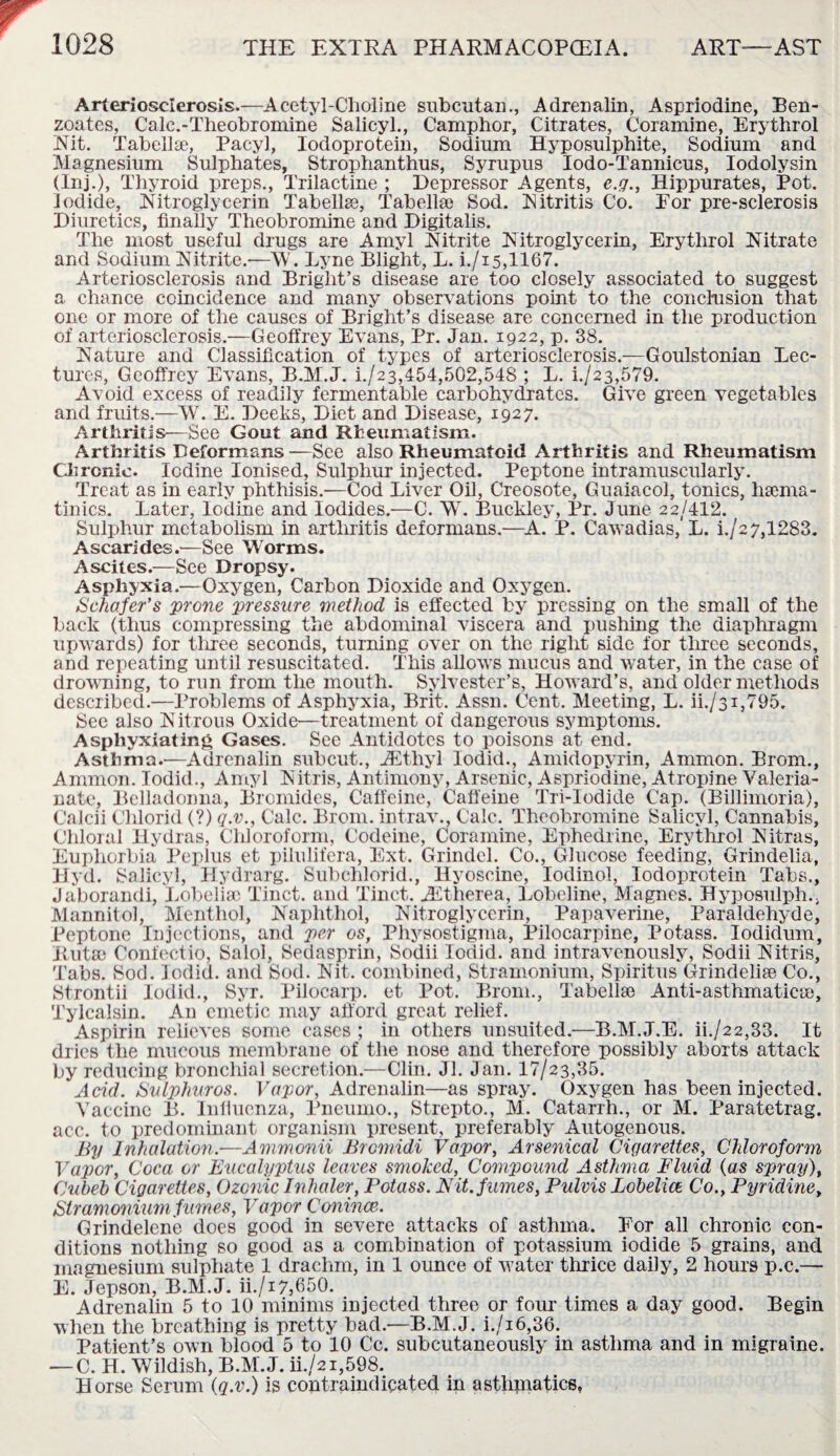 Arteriosclerosis.—Acetyl-Choline snbcutan., Adrenalin, Aspriodine, Ben¬ zoates, Calc.-Theobromine Salicyl., Camphor, Citrates, Coramine, Erythrol Nit. Tabellse, Pacyl, Iodoprotein, Sodium Hyposulphite, Sodium and Magnesium Sulphates, Strophanthus, Syrupus Iodo-Tannicus, Iodolysin (Inj.), Thyroid preps., Trilactine ; Depressor Agents, e.g., Hippurates, Pot. Iodide, Nitroglycerin Tabellse, Tabellse Sod. Nitritis Co. Por pre-sclerosis Diuretics, finally Theobromine and Digitalis. The most useful drugs are Amyl Nitrite Nitroglycerin, Erythrol Nitrate and Sodium Nitrite.—W. Lyne Blight, L. i./is,1167. Arteriosclerosis and Bright’s disease are too closely associated to suggest a chance coincidence and many observations point to the conclusion that one or more of the causes of Bright’s disease are concerned in the production of arteriosclerosis.—Geoffrey Evans, Pr. Jan. 1922, p. 38. Nature and Classification of types of arteriosclerosis.—Goulstonian Lec¬ tures, Geoffrey Evans, B.M.J. i./23,454,502,548 ; L. i./23,579. Avoid excess of readily fermentable carbohydrates. Give green vegetables and fruits.—W. E. Deeks, Diet and Disease, 1927. Arthritis—See Gout and Rheumatism. Arthritis Deformans —See also Rheumatoid Arthritis and Rheumatism Chronic. Iodine Ionised, Sulphur injected. Peptone intramuscularly. Treat as in early phthisis.—Cod Liver Oil, Creosote, Guaiacol, tonics, hsema- tinics. Later, Iodine and Iodides.—C. W. Buckley, Pr. June 22/412. Sulphur metabolism in arthritis deformans.—A. P. Cawadias, L. i./2 7,1283. Ascarides.—See Worms. Ascites.—See Dropsy. Asphyxia.—Oxygen, Carbon Dioxide and Oxygen. Schafer's prone pressure method is effected by pressing on the small of the back (thus compressing the abdominal viscera and pushing the diaphragm upwards) for three seconds, turning over on the right side for three seconds, and repeating until resuscitated. This allows mucus and water, in the case of drowning, to run from the mouth. Sylvester’s, Howard’s, and older methods described.—Problems of Asphyxia, Brit. Assn. Cent. Meeting, L. ii./31,795. See also N itrous Oxide—treatment of dangerous symptoms. Asphyxiating Gases. See Antidotes to poisons at end. Asthma.—Adrenalin subcut., JEtliyl Iodid., Amidopyrin, Ammon. Brom., Ammon. Iodid., Amyl Nitris, Antimony, Arsenic, Aspriodine, Atropine Valeria¬ nate, Belladonna, Bromides, Caffeine, Caffeine Tri-Iodide Cap. (Billimoria), Calcii Chlorid (?) q.v., Calc. Brom. intrav., Calc. Theobromine Salicyl, Cannabis, Chloral Hydras, Chloroform, Codeine, Coramine, Ephedrine, Erythrol Nitras, Euphorbia Peplus et pilulifera, Ext. Grindel. Co., Glucose feeding, Grindelia, Hyd. Salicyl, Hydrarg. Subchlorid., Hyoscine, Iodinol, Iodoprotein Tabs., Jaborandi, Lobeliac Tinct. and Tinct. AEtherea, Lobeline, Magnes. Hyposulph., Mannitol, Menthol, Naphthol, Nitroglycerin, Papaverine, Paraldehyde, Peptone Injections, and per os, Physostigma, Pilocarpine, Potass. Iodiduin, Rut® Confectio, Salol, Sedasprin, Sodii Iodid. and intravenously, Sodii Nitris, Tabs. Sod. Iodid. and Sod. Nit. combined, Stramonium, Spiritus Grindeli® Co., Strontii Iodid., Syr. Pilocarp. et Pot. Brom., Tabellse Anti-asthmatic®, Tylcalsin. An emetic may afford great relief. Aspirin relieves some cases ; in others unsuited.—B.M.J.E. ii./22,33. It dries the mucous membrane of the nose and therefore possibly aborts attack by reducing bronchial secretion.—Clin. Jl. Jan. 17/23,35. Acid. Sulphur os. Vapor, Adrenalin—as spray. Oxygen has been injected. Vaccine B. Influenza, Pneumo., Strepto., M. Catarrh., or M. Paratetrag. acc. to predominant organism present, preferably Autogenous. By Inhalation.—Ammonii Brcmidi Vapor, Arsenical Cigarettes, Chloroform Vapor, Coca or Eucalyptus leaves smoked, Compound Asthma Fluid (as spray), Cubeb Cigarettes, Ozcnic Inhaler, Potass. Fit. fumes, Pulvis Lobelia Co., Pyridine, Stramonium fumes, Vapor Conince. Grindelene does good in severe attacks of asthma. Eor all chronic con¬ ditions nothing so good as a combination of potassium iodide 5 grains, and magnesium sulphate 1 drachm, in 1 ounce of w7ater thrice daily, 2 hours p.c.— E. Jepson, B.M.J. ii./17,650. Adrenalin 5 to 10 minims injected three or four times a day good. Begin when the breathing is pretty bad.—B.M.J. i./i6,36. Patient’s own blood 5 to 10 Cc. subcutaneously in asthma and in migraine. — C. H. Wildish, B.M.J. ii./2i,598. Horse Serum (q.v.) is contraindicated in asthmatics,