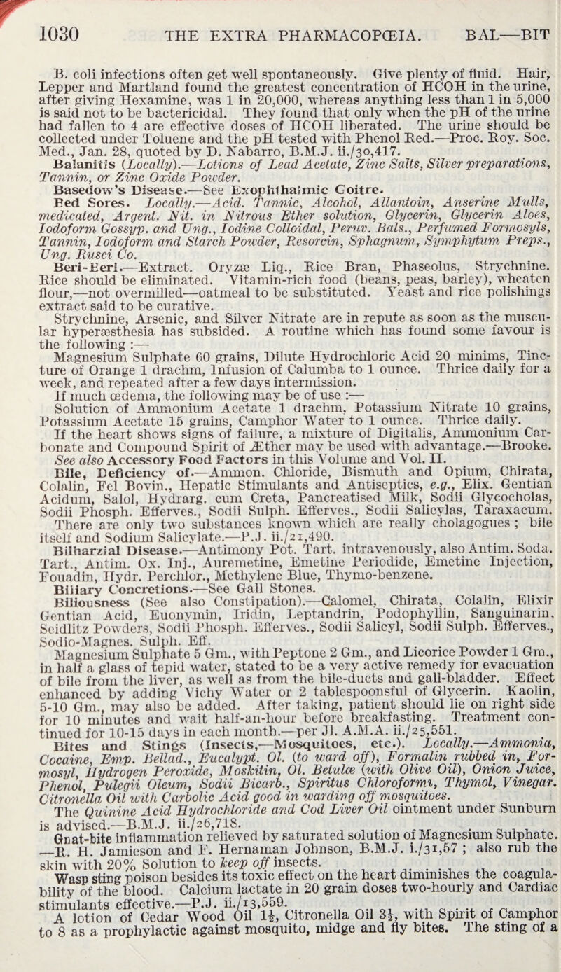 B. coli infections often get well spontaneously. Give plenty of fluid. Hair, Lepper and Martland found the greatest concentration of HCOH in the urine, after giving Hexamine, was 1 in 20,000, whereas anything less than 1 in 5,000 is said not to be bactericidal. They found that only when the pH of the urine had fallen to 4 are effective doses of HCOH liberated. The urine should be collected under Toluene and the pH tested with Phenol Red.—Proc. Roy. Soc. Med., Jan. 28, quoted by D. Nabarro, B.M.J. ii./3o,417. Balanitis (Locally).—Lotions of Lead Acetate, Zinc Salts, Silver preparations, Tannin, or Zinc Oxide Powder. Basedow’s Disease.—See Exophthalmic Goitre. Bed Sores. Locally.—Acid. Tannic, Alcohol, Allantoin, Anserine Mulls, medicated, Argent. Nit. in Nitrous Ether solution, Glycerin, Glycerin Aloes, Iodoform Gossyp. and Ung., Iodine Colloidal, Peruv. Bals., Perfumed Formosyls, Tannin, Iodoform and Starch Powder, Resorcin, Sphagnum, Symphytum Preps., Ung. Rusci Co. Beri-Eeri.—Extract. Oryzse Liq., Rice Bran, Phaseolus, Strychnine. Rice should be eliminated. Vitamin-rich food (beans, peas, barley), wheaten flour,—not overmilled'—oatmeal to be substituted. Yeast and rice polishings extract said to be curative. Strychnine, Arsenic, and Silver Nitrate are in repute as soon as the muscu¬ lar hypera3sthesia has subsided. A routine which has found some favour is the following :— Magnesium Sulphate 60 grains, Dilute Hydrochloric Acid 20 minims, Tinc¬ ture of Orange 1 drachm, Infusion of Calumba to 1 ounce. Thrice daily for a week, and repeated after a few days intermission. If much oedema, the following may be of use :— Solution of Ammonium Acetate 1 drachm, Potassium Nitrate 10 grains, Potassium Acetate 15 grains, Camphor Water to 1 ounce. Thrice daily. If the heart shows signs of failure, a mixture of Digitalis, Ammonium Car¬ bonate and Compound Spirit of Hither may be used with advantage.—Brooke. See also Accessory Food Factors in this Volume and Vol. II. Bile, Deficiency of.—Ammon. Chloride, Bismuth and Opium, Chirata, Colalin, Fel Bovin., Hepatic Stimulants and Antiseptics, e.g., Elix. Gentian Acidum, Salol, Hydrarg. cum Creta, Pancreatised Milk, Sodii Glycocholas, Sodii Phosph. Efferves., Sodii Sulph. Efferves., Sodii Salicylas, Taraxacum. There are only two substances known wliicli are really cholagogues ; bile itself and Sodium Salicylate—P.J. ii./2i,490. Bilharzial Disease.—Antimony Pot. Tart, intravenously, also Antim. Soda. Tart., Antim. Ox. lnj., Auremetine, Emetine Periodide, Emetine Injection, Eouadin, Hydr. Perchlor., Methylene Blue, Thymo-benzene. Biliary Concretions.—See Gall Stones. Biliousness (See also Constipation).—Calomel, Chirata, Colalin, Elixir Gentian Acid, Euonymin, Iridin, Leptandrin, Podophyllin, Sanguinarin, Seidlitz Powders, Sodii Phosph. Efferves., Sodii Salicyl, Sodii Sulph. Efferves., Sodio-Magncs. Sulph. Eff. . _ „ Magnesium Sulphate 5 Gm., with Peptone 2 Gm., and Licorice Powder 1 Gin., in half a glass of tepid water, stated to be a very active remedy for evacuation of bile from the liver, as well as from the bile-ducts and gall-bladder. Effect enhanced by adding Vichy Water or 2 tablespoonsful of Glycerin. Kaolin, 5-10 Gm., may also be added. After taking, patient should lie on right side for 10 minutes and wait half-an-hour before breakfasting. Treatment con¬ tinued for 10-15 days in each month.—per Jl. A.M.A. ii./25,551. Bites and Stings (Insects,—Mosquitoes, etc.). Locally.—Ammonia, Cocaine, Emp. Bellad., Eucalypt. Ol. (to ward off), Formalin rubbed in, For- mosyl Hydrogen Peroxide, MosJcitin, Ol. Betulae (with Olive Oil), Onion Juice, Phenol, Pulegii Oleum, Sodii Bicarb., Spiritus Chloroformi, Thymol, Vinegar. Citronella Oil with Carbolic Acid good in warding off mosquitoes. The Quinine Acid Hydrochloride and Cod Liver Oil ointment under Sunburn is advised.—B.M.J. ii./26,718. . Gnat-bite inflammation relieved by saturated solution of Magnesium Sulphate. _r h Jamieson and E. Hernaman Johnson, B.M.J. i./31,57 ; also rub the skin*with 20% Solution to keep off insects. . . , Wasp stin«- poison besides its toxic effect on the heart diminishes the coagula¬ bility of the blood . Calcium lactate in 20 grain doses two-hourly and Cardiac stimulants effective.—P.J. ii./i3»559. ... c . .. , ~ . A lotion of Cedar Wood Oil 1£, Citronella Oil 3|, with Spirit of Camphor to 8 as a prophylactic against mosquito, midge and fly bites. The sting of a