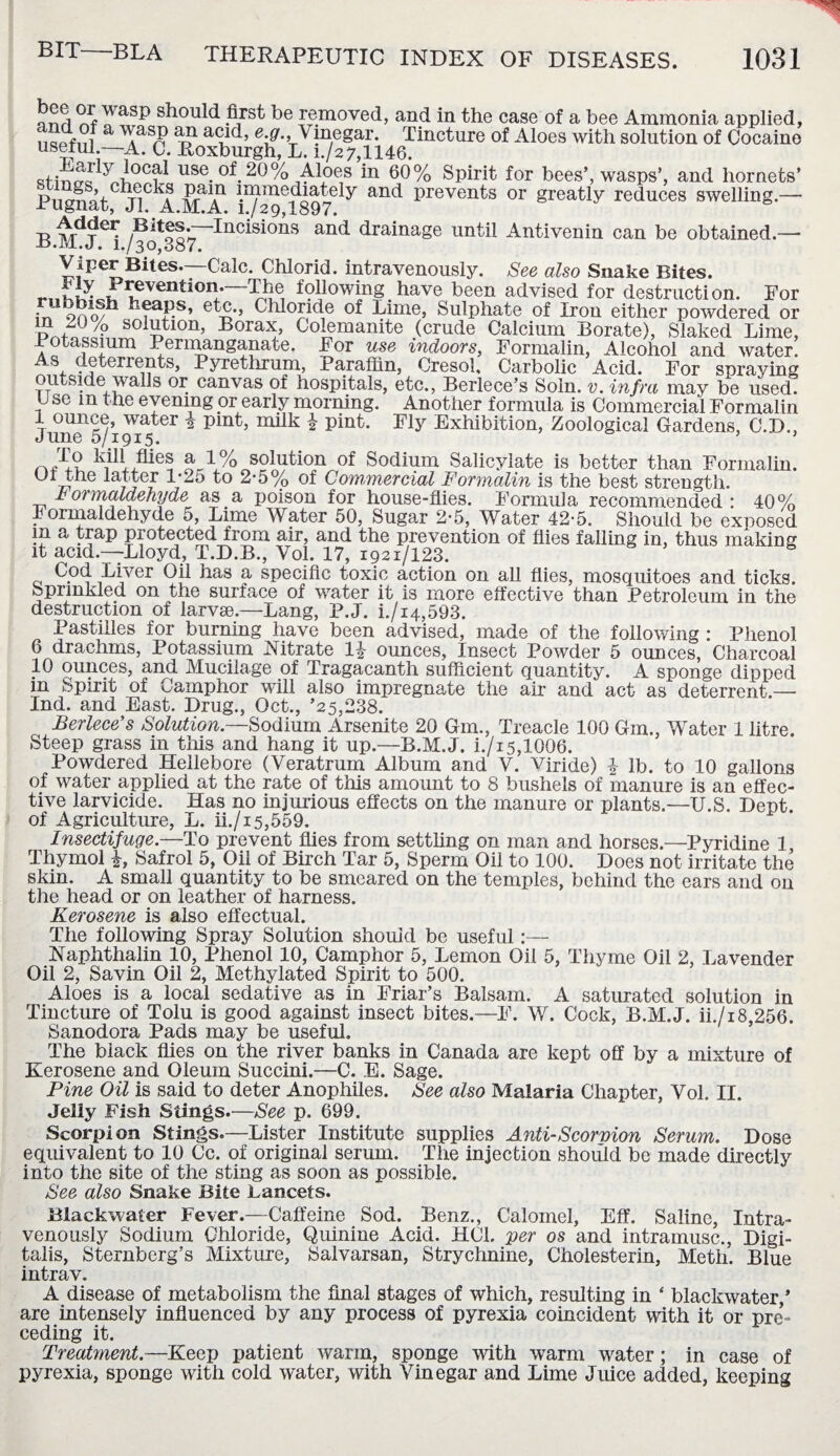 yasP should first be removed, and in the case of a bee Ammonia applied, T r? t? a<Lld’ vincgar. Tincture of Aloes with solution of Cocaine useful —A. C. Roxburgh, L. i./2 7,1146. dtinffc ^n°Cr^ use °f 20 % Aloes in 60% Spirit for bees’, wasps’, and hornets’ Pn<mRC TiC^f jR-aiAn Wmediately antl Prevents or greatly reduces swelling.— irugnat, JI. A.M.A. i./29,1897. -r t,drer- /BitoorIncisions and drainage until Antivenin can be obtained.— -d.JM.J. i./3o,387. Viper Bites.—CAlc. Chlorid. intravenously. See also Snake Bites. revention. The following _ have been advised for destruction. For in oao/^ heaps, etc., Chloride of Lime, Sulphate of Iron either powdered or in 20 % solution, Borax, Colemanite (crude Calcium Borate), Slaked Lime, Potassium Permanganate. For use indoors, Formalin, Alcohol and water. As deterrents, Pyrethrum, Paraffin, Cresol. Carbolic Acid. For spraying outside walls or canvas of hospitals, etc., Berlece’s Soin. v. infra may be used. U se m the evening or early morning. Another formula is Commercial Formalin 1 ounce, water ^ pint, milk £ pint. Fly Exhibition, Zoological Gardens, C.D., June 5/1915. 5 ’ To kill fiies a 1% solution of Sodium Salicylate is better than Formalin. Uf the latter T2o to 2-5% of Commercial Formalin is the best strength. F ormaddehyde as a poison for house-flies. Formula recommended : 40% Formaldehyde 5, Lime Water 50, Sugar 2-5, Water 42-5. Should be exposed m a trap protected from air, and the prevention of flies falling in, thus making it acid.—Lloyd, T.D.B., Vol. 17, 1921/123. Cod Liver Oil has a specific toxic action on all flies, mosquitoes and ticks. Sprinkled on the surface of water it is more effective than Petroleum in the destruction of larvse.—Lang, P.J. i./i4,593. Pastilles for burning have been advised, made of the following : Phenol 6 drachms, Potassium Nitrate 1|- ounces, Insect Powder 5 ounces, Charcoal 10 ounces, and Mucilage of Tragacanth sufficient quantity. A sponge dipped m Spirit of Camphor will also impregnate the ah and act as deterrent — Ind. and East. Drug., Oct., ’25,238. Berlece’s Solution— Sodium Arsenite 20 Gm., Treacle 100 Gm., Water 1 litre. Steep grass in tins and hang it up.—B.M.J. i./i5,1006. Powdered Hellebore (Veratrum Album and V. Viride) \ lb. to 10 gallons of water applied at the rate of this amount to 8 bushels of manure is an effec¬ tive larvicide. Has no injurious effects on the manure or plants.—U.S. Dept, of Agriculture, L. ii./i5,559. Insectifuge.—To prevent flies from settling on man and horses.—Pyridine 1 Thymol i, Safrol 5, Oil of Birch Tar 5, Sperm Oil to 100. Does not irritate the skin. A small quantity to be smeared on the temples, behind the ears and on the head or on leather of harness. Kerosene is also effectual. The following Spray Solution should be useful:— Naphthalin 10, lJhenol 10, Camphor 5, Lemon Oil 5, Thyme Oil 2, Lavender Oil 2, Savin Oil 2, Methylated Spirit to 500. Aloes is a local sedative as in Friar’s Balsam. A saturated solution in Tincture of Tolu is good against insect bites.—F. W. Cock, B.M.J. ii./i8,256. Sanodora Pads may be useful. The black flies on the river banks in Canada are kept off by a mixture of Kerosene and Oleum Succini.—C. E. Sage. Pine Oil is said to deter Anophiles. See also Malaria Chapter, Vol. II. Jelly Fish Slings.—See p. 699. Scorpion Stings.—Lister Institute supplies Anti-Scorpion Serum. Dose equivalent to 10 Cc. of original serum. The injection should be made directly into the site of the sting as soon as possible. See also Snake Bite Lancets. Blackwater Fever.—Caffeine Sod. Benz., Calomel, Eff. Saline, Intra¬ venously Sodium Chloride, Quinine Acid. HC1. per os and intramusc., Digi¬ talis, Sternberg’s Mixture, Salvarsan, Strychnine, Cholesterin, Meth. Blue intrav. A disease of metabolism the final stages of which, resulting in ‘ blackwater,’ are intensely influenced by any process of pyrexia coincident with it or pre’- ceding it. Treatment.—Keep patient warm, sponge with warm water; in case of pyrexia, sponge with cold water, with Vinegar and Lime Juice added, keeping